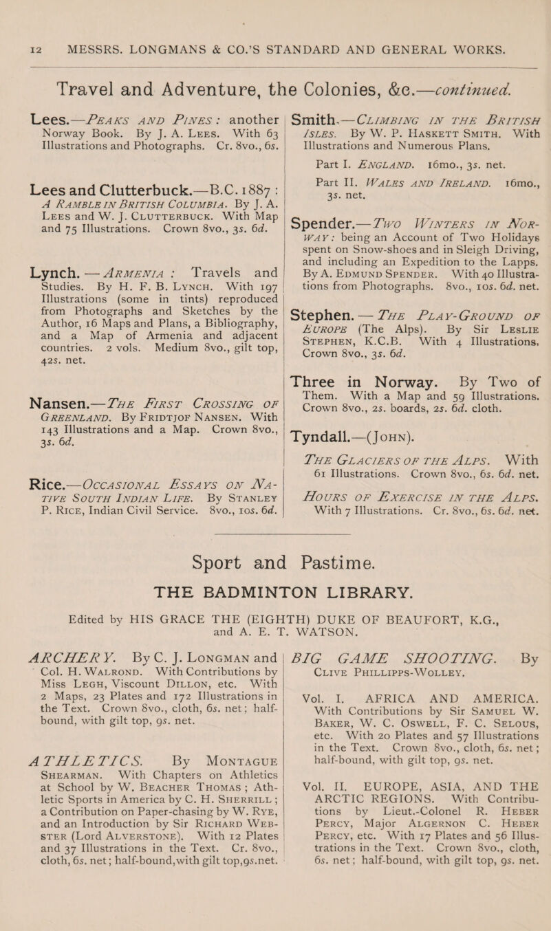 Travel and Adventure, the Colonies, &e.—continued. Lees.—Peaks and Pines : another Norway Book. By J. A. Lees. With 63 Illustrations and Photographs. Cr. 8vo., 65. Lees and Clutterbuck.—B.C. 1887 : A Ramble in British Columbia. By J. A. ! Lees and W. J. Clutterbuck. With Map and 75 Illustrations. Crown 8vo., 3s. 6d. Lynch.—Armenia : Travels and Studies. By H. F. B. Lynch. With 197 Illustrations (some in tints) reproduced from Photographs and Sketches by the Author, 16 Maps and Plans, a Bibliography, and a Map of Armenia and adjacent j countries. 2 vols. Medium 8vo., gilt top, ! 425. net. Nansen.—The First Crossing of Greenland. By Fridtjof Nansen. With 143 Illustrations and a Map. Crown 8vo., 3s. 6d. Rice.—Occasional Essays on Na¬ tive South Indian Life. By Stanley P. Rice, Indian Civil Service. 8vo., 10s. 6d. Smith,—Climbing in the British Isles. By W. P. Haskett Smith. With Illustrations and Numerous Plans. Part I. England. i6mo., 35. net. Part II. Wales and Ireland. i6mo., 35. net. Spender.—Two Winters in Nor¬ way: being an Account of Two Holidays spent on Snow-shoes and in Sleigh Driving, and including an Expedition to the Lapps. By A. Edmund Spender. With 40 Illustra¬ tions from Photographs. 8vo., 10s. 6d. net. Stephen. — The Play-Ground of Europe (The Alps). By Sir Leslie Stephen, K.C.B. With 4 Illustrations, Crown 8vo., 35. 6d. Three in Norway. By Two of Them. With a Map and 59 Illustrations. Crown 8vo., 25. boards, 25. 6d. cloth. Tyndall.—(J ohn). The Glaciers of the Alps. With 61 Illustrations. Crown 8vo., 65. 6d. net. Hours of Exercise in the Alps. With 7 Illustrations. Cr. 8vo., 65. 6d. net. Sport and Pastime. THE BADMINTON LIBRARY. Edited by HIS GRACE THE (EIGHTH) DUKE OF BEAUFORT, K.G., and A. E. T. WATSON. ARCHER Y. By C. J. Longman and Col. H. Walrond. With Contributions by Miss Legh, Viscount Dillon, etc. With 2 Maps, 23 Plates and 172 Illustrations in the Text. Crown 8vo., cloth, 6s. net; half¬ bound, with gilt top, gs. net. AT'HLETICS. By Montague Shearman. With Chapters on Athletics at School by W. Beacher Thomas ; Ath¬ letic Sports in America by C. H. Sherrill ; a Contribution on Paper-chasing by W. Rye, and an Introduction by Sir Richard Web¬ ster (Lord Alverstone). With 12 Plates and 37 Illustrations in the Text. Cr. 8vo., cloth, 6s. net; half-bound,with gilt top,95.net. BIG GAME SHOOTING. By Clive Phillipps-Wolley. Vol. I. AFRICA AND AMERICA. With Contributions by Sir Samuel W. Baker, W. C. Oswell, F. C. Selous, etc. With 20 Plates and 57 Illustrations in the Text. Crown 8vo., cloth, 6s. net; half-bound, with gilt top, gs. net. Vol. II. EUROPE, ASIA, AND THE ARCTIC REGIONS. With Contribu¬ tions by Lieut.-Colonel R. Heber Percy, Major Algernon C. Heber Percy, etc. With 17 Plates and 56 Illus¬ trations in the Text. Crown 8vo., cloth, 6s. net; half-bound, with gilt top, 9s. net.