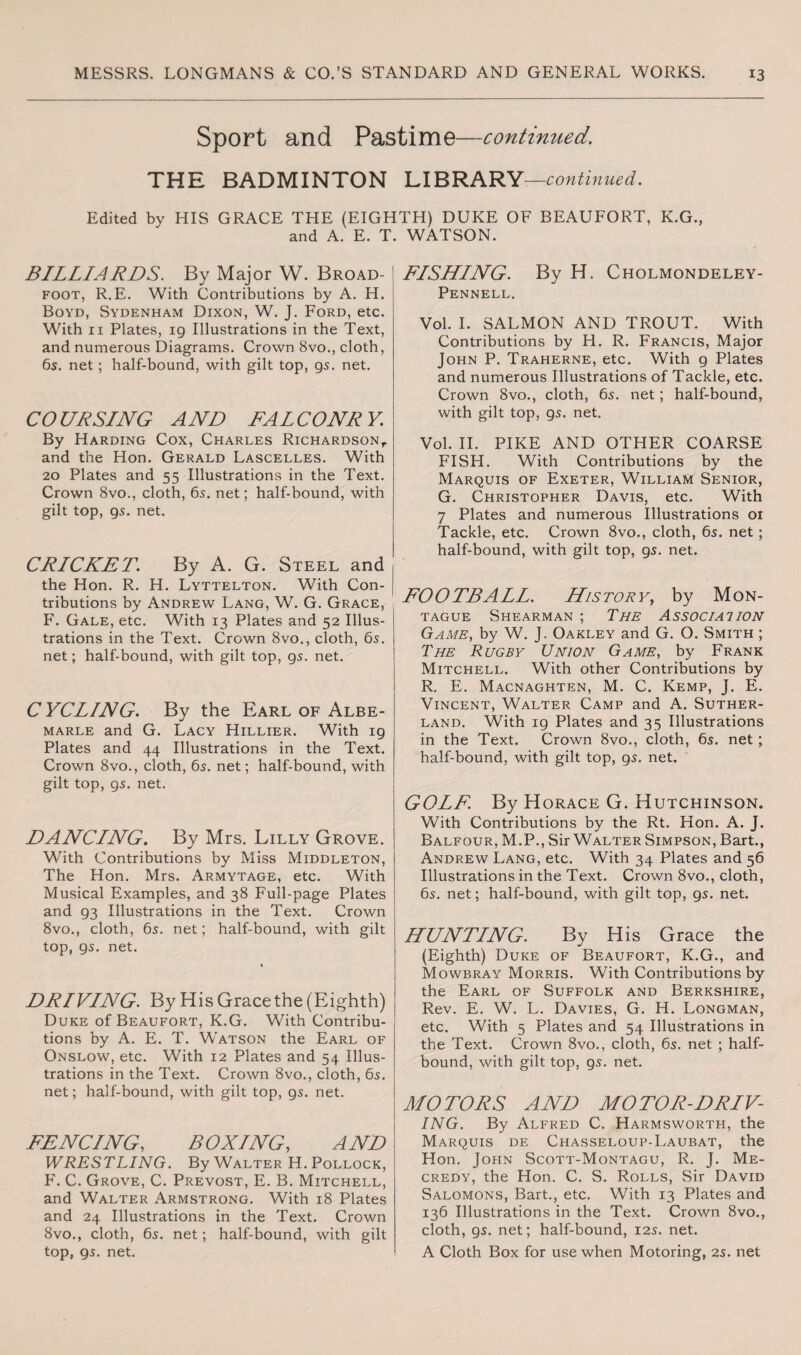Sport and Pastime—continued. THE BADMINTON LIBRARY —continued. Edited by HIS GRACE THE (EIGHTH) DUKE OF BEAUFORT, K.G., and A. E. T. WATSON. BILLIARDS. By Major W. Broad- foot, R.E. With Contributions by A. H. Boyd, Sydenham Dixon, W. J. Ford, etc. With 11 Plates, 19 Illustrations in the Text, and numerous Diagrams. Crown 8vo., cloth, 6s. net; half-bound, with gilt top, gs. net. CO UR SING AND FAL CO NR Y. By Harding Cox, Charles Richardson, and the Hon. Gerald Lascelles. With 20 Plates and 55 Illustrations in the Text. Crown 8vo., cloth, 6s. net; half-bound, with gilt top, gs. net. CRICKET. By A. G. Steel and the Hon. R. H. Lyttelton. With Con¬ tributions by Andrew Lang, W. G. Grace, F. Gale, etc. With 13 Plates and 52 Illus¬ trations in the Text. Crown 8vo., cloth, 6s. net; half-bound, with gilt top, gs. net. CYCLING. By the Earl of Albe¬ marle and G. Lacy Hillier. With ig Plates and 44 Illustrations in the Text. Crown 8vo., cloth, 6s. net; half-bound, with gilt top, gs. net. DANCING. By Mrs. Lilly Grove. With Contributions by Miss Middleton, The Hon. Mrs. Armytage, etc. With Musical Examples, and 38 Full-page Plates and g3 Illustrations in the Text. Crown 8vo., cloth, 6s. net; half-bound, with gilt top, gs. net. DRIVING. By His Grace the (Eighth) Duke of Beaufort, K.G. With Contribu¬ tions by A. E. T. Watson the Earl of Onslow, etc. With 12 Plates and 54 Illus¬ trations in the Text. Crown 8vo., cloth, 6s. net; half-bound, with gilt top, gs. net. FENCING, BOXING, AND WRESTLING. By Walter H. Pollock, F\ C. Grove, C. Prevost, E. B. Mitchell, and Walter Armstrong. With 18 Plates and 24 Illustrations in the Text. Crown 8vo., cloth, 6s. net; half-bound, with gilt top, gs. net. FISHING. By H. Cholmondeley- Pennell. Vol. I. SALMON AND TROUT. With Contributions by H. R. Francis, Major John P. Traherne, etc. With g Plates and numerous Illustrations of Tackle, etc. Crown 8vo., cloth, 6s. net; half-bound, with gilt top, gs. net. Vol. II. PIKE AND OTHER COARSE FISH. With Contributions by the Marquis of Exeter, William Senior, G. Christopher Davis, etc. With 7 Plates and numerous Illustrations 01 Tackle, etc. Crown 8vo., cloth, 6s. net; half-bound, with gilt top, gs. net. FOOTBALL. History, by Mon¬ tague Shearman ; The Association Game, by W. J. Oakley and G. O. Smith ; The Rugby Union Game, by Frank Mitchell. With other Contributions by R. E. Macnaghten, M. C. Kemp, J. E. Vincent, Walter Camp and A. Suther¬ land. With ig Plates and 35 Illustrations in the Text. Crown 8vo., cloth, 6s. net; half-bound, with gilt top, gs. net. GOLF. By Horace G. Hutchinson. With Contributions by the Rt. Hon. A. J. Balfour, M.P., Sir Walter Simpson, Bart., Andrew Lang, etc. With 34 Plates and 56 Illustrations in the Text. Crown 8vo., cloth, 6s. net; half-bound, with gilt top, gs. net. HUNTING. By His Grace the (Eighth) Duke of Beaufort, K.G., and Mowbray Morris. With Contributions by the Earl of Suffolk and Berkshire, Rev. E. W. L. Davies, G. H. Longman, etc. With 5 Plates and 54 Illustrations in the Text. Crown 8vo., cloth, 6s. net ; half¬ bound, with gilt top, gs. net. MOTORS AND MOTOR-DRIV¬ ING. By Alfred C. Harmsworth, the Marquis de Chasseloup-Laubat, the Hon. John Scott-Montagu, R. J. Me- credy, the Hon. C. S. Rolls, Sir David Salomons, Bart., etc. With 13 Plates and 136 Illustrations in the Text. Crown 8vo., cloth, gs. net; half-bound, 12s. net. A Cloth Box for use when Motoring, 2s. net