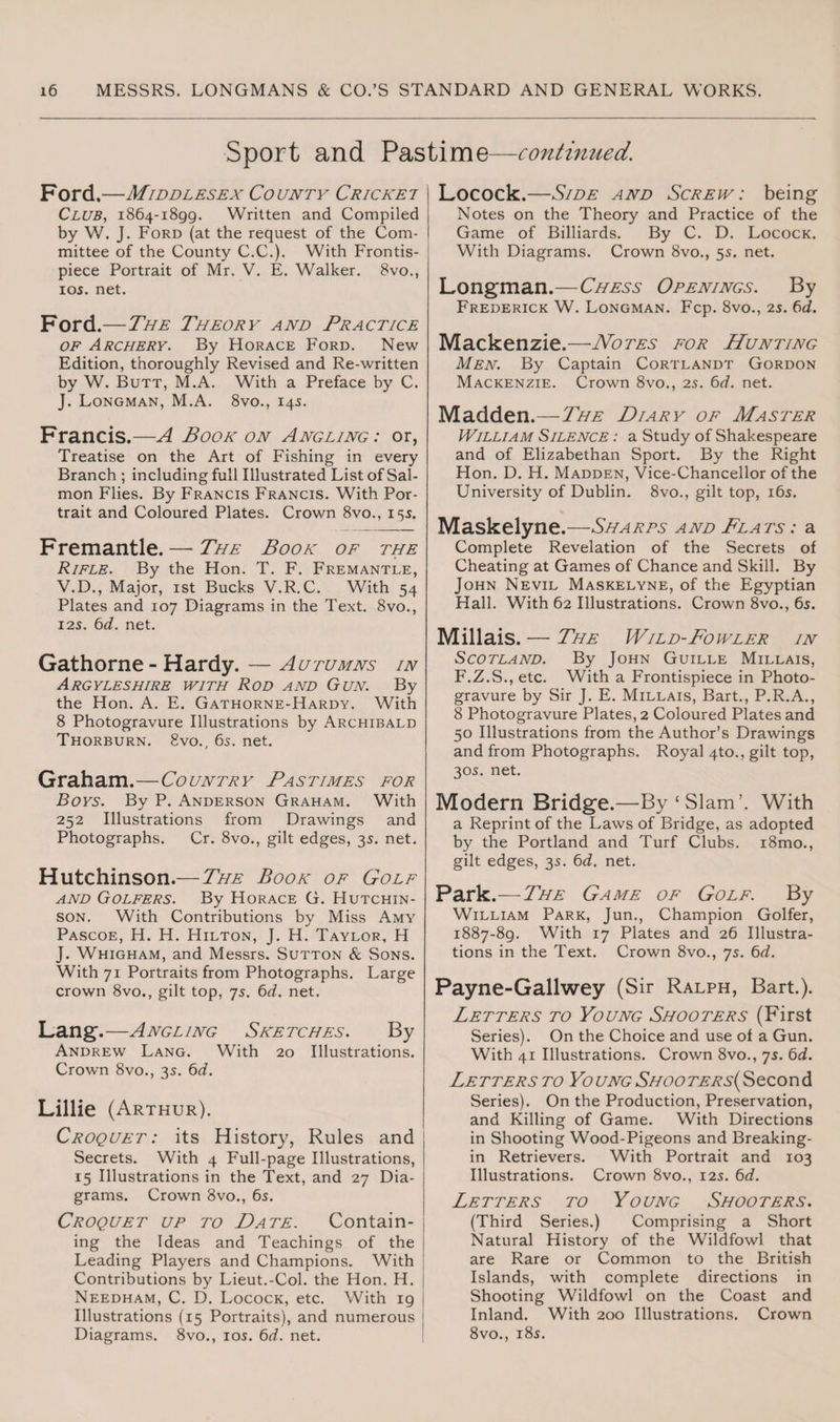 Sport and Pastime—continued. Ford.—Middlesex County Cricket Club, 1864-1899. Written and Compiled by W. J. Ford (at the request of the Com¬ mittee of the County C.C.). With Frontis¬ piece Portrait of Mr. V. E. Walker. 8vo., 10s. net. Ford.—The Theory and Practice of Archery. By Horace Ford. New Edition, thoroughly Revised and Re-written by W. Butt, M.A. With a Preface by C. J. Longman, M.A. 8vo., 145. Francis.—A Book on Angling: or, Treatise on the Art of Fishing in every Branch ; including full Illustrated List of Sal¬ mon Flies. By Francis Francis. With Por¬ trait and Coloured Plates. Crown 8vo., 155. Fremantle. — The Book of the Rifle. By the Hon. T. F. Fremantle, V.D., Major, 1st Bucks V.R.C. With 54 Plates and 107 Diagrams in the Text. 8vo., 12s. 6d. net. Gathorne - Hardy. — Autumns in Argyllshire with Rod and Gun. By the Hon. A. E. Gathorne-Hardy. With 8 Photogravure Illustrations by Archibald Thorburn. 8vo., 65. net. Graham.—Country Pastimes for Boys. By P. Anderson Graham. With 252 Illustrations from Drawings and Photographs. Cr. 8vo., gilt edges, 3s. net. Hutchinson.— The Book of Golf and Golfers. By Horace G. Hutchin¬ son. With Contributions by Miss Amy Pascoe, H. H. Hilton, J. H. Taylor, H J. Whigham, and Messrs. Sutton & Sons. With 71 Portraits from Photographs. Large crown 8vo., gilt top, 75. 6d. net. Lang-.—Angling Sketches. By Andrew Lang. With 20 Illustrations. Crown 8vo., 35. 6d. Lillie (Arthur). Croquet : its History, Rules and Secrets. With 4 Full-page Illustrations, 15 Illustrations in the Text, and 27 Dia¬ grams. Crown 8vo., 6s. Croquet up to Date. Contain¬ ing the Ideas and Teachings of the Leading Players and Champions. With Contributions by Lieut.-Col. the Hon. H. Needham, C. D. Locock, etc. With 19 Illustrations (15 Portraits), and numerous Diagrams. 8vo., 105. 6d. net. Locock.—Side and Screw: being Notes on the Theory and Practice of the Game of Billiards. By C. D. Locock. With Diagrams. Crown 8vo., 55. net. Longman.—Chess Openings. By Frederick W. Longman. Fcp. 8vo., 2s. 6d. Mackenzie.—Notes for Hunting Men. By Captain Cortlandt Gordon Mackenzie. Crown 8vo., 25. 6d. net. Madden.—The Diary of Master William Silence : a Study of Shakespeare and of Elizabethan Sport. By the Right Hon. D. H. Madden, Vice-Chancellor of the University of Dublin. 8vo., gilt top, 16s. Maskelyne.—Sharps and Plats : a Complete Revelation of the Secrets of Cheating at Games of Chance and Skill. By John Nevil Maskelyne, of the Egyptian Hall. With 62 Illustrations. Crown 8vo., 6s. Millais. — The Wild-Fowler in Scotland. By John Guille Millais, F.Z.S., etc. With a Frontispiece in Photo¬ gravure by Sir J. E. Millais, Bart., P.R.A., 8 Photogravure Plates, 2 Coloured Plates and 50 Illustrations from the Author’s Drawings and from Photographs. Royal 4to., gilt top, 305. net. Modern Bridge.—By‘Slam’. With a Reprint of the Laws of Bridge, as adopted by the Portland and Turf Clubs. i8mo., gilt edges, 35. 6d. net. Park.—The Game of Golf. By William Park, Jun., Champion Golfer, 1887-89. With 17 Plates and 26 Illustra¬ tions in the Text. Crown 8vo., 7s. 6d. Payne-Gallwey (Sir Ralph, Bart.). Letters to Young Shooters (First Series). On the Choice and use of a Gun. With 41 Illustrations. Crown 8vo., 7s. 6d. Letters to Young Shooters(Second Series). On the Production, Preservation, and Killing of Game. With Directions in Shooting Wood-Pigeons and Breaking- in Retrievers. With Portrait and 103 Illustrations. Crown 8vo., 125. 6d. Letters to Young Shooters. (Third Series.) Comprising a Short Natural History of the Wildfowl that are Rare or Common to the British Islands, with complete directions in Shooting Wildfowl on the Coast and Inland. With 200 Illustrations. Crown 8vo., 18s.
