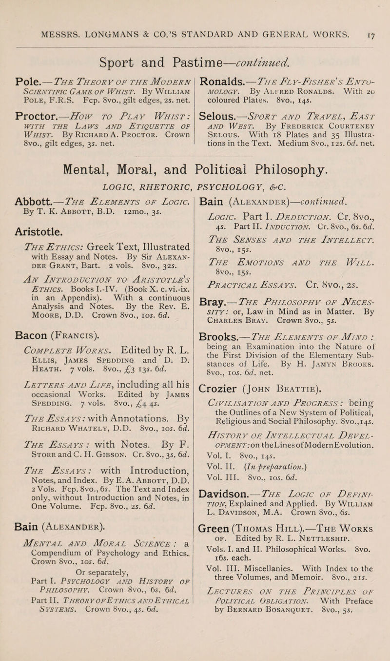 !7 Sport and Pastime—continued. Pole.—The Theory of the Modern Scientific Game of Whist. By William Pole, F.R.S. Fcp. 8vo., gilt edges, 25. net. Proctor.—How to Play Whist: with the Laws and Etiquette of Whist. By Richard A. Proctor. Crown 8vo., gilt edges, 35. net. Ronalds.—The Fly-Fisher s Ento¬ mology. By Allred Ronalds. With 20 coloured Plates. 8vo., 145. Selous.—Sport and Travel, East and West. By Frederick Courteney Selous. With 18 Plates and 35 Illustra¬ tions in the Text. Medium 8vo., 12s. 6d. net. Mental, Moral, and LOGIC, RHETORIC, Abbott .—The Elements of Logic. By T. K. Abbott, B.D. i2mo., 35. Aristotle. The Ethics: Greek Text, Illustrated with Essay and Notes. By Sir Alexan¬ der Grant, Bart. 2 vols. 8vo., 32s. An Introduction to Aristotle’s Ethics. Books I.-IV. (Book X. c. vi.-ix. in an Appendix). With a continuous Analysis and Notes. By the Rev. E. Moore, D.D. Crown 8vo., 105. 6d. Bacon (Francis). Complete Works. Edited by R. L. Ellis, James Spedding and D. D. Heath. 7 vols. 8vo., £3 135. 6d. Letters and Life, including all his occasional Works. Edited by James Spedding. 7 vols. 8vo., £4. 4s. The Essays: with Annotations. Bv Richard Whately, D.D. 8vo., 105. 6d. The Essays: with Notes. By F. Storr and C. H. Gibson. Cr. 8vo., 35. 6d. The Essays: with Introduction, Notes, and Index. By E. A. Abbott, D.D. 2 Vols. Fcp. 8vo.,6s. The Text and Index only, without Introduction and Notes, in One Volume. Fcp. 8vo., 25. 6d. Bain (Alexander). Mental and Moral Science : a Compendium of Psychology and Ethics., Crown 8vo., 105. 6d. Or separately, Part I. Psychology and History of Philosophy. Crown 8vo., 65. 6d. Part 11. Theor y ofE thics and E thica l Systems. Crown 8vo., 4s. 6d. Political Philosophy. PSYCHOLOGY, &>C. Bain (Alexander)—continued. Logic. Part I. Deduction. Cr. 8vo., 4s. Part II. Induction. Cr. 8vo., 65. 6d. The Senses and the Intellect. 8vo., 155. The Emotions and the Will. 8vo., 15 5. Practical Essays. Cr. 8vo., 2s. Bray.—The Philosophy of Neces¬ sity: or, Law in Mind as in Matter. By Charles Bray. Crown 8vo., 55. Brooks.—The Elements of Mind : being an Examination into the Nature of the First Division of the Elementary Sub¬ stances of Life. By H. Jamyn Brooks. 8vo., 105. 6d. net. Crozier (John Beattie). Ci vil isa TioN a nd Progress : being the Outlines of a New System of Political, Religious and Social Philosophy. 8vo.,i45. History of Intellectual Devel- OPMENT:on theLines of Modern Evolution. Vol. I. 8vo., 145. Vol. II. [In preparation.) Vol. III. 8vo., 105. 6d. Davidson.—The Logic of Defini¬ tion, Explained and Applied. By William L. Davidson, M.A. Crown 8vo., 6s. Green (Thomas Hill).—The Works of. Edited by R. L. Nettleship. Vols. I. and II. Philosophical Works. 8vo. 165. each. Vol. III. Miscellanies. With Index to the three Volumes, and Memoir. 8vo., 21s. Lectures on the Principles of Political Obligation. With Preface by Bernard Bosanquet. 8vo., 55.