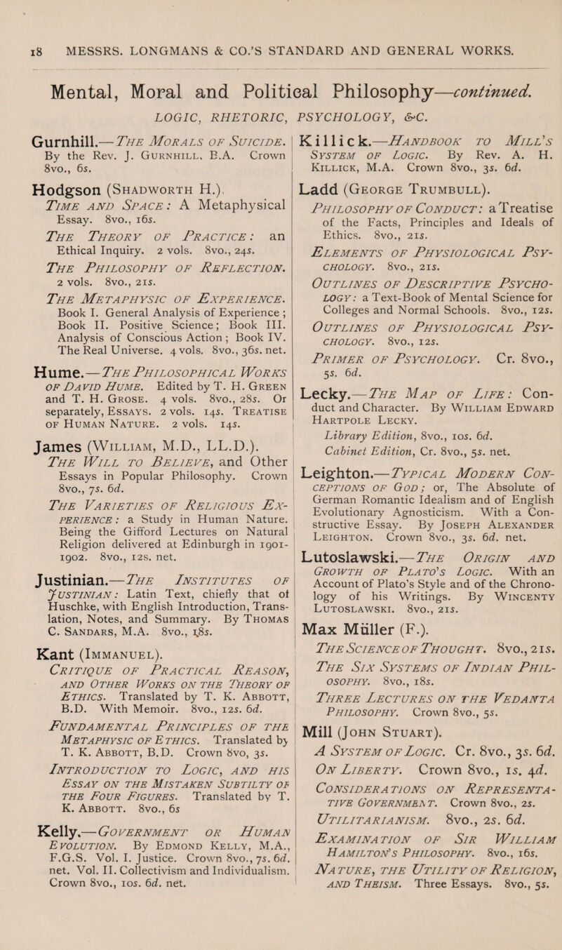 Mental, Moral and Political Philosophy—continued. LOGIC, RHETORIC, PSYCHOLOGY, &C. Gurnhill .— The Morals of Suicide. \ By the Rev. J. Gurnhill, B.A. Crown 8vo., 65. Hodgson (Shadworth H.), Time and Space: A Metaphysical Essay. 8vo., 165. The Theory of Practice: an Ethical Inquiry. 2 vols. 8vo., 245. The Philosophy of Reflection. 2 vols. 8vO., 215. The Metaphysic of Experience. Book I. General Analysis of Experience ; Book II. Positive Science; Book III. Analysis of Conscious Action ; Book IV. The Real Universe. 4 vols. 8vo., 365. net. Hume.—The Phil osophica l Wor ks of David Hume. Edited by T. H. Green and T. H. Grose. 4 vols. 8vo., 285. Or separately, Essays. 2 vols. 145. Treatise of Human Nature. 2 vols. 145. James (William, M.D., LL.D.). The Will to Believe, and Other Essays in Popular Philosophy. Crown 8vo., 75. 6d. The Varieties of Religious Ex¬ perience: a Study in Human Nature. Being the Gifford Lectures on Natural Religion delivered at Edinburgh in igoi- 1902. 8vo., 12s. net. Justinian.—The Institutes of y USTINIAN: Latin Text, chiefly that ot Huschke, with English Introduction, Trans¬ lation, Notes, and Summary. By Thomas C. Sandars, M.A. 8vo., \Ss. Kant (Immanuel). Critique of Practical Reason, and Other Works on the Theory of Ethics. Translated by T. K. Abbott, B.D. With Memoir. 8vo., 125. 6d. Fundamental Principles of the Metaphysic of Ethics. Translated b> T. K. Abbott, B.D. Crown 8vo, 35. Introduction to Logic, and his Essay on the Mistaken Subtilty of the Four Figures. Translated by T. K. Abbott. 8vo., 65 Kelly .— Government or Human Evolution. By Edmond Kelly, M.A., F.G.S. Vol. I. Justice. Crown 8vo., 75. 6d. net. Vol. II. Collectivism and Individualism. Crown 8vo., 105. 6d. net. K i 11 i c k.—Handbook to Mill's System of Logic. By Rev. A. H. Killick, M.A. Crown 8vo., 35. 6d. Ladd (George Trumbull). Philosophy of Conduct: a Treatise of the Facts, Principles and Ideals of Ethics. 8vo., 215. Elements of Physiological Psy¬ chology. 8vO., 215. Outlines of Descriptive Psycho¬ logy: a Text-Book of Mental Science for Colleges and Normal Schools. 8vo., 125. Outlines of Physiological Psy¬ chology. 8V0., 125. Primer of Psychology. Cr. 8vo., 55. 6d. Lecky.— The Map of Life: Con¬ duct and Character. By William Edward Hartpole Lecky. Library Edition, 8vo., 105. 6d. Cabinet Edition, Cr. 8vo., 55. net. Leighton.—Typical Modern Con¬ ceptions of God ; or, The Absolute of German Romantic Idealism and of English Evolutionary Agnosticism. With a Con¬ structive Essay. By Joseph Alexander Leighton. Crown 8vo., 35. 6d. net. Lutoslawski.—The Origin and Growth of Plato's Logic. With an Account of Plato’s Style and of the Chrono¬ logy of his Writings. By Wincenty Lutoslawski. 8vo., 215. Max Muller (F.). The Science of Thought. 8vo., 215. The Six Systems of Indian Phil¬ osophy. 8 vo., 185. Three Lectures on the Vedanta Philosophy. Crown 8vo., 55. Mill (John Stuart). A System of Logic. Cr. 8vo., 35. 6 d. On Liberty. Crown 8vo., is. 4d. Considerations on Representa¬ tive Governmeat. Crown 8vo., 25. Utilitarianism. 8vo., 2s. 6d. Examination of Sir William Hamilton's Philosophy. 8vo., 165. Nature, the Utility of Religion, and Theism. Three Essays. 8vo., 55.
