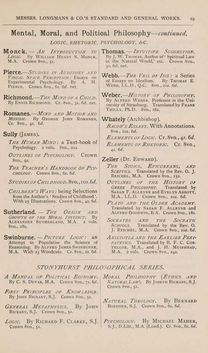 Mental, Moral, and Political Philosophy—continued. LOGIC, RHETORIC, M onck. — An Introduction to Logic. By William Henry S. Monck, M.A. Crown 8vo., 55. Pierce.—Studies in Auditorv and Visual Space Perception: Essays on Experimental Psychology. By A. H. Pierce. Crown 8vo., 65. 6d. net. Richmond.—The Mind of a Child. By Ennis Richmond. Cr. 8vo., 35. 6d. net. Romanes.—Mind and Motion and Monism. By George John Romanes, Cr. 8vo., 45. 6d. Sully (James). I he Human Mind : a Text-book of Psychology. 2 vols. 8vo., 21s. Outlines of Psychology. Crown 8vo., 95. The Teacher's Handbook Of Psy¬ chology. Crown 8vo., 65. 6d. Studies of Childhood. 8vo.,ios.6d. Children's Ways: being Selections from the Author’s ‘ Studies of Childhood ’. With 25 Illustrations. Crown 8vo., 45. 6d. Sutherland. — The Origin and Growth of the Moral Instinct. By Alexander Sutherland, M.A. 2 vols. 8vo., 28s. Swinburne. — Picture Logic : an Attempt to Popularise the Science of Reasoning. By Alfred James Swinburne, M.A. With 23 Woodcuts. Cr. 8vo., 2s. 6d. PSYCHOLOGY, &>C. Thomas. — Intuitive Suggestion. By J. W. Thomas, Author of ‘ Spiritual Law in the Natural World,’ etc. Crown 8vo., 35. 6d. net. Webb.—The Veil of Isis : a Series of Essays on Idealism. By Thomas E. Webb, LL.D., Q.C. 8vo., 105. 6d. Weber.—History of Philosophy. By Alfred Weber, Professor in the Uni¬ versity of Strasburg. Translated by Frank Thilly, Ph.D. 8vo., 165. Whately (Archbishop). Bacon'sEssays. With Annotations. 8vo., ios. 6d. Elements of Logic. Cr. 8vo., 45. 6d. Elements of Rhetoric. Cr. 8vo., 45. 6 d. Zeller (Dr. Edward). The Stoics, Epicureans, and Sceptics. Translated by the Rev. O. J. Reichel, M.A. Crown 8vo., 155. Outlines of the History of Greek Philosophy. Translated by Sarah F. Alleyne and Evelyn Abbott, M.A., LL.D. Crown 8vo., 105. 6d. Plato and the Older Academy. Translated by Sarah F. Alleyne and Alfred Goodwin, B.A. Crown 8vo., 185. Socrates and the So cratio Schools. Translated by the Rev. O. J. Reichel, M.A. Crown 8vo., 105. 6d. Aristotle and the Earlier Peri¬ patetics. Translated by B. F. C. Cos¬ telloe, M.A., and J. H. Muirhead, M.A. 2 vols. Crown 8vo., 245. STONYHURST PHILOSOPHICAL SERIES. A Manual of Political Economy. By C. S. Devas, M.A. Crown 8vo., 75. 6d. First Principles of Knowledge.. By John Rickaby, S.J. Crown 8vo., 55. - General Metaphysics. By John Rickaby, S.J. Crown 8vo., 5s. Logic. By Richard F. Clarke, S.J. Crown 8vo., 5s. Moral Philosophy (Ethics and Natural Law). By Joseph Rickaby, S.J. Crown 8vo., 55. Natural Theology. By Bernard Boedder, S.J. Crown 8vo., 65. 6d. Psychology. By Michael Maher, S.J., D.Litt., M.A. (Lond.). Cr. 8vo., 65. 6d.
