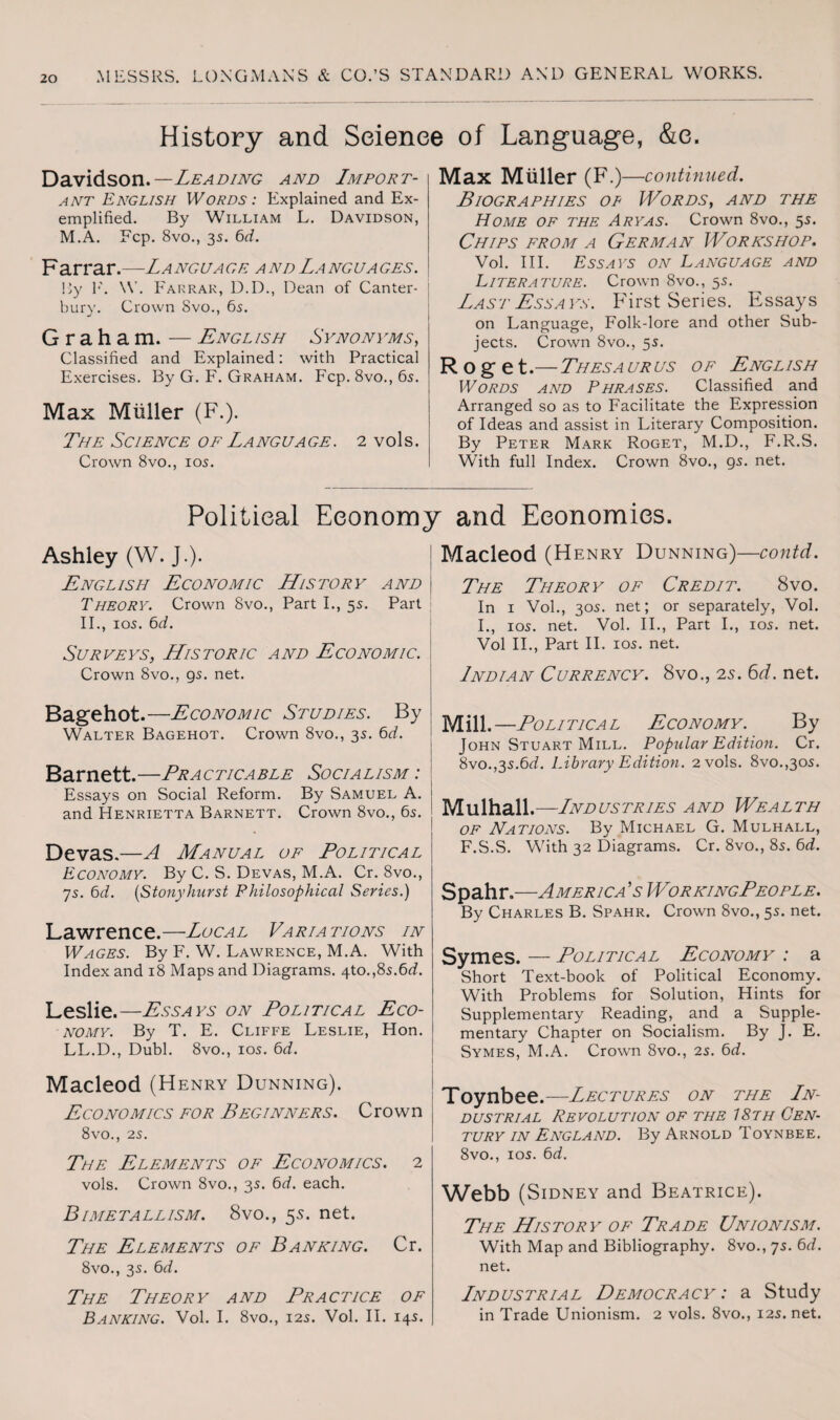History and Science of Language, &e. Davidson.—Leading and Import¬ ant English Words : Explained and Ex¬ emplified. By William L. Davidson, M.A. Fcp. 8vo., 35. 6d. Farrar.—Language and Languages. By F. \V. Farrar, D.D., Dean of Canter¬ bury. Crown Svo., 6s. Graham. — English Synonyms, Classified and Explained: with Practical Exercises. By G. F. Graham. Fcp. 8vo.,6s. Max Muller (F.). The Science of Language. 2 vols. Crown 8vo., 10s. Max Miiller (F.) —continued. Biographies of Words, and the Home of the Aryas. Crown 8vo., 5s. Chips from a German Workshop. Vol. III. Essays on Language and Literature. Crown 8vo., 5s. Last Essays. First Series. Essays on Language, Folk-lore and other Sub¬ jects. Crown 8vo., 5s. Roget.— Thesaurus of English Words and Phrases. Classified and Arranged so as to Facilitate the Expression of Ideas and assist in Literary Composition. By Peter Mark Roget, M.D., F.R.S. W’ith full Index. Crown 8vo., gs. net. Political Economy and Economies. Ashley (W. J.). English Economic History and Theory. Crown 8vo., Part I., 5s. Part II., 10s. 6d. Surveys, Historic and Economic. Crown 8vo., gs. net. Bagehot.—Economic Studies. By Walter Bagehot. Crown 8vo., 3s. 6d. Barnett.—Practicable Socialism : Essays on Social Reform. By Samuel A. and Henrietta Barnett. Crown 8vo., 6s. Devas.—A Manual of Political Economy. By C. S. Devas, M.A. Cr. 8vo., 7s. 6d. (Stonylmrst Philosophical Series.) Lawrence.—Local Variations in Wages. By F. W. Lawrence, M.A. With Index and 18 Maps and Diagrams. 4to.,8s.6d. Leslie.—Essays on Political Eco¬ nomy. By T. E. Cliffe Leslie, Hon. LL.D., Dubl. 8vo., 10s. 6d. Macleod (Henry Dunning). Economics for Beginners. Crown 8vo., 2S. The Elements of Economics. 2 vols. Crown 8vo., 3s. 6d. each. Bimetallism. 8vo., 55. net. The Elements of Banking. Cr. 8vo., 3s. 6d. The Theory and Practice of Banking. Vol. I. 8vo., 12s. Vol. II. 14s. Macleod (Henry Dunning)—contd. The Theory of Credit. 8vo. In 1 Vol., 30s. net; or separately, Vol. I., 10s. net. Vol. II., Part I., 10s. net. Vol II., Part II. 10s. net. Indian Currency. 8vo., 25. 6d. net. Mill.—Political Economy. By John Stuart Mill. Popular Edition. Cr. 8vo.,3s.6<L Library Edition. 2 vols. 8vo.,3os. Mulhall. —Lndustries and Wealth of Nations. By Michael G. Mulhall, F.S.S. With 32 Diagrams. Cr. 8vo., 8s. 6d. Spahr.—America’s WorkingPeople. By Charles B. Spahr. Crown 8vo., 5s. net. Symes. — Political Economy : a Short Text-book of Political Economy. With Problems for Solution, Hints for Supplementary Reading, and a Supple¬ mentary Chapter on Socialism. By j. E. Symes, M.A. Crown 8vo., 2s. 6d. Toynbee.—Lectures on the In- dustrial Revolution of the 18th Cen¬ tury in England. By Arnold Toynbee. 8vo., 10s. 6d. Webb (Sidney and Beatrice). The History of Trade Unionism. With Map and Bibliography. 8vo., 7s. 6d. net. Lndustrial Democracy : a Study in Trade Unionism. 2 vols. 8vo., 12s. net.