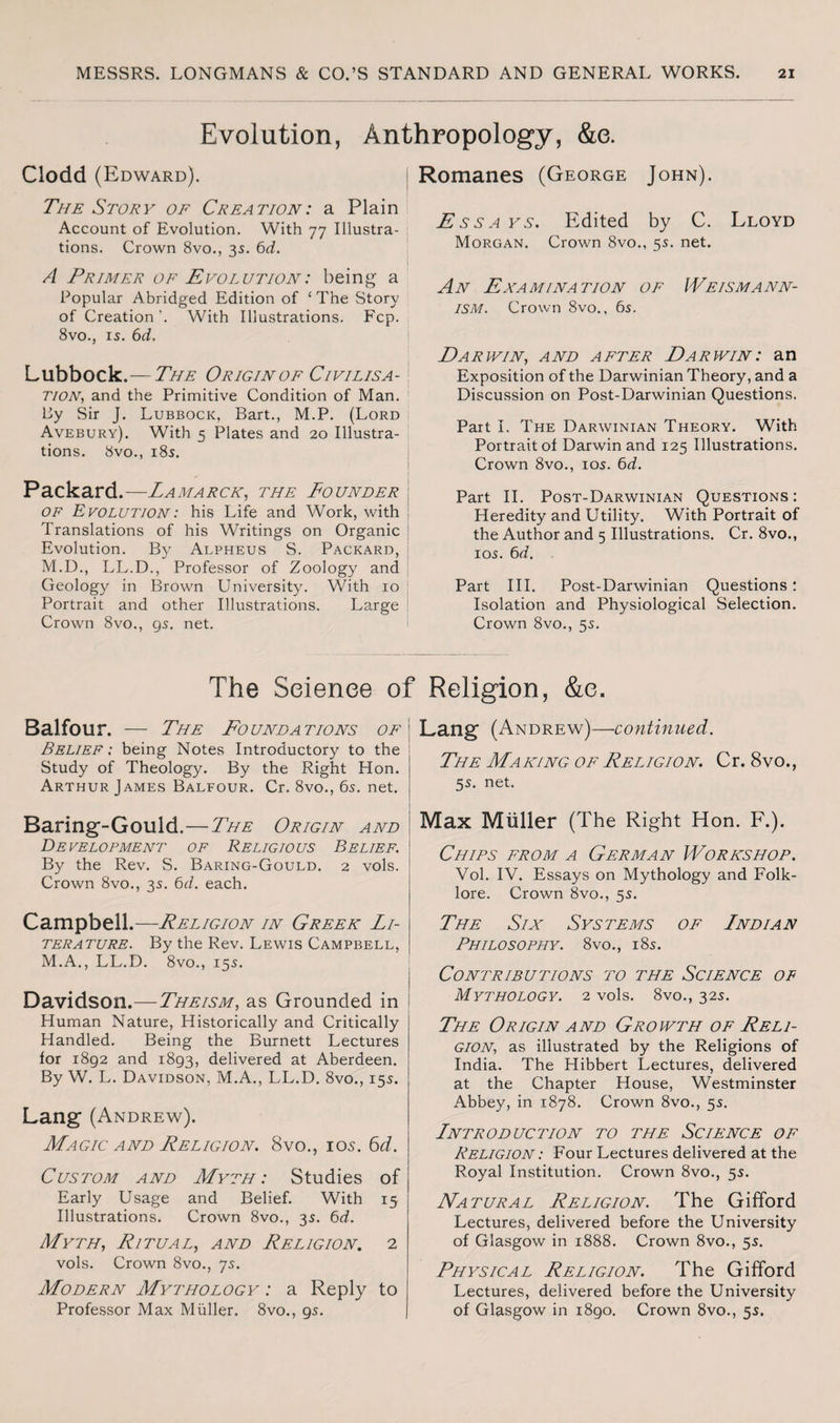 Evolution, Anthropology, &e. Clodd (Edward). The Story of Creation: a Plain Account of Evolution. With 77 Illustra¬ tions. Crown 8vo., 35. 6d. A Primer of Evolution: being a Popular Abridged Edition of ‘ The Story of Creation’. With Illustrations. Fcp. 8vo., is. 6d. Lubbock.—The Origin of Civilisa¬ tion., and the Primitive Condition of Man. By Sir J. Lubbock, Bart., M.P. (Lord | Avebury). With 5 Plates and 20 Illustra¬ tions. 8vo., 18s. Packard.—Lamarck, the Founder of Evolution: his Life and Work, with Translations of his Writings on Organic Evolution. By Alpheus S. Packard, M.D., LL.D., Professor of Zoology and Geology in Brown University. With 10 Portrait and other Illustrations. Large Crown 8vo., gs. net. The Science of Balfour. — The Foundations of Belief : being Notes Introductory to the Study of Theology. By the Right Hon. Arthur James Balfour. Cr. 8vo., 6s. net. Baring-Gould.—The Origin and Development of Religious Belief. By the Rev. S. Baring-Gould. 2 vols. Crown 8vo., 3s. 6d. each. Campbell.—Religion in Greek Li¬ terature. By the Rev. Lewis Campbell, M.A., LL.D. 8vo., 15s. Davidson.—Theism, as Grounded in Human Nature, Historically and Critically Handled. Being the Burnett Lectures for 1892 and 1893, delivered at Aberdeen. By W. L. Davidson, M.A., LL.D. 8vo., 15s. Lang (Andrew). Magic and Religion. 8vo., 105. 6d. Custom and Myth: Studies of Early Usage and Belief. With 15 Illustrations. Crown 8vo., 3s. 6d. Myth, Ritual, and Religion. 2 vols. Crown 8vo., 7s. Modern Mythology : a Reply to Professor Max Muller. 8vo., 9s. Romanes (George John). E ssa ys. Edited by C. Lloyd Morgan. Crown 8vo., 5s. net. An Examination of Weismann¬ ism. Crown 8vo., 6s. Earjvin, and after Ear win: an Exposition of the Darwinian Theory, and a Discussion on Post-Darwinian Questions. Part I. The Darwinian Theory. With Portrait of Darwin and 125 Illustrations. Crown 8vo., 10s. 6d. Part II. Post-Darwinian Questions: Heredity and Utility. With Portrait of the Author and 5 Illustrations. Cr. 8vo., 10s. 6d. Part III. Post-Darwinian Questions: Isolation and Physiological Selection. Crown 8vo., 5s. Religion, &e. Lang (Andrew)—continued. The Making of Religion. Cr. 8vo., 5s. net. Max Muller (The Right Hon. F.). Chips from a German Workshop. Vol. IV. Essays on Mythology and Folk¬ lore. Crown 8vo., 5s. The Six Systems of Lndian Philosophy. 8vo., 18s. Contributions to the Science of Mythology. 2 vols. 8vo., 32s. The Origin and Growth of Reli¬ gion, as illustrated by the Religions of India. The Hibbert Lectures, delivered at the Chapter House, Westminster Abbey, in 1878. Crown 8vo., 55. Lntroduction to the Science of Religion : Four Lectures delivered at the Royal Institution. Crown 8vo., 55. Natural Religion. The Gifford Lectures, delivered before the University of Glasgow in 1888. Crown 8vo., 5s. Physical Religion. The Gifford Lectures, delivered before the University of Glasgow in 1890. Crown 8vo., 55.