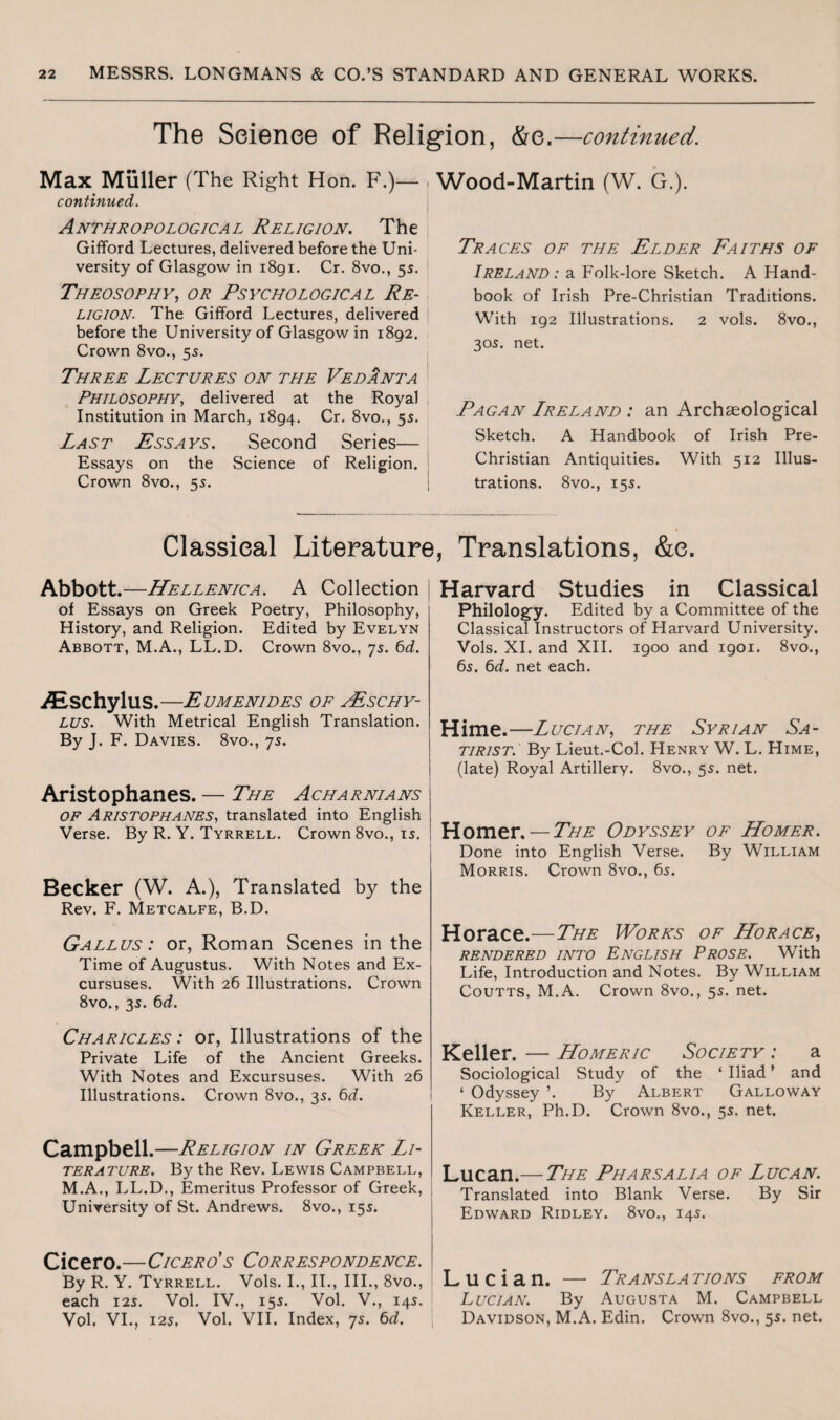 The Science of Religion, &e.—continued. Max Muller (The Right Hon. F.)— , continued. Anthropological Religion. The j Gifford Lectures, delivered before the Uni¬ versity of Glasgow in 1891. Cr. 8vo., 5s. 1 Theosophy, or Psychological Re¬ ligion. The Gifford Lectures, delivered before the University of Glasgow in 1892. Crown 8vo., 55. Three Lectures on the Vedanta Philosophy, delivered at the Royal Institution in March, 1894. Cr. 8vo., 55. Last Essays. Second Series— Essays on the Science of Religion. Crown 8vo., 55. Wood-Martin (W. G.). Traces of the Elder Faiths of Ireland : a Folk-lore Sketch. A Hand¬ book of Irish Pre-Christian Traditions. With 192 Illustrations. 2 vols. 8vo., 305. net. Pagan Lreland : an Archaeological Sketch. A Handbook of Irish Pre- Christian Antiquities. With 512 Illus¬ trations. 8vo., 15s. Classical Literature. Translations. &e. Abbott.—Hellenica. A Collection of Essays on Greek Poetry, Philosophy, History, and Religion. Edited by Evelyn Abbott, M.A., LL.D. Crown 8vo., 75. 6d. iEschylus.—Eumenides op yEschy- lus. With Metrical English Translation. By J. F. Davies. 8vo., 75. Aristophanes. — The Acharnians of Aristophanes, translated into English Verse. By R. Y. Tyrrell. Crown 8vo., 15. Becker (W. A.), Translated by the Rev. F. Metcalfe, B.D. Gallus : or, Roman Scenes in the Time of Augustus. With Notes and Ex¬ cursuses. With 26 Illustrations. Crown 8vo., 3s. 6d. Charicles : or, Illustrations of the Private Life of the Ancient Greeks. With Notes and Excursuses. With 26 Illustrations. Crown 8vo., 35. 6d. Campbell.—Religion in Greek Li¬ terature. By the Rev. Lewis Campbell, M.A., LL.D., Emeritus Professor of Greek, University of St. Andrews. 8vo., 155. Cicero.—Cicero’s Correspondence. By R. Y. Tyrrell. Vols. I., II., III., 8vo., each 12s. Vol. IV., 155. Vol. V., 145. Vol. VI., 125. Vol. VII. Index, 75. 6d. Harvard Studies in Classical Philology. Edited by a Committee of the Classical Instructors of Harvard University. Vols. XI. and XII. 1900 and 1901. 8vo., 65. 6d. net each. Hime.—Lucian, the Syrian Sa¬ tirist. By Lieut.-Col. Henry W. L. Hime, (late) Royal Artillery. 8vo., 55. net. Homer. — The Odyssey of Homer. Done into English Verse. By William Morris. Crown 8vo., 65. Horace.—The Works of Horace, RENDERED INTO ENGLISH PROSE. With Life, Introduction and Notes. By William Coutts, M.A. Crown 8vo., 55. net. Keller. — Homeric Society : a Sociological Study of the ‘ Iliad ’ and ‘ Odyssey ’. By Albert Galloway Keller, Ph.D. Crown 8vo., 55. net. Lucan.— The Pharsalia of Lucan. Translated into Blank Verse. By Sir Edward Ridley. 8vo., 145. Lucian. — Trans la tions from Lucian. By Augusta M. Campbell Davidson, M.A. Edin. Crown 8vo., 5s. net.