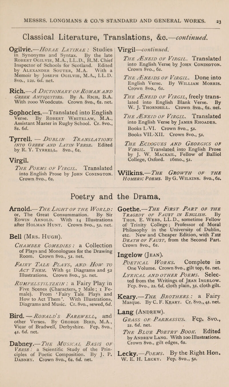 Classical Literature, Translations, &e.—continued. Ogilvie .—Horae Latinae : Studies j in Synonyms and Syntax. By the late Robert Ogilvie, M.A., LL.D., H.M. Chief Inspector of Schools for Scotland. Edited by Alexander Souter, M.A. With a Memoir by Joseph Ogilvie, M.A., LL.D. 8vo., 125. 6d. net. Rich .-A DlCTIONARY OF ROMAN AND Greek Antiquities. By A. Rich, B.A. With 2000 Woodcuts. Crown 8vo., 6s. net. Sophocles.—Translated into English Verse. By Robert Whitelaw, M.A., Assistant Master in Rugby School. Cr. 8vo., 8s. 6d. Tyrrell. — Dublin Translations into Greek and Latin Verse. Edited by R. Y. Tyrrell. 8vo., 6s. Virgil. The Poems of Virgil. Translated into English Prose by John Conington. Crown 8vo., 6s. Virgil —continued. The ALneid of Virgil. Translated into English Verse by John Conington. Crown 8vo., 6s. The AEneids of Virgil. Done into English Verse. By William Morris. Crown 8vo., 6s. The ALneid of Virgil, freely trans¬ lated into English Blank Verse. By W. J. Thornhill. Crown 8vo., 6s. net. The Asneid of Virgil. Translated into English Verse by James Rhoades. Books I.-VI. Crown 8vo., 5s. Books VII.-XII. Crown 8vo., 5s. The Ecdogues and Georgics of Virgil. Translated into English Prose by J. W. Mackail, Fellow of Balliol College, Oxford. i6mo., 5s. Wilkins.—The Growth of the Homeric Poems. By G. Wilkins. 8vo.,6s. Poetry and the Drama. Arnold.— The Light of the World : or, The Great Consummation. By Sir Edwin Arnold. With 14 Illustrations after Holman Hunt. Crown 8vo., 5s. net. Bell (Mrs. Hugh). Chamber Comedies : a Collection of Plays and Monologues for the Drawing Room. Crown 8vo., 5s. net. Dairy Tale Plays, and How to Act Them. With 91 Diagrams and 52 Illustrations. Crown 8vo., 3s. net. Rumpelstiltzkin : a Fairy Play in Five Scenes (Characters, 7 Male; 1 Fe¬ male). From ‘ Fairy Tale Plays and How to Act Them ’. With Illustrations, Diagrams and Music. Cr. 8vo., sewed, 6d. Bird.—Ronald’s Farewell, and other Verses. By George Bird, M.A.., Vicar of Bradwell, Derbyshire. Fcp. 8vo., 45. 6d. net. Dabney.— The Musical Basis of Verse : a Scientific Study of the Prin¬ ciples of Poetic Composition. By J. P. Dabney. Crown 8vo., 65. 6d. net. Goethe.—The First Part of the Tragedy of Faust in English. By Thos. E. Webb, LL.D., sometime Fellow of Trinity College; Professor of Moral Philosophy in the University of Dublin, etc. New and Cheaper Edition, with The Death of Faust, from the Second Part. Crown 8vo., 6s. Ingelow (Jean). Poetical Works. Complete in One Volume. Crown 8vo., gilt top, 6s. net. Lyrical and other Poems. Selec¬ ted from the Writings of Jean Ingelow. Fcp. 8vo., 2s. 6d. cloth plain, 35. cloth gilt. Keary.—The Brothers : a Fairy Masque. By C. F. Keary. Cr. 8vo., 4s. net. Lang (Andrew). Grass of Parnassus. Fcp. 8vo., 25. 6d. net. The Blue Poetry Book. Edited by Andrew Lang. With 100 Illustrations. Crown 8vo., gilt edges, 65. Lecky.—Poems. By the Right Hon. W. E. H. Lecky. Fcp. 8vo., 55.