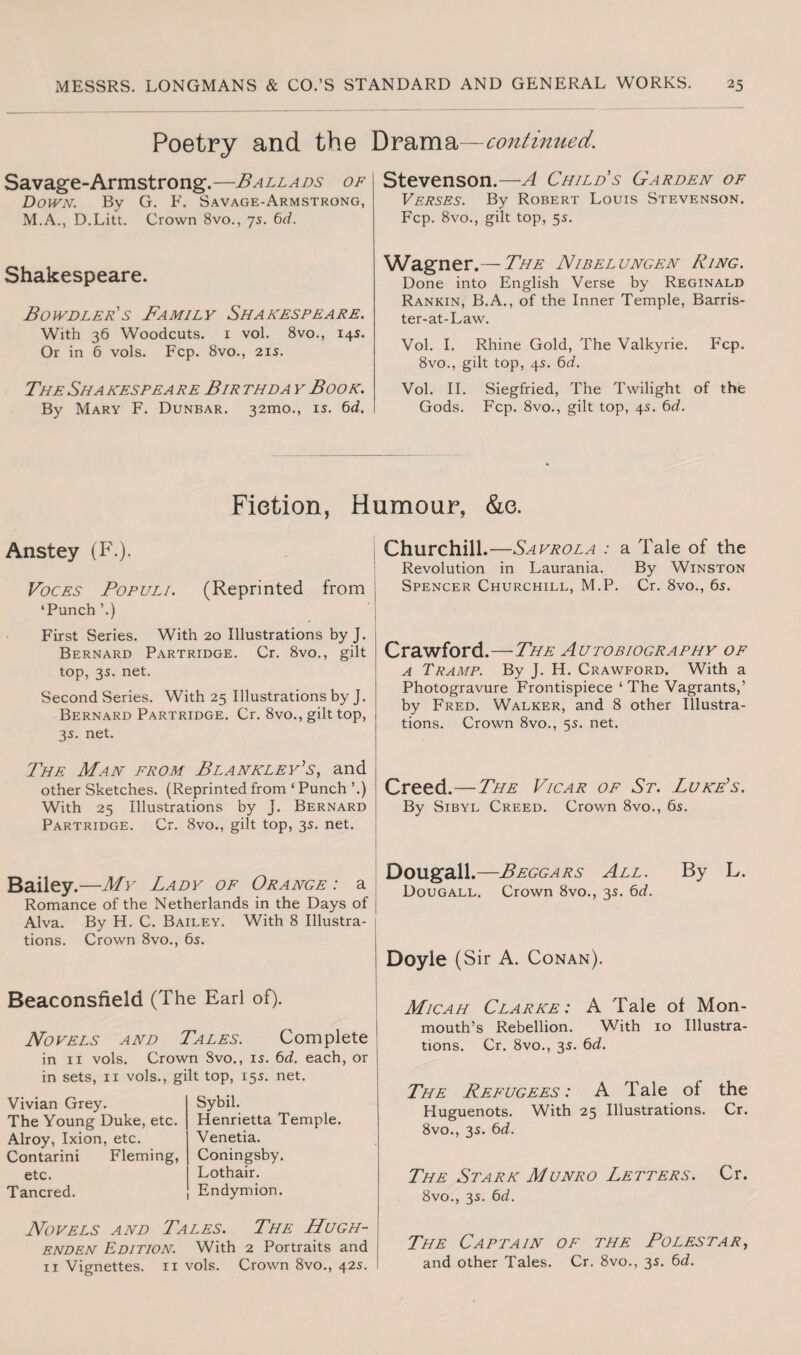 Poetry and the Drama—continued. Savage-Armstrong.—Ballads of Down. By G. F. Savage-Armstrong, M.A., D.Litt. Crown 8vo., 75. 6d. Shakespeare. Bowdler's Family Shakespeare. With 36 Woodcuts. 1 vol. 8vo., 14s. Or in 6 vols. Fcp. 8vo., 21s. The Sha kespea re Bir thda y Book. By Mary F. Dunbar. 32010., is. 6cL. Stevenson.—A Child s Garden of Verses. By Robert Louis Stevenson. Fcp. 8vo., gilt top, 5s. Wagner.— The Nibelungen Ring. Done into English Verse by Reginald Rankin, B.A., of the Inner Temple, Barris- ter-at-Law. Vol. I. Rhine Gold, The Valkyrie. Fcp. 8vo., gilt top, 4s. 6d. Vol. II. Siegfried, The Twilight of the Gods. Fcp. 8vo., gilt top, 4s. 6d. Fiction, Humour, &e. Anstey (F.). Voces Populi. (Reprinted from ‘Punch ’.) First Series. With 20 Illustrations by J. Bernard Partridge. Cr. 8vo., gilt top, 3s. net. Second Series. With 25 Illustrations by J. Bernard Partridge. Cr. 8vo., gilt top, 3s. net. The Man from Blankley’s, and other Sketches. (Reprinted from ‘ Punch ’.) With 25 Illustrations by J. Bernard Partridge. Cr. 8vo., gilt top, 3s. net. Churchill.—Sa vrola : a Tale of the Revolution in Laurania. By Winston Spencer Churchill, M.P. Cr. 8vo., 6s. Crawford.—The Autobiography of a Tramp. By J. H. Crawford. With a Photogravure Frontispiece ‘ The Vagrants,’ by Fred. Walker, and 8 other Illustra¬ tions. Crown 8vo., 5s. net. Creed.—The Vicar of St. Luke's. By Sibyl Creed. Crown 8vo., 6s. Bailey.—My Lady of Orange : a Romance of the Netherlands in the Days of Alva. By H. C. Bailey. With 8 Illustra¬ tions. Crown 8vo., 6s. Beaconstield (The Earl of). Novels and Tales. Complete in 11 vols. Crown Svo., is. 6d. each, or in sets, 11 vols., gilt top, 15s. net. Vivian Grey. The Young Duke, etc. Alroy, Ixion, etc. Contarini Fleming, etc. Tancred. Sybil. Henrietta Temple. Venetia. Coningsby. Lothair. Endymion. Dougall.—Beggars All. By L. Dougall. Crown 8vo., 3s. 6d. Doyle (Sir A. Conan). Micah Clarke: A Tale of Mon¬ mouth’s Rebellion. With 10 Illustra¬ tions. Cr. 8vo., 3s. 6d. The Refugees: A Tale of the Huguenots. With 25 Illustrations. Cr. 8vo., 3s. 6d. The Stark Munro Letters. Cr. 8vo., 3s. 6d. Novels and Tales. The Hugh- enden Edition. With 2 Portraits and 11 Vignettes. 11 vols. Crown 8vo., 42s. The Captain of the Polestar, and other Tales. Cr. 8vo., 3s. 6d.