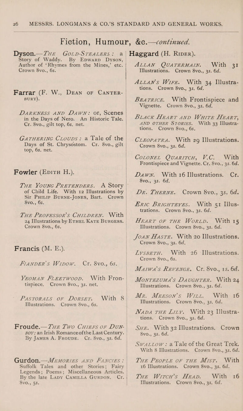 Fiction, Humour, &e.—continued. Dyson.—The Gold-Stealers : a Story of Waddy. By Edward Dyson, Author of ‘Rhymes from the Mines,’ etc. ! Crown 8vo., 6s. Farrar (F. W., Dean of Canter¬ bury^. / Darkness and Dawn: or, Scenes in the Days of Nero. An Historic Tale. Cr. 8vo., gilt top, 6s. net. Gathering Clouds : a Tale of the Days of St. Chrysostom. Cr. 8vo., gilt top, 6s. net. Fowler (Edith H.). The Young Pretenders. A Story of Child Life. With 12 Illustrations by Sir Philip Burne-Jones, Bart. Crown 8vo., 6s. The Professor’s Children. With 24 Illustrations by Ethel Kate Burgess. Crown 8vo., 6s. Francis (M. E.). Fiander s Widow. Cr. 8vo., 65. Yeoman Fleetwood. With Fron¬ tispiece. Crown 8vo., 3s. net. Pastorals of Dorset. With 8 Illustrations. Crown 8vo., 6s. Froude.—The Two Chiefs of Dun- boy: an Irish Romance of the Last Century. By James A. Froude. Cr. 8vo., 3s. 6d. Gurdon.— Memories and Fancies : Suffolk Tales and other Stories; Fairy Legends ; Poems ; Miscellaneous Articles. By the late Lady Camilla Gurdon. Cr. 8vo., 5s. Haggard (H. Rider). Allan Qua ter main. With 31 Illustrations. Crown 8vo., 3s. 6d. Allan's Wife. With 34 Illustra¬ tions. Crown 8vo., 3s. 6d. Beatrice. With Frontispiece and Vignette. Crown 8vo., 3s. 6d. Bla ck He a rt and White He a r t, and other Stories. With 33 Illustra¬ tions. Crown 8vo., 6s. Cleopatra. With 29 Illustrations. Crown 8vo., 3s. 6d. Colonel Quaritch, V.C. With Frontispiece and Vignette. Cr. 8vo., 3s. 6d. Dawn. With 16 Illustrations. Cr. 8vo., 3s. 6d. Dr. Therne. Crown 8vo., 3s. 6d. Eric Brighteyes. With 51 Illus¬ trations. Crown 8vo., 3s. 6d. Heart of the World. With 15 Illustrations. Crown 8vo., 3s. 6d. Joan Haste. With 20 Illustrations. Crown 8vo., 3s. 6d. Lysbeth. With 26 Illustrations. Crown 8vo., 6s. Maiwa's Revenge. Cr. 8vo., 15. 6d. Montezuma’s Daughter. With 24 Illustrations. Crown 8vo., 3s. 6d. Mr. Meeson’s Will. With 16 Illustrations. Crown 8vo.. 3s. 6cL. Nada the Lily. With 23 Illustra¬ tions. Crown 8vo., 3s. 6d. She. With 32 Illustrations. Crown 8vo., 3s. 6d. Swallow : a Tale of the Great Trek. With 8 Illustrations. Crown 8vo., 3s. 6d. The People of the Mist. With 16 Illustrations. Crown 8vo., 3s. 6d. The Witch’s Head. With 16 Illustrations. Crown 8vo., 3s. 6d.