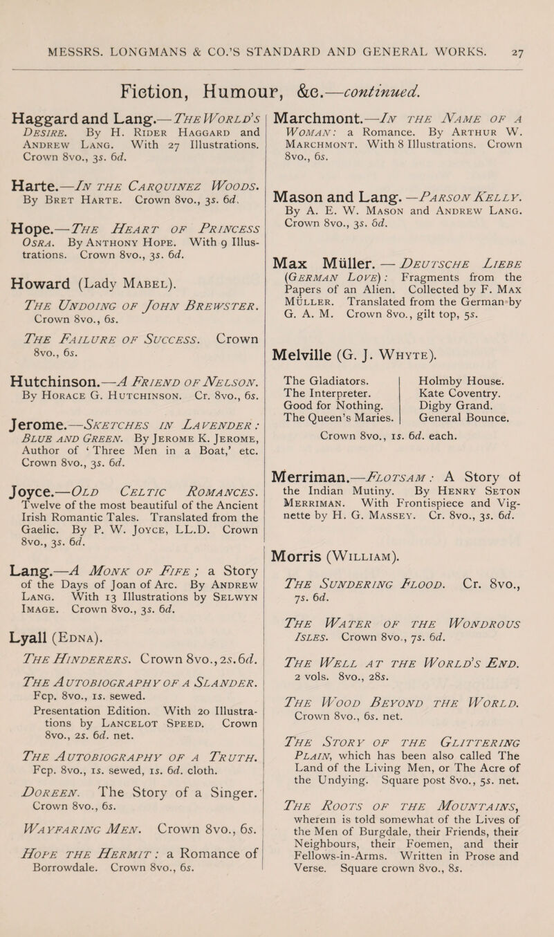 Fiction, Humour, &e.—continued. Haggardand Lang.— The World’s Desire. By H. Rider Haggard and Andrew Lang. With 27 Illustrations. Crown 8vo., 35. 6d. Marchmont.—In the Name of a Woman: a Romance. By Arthur W. Marchmont. With 8 Illustrations. Crown 8vo., 65. Harte.—In the Carquinez Woods. By Bret Harte. Crown 8vo., 35. 6d. Hope.—The Heart of Princess Osra. By Anthony Hope. With 9 Illus¬ trations. Crown 8vo., 35. 6d. Howard (Lady Mabel). The Undoing of John Brewster. Crown 8vo., 6s. The Failure of Success. Crown 8vo., 6s. Mason and Lang. —ParsonKelly. By A. E. W. Mason and Andrew Lang. Crown 8vo., 3s. 6d. Max Muller. — Deutsche Liebe {German Love) : Fragments from the Papers of an Alien. Collected by F. Max Muller. Translated from the German by G. A. M. Crown 8vo., gilt top, 5s. Melville (G. J. Whyte). Hutchinson.—A Friend of Nelson. By Horace G. Hutchinson. Cr. 8vo., 6s. Jerome.—Sketches in Lavender : Blue and Green. By Jerome K. Jerome, Author of ‘ Three Men in a Boat,* etc. Crown 8vo., 3s. 6d. Joyce.—Old Celtic Romances. Twelve of the most beautiful of the Ancient Irish Romantic Tales. Translated from the Gaelic. By P. W. Joyce, LL.D. Crown 8vo., 3s. 6d. Lang.—A Monk of Fife ; a Story of the Days of Joan of Arc. By Andrew Lang. With 13 Illustrations by Selwyn Image. Crown 8vo., 3s. 6d. Lyall (Edna). The Gladiators. The Interpreter. Good for Nothing. The Queen’s Maries. Crown 8vo., Holmby House. Kate Coventry. Digby Grand. General Bounce. is. 6d. each. Merriman.—Flotsam: A Story of the Indian Mutiny. By Henry Seton Merriman. With Frontispiece and Vig¬ nette by H. G. Massey. Cr. 8vo., 3s. 6d. Morris (Wi lliam). The Sundering Flood. Cr. 8vo., 7s. 6d. The Water of the Wondrous Isles. Crown 8vo , 7s. 6d. TheHinderers. Crown 8vo.,25.6d. The A utobiography of a Slander. Fcp. 8vo., is. sewed. Presentation Edition. With 20 Illustra¬ tions by Lancelot Speed. Crown 8vo., 2s. 6d. net. The A utobiography of a Truth. Fcp. 8vo., is. sewed, is. 6d. cloth. Doreen. The Story of a Singer. Crown 8vo., 6s. Wayfaring Men. Crown 8vo., 65. Hope the Hermit : a Romance of Borrowdale. Crown 8vo., 6s. The Well a t the World’s End. 2 vols. 8vo., 28s. The Wood Beyond the World. Crown 8vo., 6s. net. The Story of the Glittering Plain, which has been also called The Land of the Living Men, or The Acre of the Undying. Square post 8vo., 5s. net. The Roots of the Mountains, wherein is told somewhat of the Lives of the Men of Burgdale, their Friends, their Neighbours, their Foemen, and their Fellows-in-Arms. Written in Prose and Verse. Square crown 8vo., 8s.