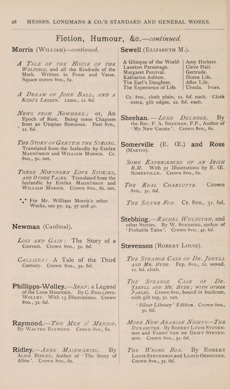 Fiction, Humour, &c.—continued. Morris (William)—continued. Sewell (Elizabeth M.). A Tale of the House of the Wolfings, and all the Kindreds of the Mark. Written in Prose and Verse. Square crown 8vo., 6s. A Glimpse of the World, Amy Herbert. Laneton Parsonage. Cleve Hall. Margaret Percival. Gertrude. Katharine Ashton. Home Life. The Earl’s Daughter. After Life. The Experience of Life. Ursula. Ivors. A Dream of John Ball, and a King's Lesson. i2mo., is. 6d. Cr. 8vo., cloth plain, is. 6d. each. Cloth extra, gilt edges, 2s. 6d. each. Neivs from Nowhere ; or, An Epoch of Rest. Being some Chapters from an Utopian Romance. Post 8vo., is. 6d. Sheehan. — Luke Delmege. By the Rev. P. A. Sheehan, P.P., Author of ‘ My New Curate ’. Crown 8vo., 6s. The Story of Grettir the Strong. Translated from the Icelandic by Eirikr Magnusson and William Morris. Cr. 8vo., 5s. net. Somerville (E. CE.) and Ross (Martin). Some Experiences of an Lrish Three Northern Love Stories, and Other Tales. Translated from the Icelandic by Eirikr Magnusson and William Morris. Crown 8vo., 6s. net. R.M. With 31 Illustrations by E. CE. Somerville. Crown 8vo., 6s. The Real Charlotte. Crown 8vo., 3s. 6d. *#* For Mr. William Morris’s other Works, see pp. 24, 37 and 40. The Silver Fox, Cr. 8vo., 35. 6d. Newman (Cardinal). Stebbing.—Rachel Wulfstan, and other Stories. By W. Stebbing, author of ‘ Probable Tales’. Crown 8vo., 4s. 6d. Loss and Gain : The Story of a Convert. Crown 8vo., 3s. 6d. Stevenson (Robert Louis). Callista : A Tale of the Third Century. Crown 8vo., 3s. 6d. The Strange Case of Dr. Jekyll and Mr. Hyde. Fcp. 8vo., is. sewed. is. 6d. cloth. Phillipps-Wolley.—Snap: a Legend of the Lone Mountain. By C. Phillipps- Wolley. With 13 Illustrations. Crown 8vo., 3s. 6d. The Strange Case of Dr. Jekyll and Mr. Hyde; with other Fables. Crown 8vo., bound in buckram, with gilt top, 5s. net. ‘ Silver Library ’ Edition. Crown 8vo., 3s. 6d. Raymond.—Two Men o' Mendip. By Walter Raymond. Crown 8vo., 6s. More New Arabian Nights—The Dynamiter. By Robert Louis Steven¬ son and Fanny van de Grift Steven¬ son. Crown 8vo., 3s. 6d. Ridley.—Anne Mainwaring. By Alice Ridley, Author of ‘ The Story of Aline’. Crown 8vo., 6s. The Wrong Box. By Robert Louis Stevenson and Lloyd Osbourne. Crown 8vo., 3s. 6d.