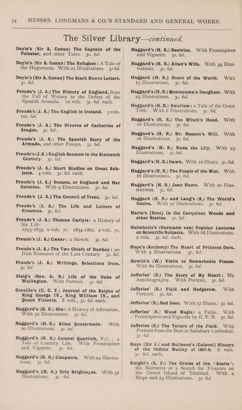 The Silver Library—continued. Doyle’s (Sir A. Conan) The Captain of the Polestar, and other Tales. 3^. 6d. Doyle’s (Sir A. Conan) The Refugees: A Tale of the Huguenots. With 25 Illustrations. 3s6d. \ Doyle’s (Sir A. Conan) The Stark Munro Letters. 3-y. 6 d. Froude’s (J. A.) The History of England, from the Fall of Wolsey to the Defeat of the Spanish Armada. 12 vols. 3s. 6d. each. Froude’s (J. A.) The English in Ireland. 3 vols. ioj. 6d. Froude’s (J. A.) The Divorce of Catherine of Aragon. 3^. 6d. Froude’s (J. A.) The Spanish Story of the Armada, and other Essays. 3^. 6d. Froude’s (J. A.) English Seamen in the Sixteenth Century. 3^. 6d. Froude’s (J. A.) Short Studies on Great Sub¬ jects. 4 vols. 3s. 6cL. each. Froude’s (J. A.) Oceana, or England and Her Colonies. With 9 Illustrations. 3j. 6d. Froude’s (J. A.) The Council of Trent. 3^ 6d. Froude’s (J. A.) The Life and Letters of Erasmus. 3s. 6d. Froude’s (J. A.) Thomas Carlyle: a History of his Life. 1795-1835. 2 vols. ys. 1834-1881. 2 vols. ys. Froude’s (J. A.) Csesar: a Sketch, 3s. 6</. Froude’s (J. A.) The Two Chiefs of Dunboy : an Irish Romance of the Last Century, 3s. 6a?. Froude’s (J. A.) Writings, Selections from. 3s. 6d. Gleig’s (Rev. G. R.) Life of the Duke of Wellington. With Portrait. 35-. 6d. Greville’s (C. C. F.) Journal of the Reigns of King George IY., King William IV., and Queen Victoria. 8 vols., 3s. 6d. each. Haggard’s (H. R.) She : A History of Adventure. 1 With 32 Illustrations. 3s. 6d. Haggard’s (H. R.) Allan Quatermain. With 20 Illustrations. 3.5-. 6d. Haggard’s (H. R.) Colonel Quaritch, V.C. : a dale ot Country Life. With Frontispiece and Vignette. 3^. 6d. Haggard’s (H. R.) Cleopatra. With 29 Illustra¬ tions. 2s- &d. Haggard’s (H. R.) Eric Brighteyes. With 51 Illustrations. 3^. 6d. Haggard’s (H. R.) Beatrice. With Frontispiece and Vignette. 3^. 6d. Haggard’s (H. R.) Allan’s Wife. With 34 Illus¬ trations. 3s. 6d. Haggard (H. R.) Heart of the World. With 15 Illustrations. 3.5-. 6d. Haggard’s (H. R.) Montezuma’s Daughter. With 25 Illustrations. 3^. 6d. Haggard’s (H. R.) Swallow: a Tale of the Great Trek. With 8 Illustrations. 3^. 6d. Haggard’s (H. R.) The Witch’s Head. With 16 Illustrations. 3s. 6d. Haggard’s (H. R.) Mr. Meeson’s Will. With 16 Illustrations. 3s. 6d. Haggard’s (H. R.) Nada the Lily. With 23 Illustrations. 3^. 6d. Haggard’s (H. R.) Dawn. With i6Illusts. 3s. 6d. Haggard’s (H. R.) The People of the Mist. With 16 Illustrations. 3s. 6d. Haggard’s (H. R.) Joan Haste. With 20 Illus-. trations. 3s. 6d. Haggard (H. R.) and Lang’s (A.) The World’s Desire. With 27 Illustrations. 3^. 6d. Harte’s (Bret) In the Carquinez Woods and other Stories. 3s. 6d. Helmholtz’s (Hermann von) Popular Lectures on Scientific Subjects. With 68 Illustrations. 2 vols. 3-f. 6d. each. Hope’s (Anthony) The Heart of Princess Osra. With 9 Illustrations. 3^. 6d. Howitt’s (W.) Visits to Remarkable Places. With 80 Illustrations. 3^. 6d. Jefferies’ (R.) The Story of My Heart: My Autobiography. With Portrait. 3s. 6d. Jefferies’ (R.) Field and Hedgerow. With Portrait. 3s. 6d. Jefferies’(R.) Red Deer. With 17 Illusts. 3s. 6d. Jefferies’ (R.) Wood Magic: a Fable. With Frontispiece and Vignette by E. V. B. 3^. 6d. Jefferies (R.) The Toilers of the Field. With Portrait from the Bust in Salisbury Cathedral. 3s- 6d. Kaye (Sir J.) and Malleson’s (Colonel) History of the Indian Mutiny of 1857-8. 6 vols. 3-y. 6d. each. Knight’s (E. F.) The Cruise of the ‘ Alerte ’: the Narrative of a Search for Treasure on the Desert Island of Trinidad. With 2 Maps and 23 Illustrations. 3s. 6d.