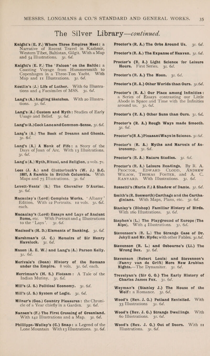 The Silver Library—continued. Knight’s (E. F.) Where Three Empires Meet: a Narrative of Recent Travel in Kashmir, Western Tibet, Baltistan, Gilgit. With a Map and 54 Illustrations. y. 6d. Knight’s (E. F.) The ‘ Falcon ’ on the Baltic: a Coasting Voyage from Hammersmith to Copenhagen in a Three-Ton Yacht. With Map and 11 Illustrations. y. 6d. Kostlin’s (J.) Life of Luther. With 62 Illustra¬ tions and 4 Facsimiles of MSS. y. 6d. Lang’s (A.) Angling Sketches. With 20 Illustra¬ tions. y. 6d. Lang’s (A.) Custom and Myth : Studies of Early Usage and Belief, y. 6d. Lang’s(A.)CockLaneandCommon-Sense. 3.1.6d. Lang’s (A.) The Book of Dreams and Ghosts. y. 6 d. Lang’s (A.) A Monk of Fife: a Story of the Days of Joan of Arc. With 13 Illustrations. 3-r. 6d. Lang’s (A.) Myth, Ritual, and Religion. 2 vols. ys. Lees (J. A.) and Ciutterbuck’s (W. J.) B.C. 1887, A Ramble in British Columbia. With Maps and 75 Illustrations, y. 6d Levett-Yeats’ (S.) The Chevalier D’Auriac. : y. 6 d. Macaulay’s (Lord) Complete Works. ‘ Albany ’ Edition. With 12 Portraits. 12 vols. 35. 6d. each. Macaulay’s (Lord) Essays and Lays of Ancient Rome, etc. With Portrait and 4 Illustrations to the ‘ Lays ’. 3L 6d. Macleod’s (H. D.) Elements of Banking. y. 6d. \ Marshman’s (J. C.) Memoirs of Sir Henry Havelock. y. 6d. Mason (A. E. W.) and Lang’s (A.) Parson Kelly. 35-. 6d. Merivale’s (Dean) History of the Romans under the Empire. 8 vols. y. 6d. each. Merriman’s (H. S.) Flotsam : A Tale of the Indian Mutiny. 3^. 6d. Mill’s (J. S.) Political Economy. 3^. 6d. Mill’s (J. S.) System of Logic. 3^. 6d. Milner’s (Geo.) Country Pleasures : the Chroni¬ cle of a Year chiefly in a Garden, y. 6d. Nansen’s (F.) The First Crossing of Greenland. With 142 Illustrations and a Map. 3J. 6d. Phillipps-Wolley's (C.) Snap: a Legend of the Lone Mountain With 13 Illustrations, y. 6d. Proctor’s (R. A.) The Orbs Around Us. 35. 6d. Proctor’s (R. A.) The Expanse of Heaven, y. 6d. Proctor’s (R. A.) Light Science for Leisure Hours. First Series, y. 6d. Proctor’s (R. A.) The Moon. y. 6d. Proctor’s (R. A.) Other Worlds than Ours. y.6d. Proctor’s (R. A.) Our Place among Infinities : a Series of Essays contrasting our Little Abode in Space and Time with the Infinities around us. y. 6d. Proctor’s (R. A.) Other Suns than Ours. y. 6d. Proctor’s (R. A.) Rough Ways made Smooth. y. 6d. Proctor’s(R.A.)PleasantWaysin Science. 3^.6^. Proctor’s (R. A.) Myths and Marvels of As¬ tronomy. y. 6d. Proctor’s (R. A.) Nature Studies. 3*. 6d. Proctor’s (R. A.) Leisure Readings. By R. A. Proctor, Edward Clodd, Andrew Wilson, Thomas Foster, and A. C. Ranyard. With Illustrations, y. 6d. Rossetti’s (Maria F.) A Shadow of Dante. y. 6d. Smith’s (R. Bosworth) Carthage and the Cartha¬ ginians. With Maps, Plans, etc. y. 6d. Stanley’s (Bishop) Familiar History of Birds. With 160 Illustrations, y. 6d. Stephen’s (L.) The Playground of Europe (The Alps). With 4 Illustrations, y. 6d. Stevenson’s (R. L.) The Strange Case of Dr. Jekyll and Mr. Hyde; with other Fables, y.bd. Stevenson (R. L.) and Osbourne’s (LI.) The Wrong Box. 3^. 6d. Stevenson (Robert Louis) and Stevenson’s (Fanny van de Grift) More New Arabian Nights.—The Dynamiter. 3^. 6d. Trevelyan’s (Sir G. 0.) The Early History of Charles James Fox. 35. 6d. Weyman’s (Stanley J.) The House of the Wolf: a Romance, y. 6d. Wood’s (Rey. J. G.) Petland Revisited. With 33 Illustrations 3*. 6d. Wood’s (Rev. J. G.) Strange Dwellings. With 60 Illustrations. 3*. 6d. Wood’s (Rev. J. G.) Out of Doors. With n Illustrations. 3.V. 6d.