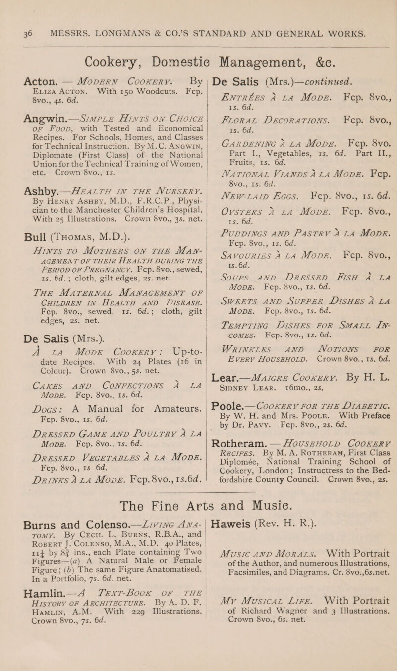 Cookery, Domestic Management, &e. Acton. — Modern Cookery. By Eliza Acton. With 150 Woodcuts. Fcp. 8vo., 45. 6d. Angwin.—Simple Hints on Choice OF Food, with Tested and Economical Recipes. For Schools, Homes, and Classes for Technical Instruction. By M.C. Angwin, Diplomate (First Class) of the National Union for the Technical Training of Women, etc. Crown 8vo., is. Ashby.—Health in the Nursery. By Henry Ashby, M.D., F.R.C.P., Physi¬ cian to the Manchester Children’s Hospital. With 25 Illustrations. Crown 8vo., 35. net. Bull (Thomas, M.D.). Hints to Mothers on the Man- AGEMEA T OF THEIR HEALTH DURING THE Period of Pregnancy. Fcp. 8vo., sewed, is. 6d. ; cloth, gilt edges, 2s. net. The Maternal Management of Children in Health and Disease. Fcp. 8vo., sewed, is. 6d. ; cloth, gilt edges, 2s. net. De Salis (Mrs.). A la Mode Cookery: Up-to- date Recipes. With 24 Plates (16 in Colour). Crown 8vo.,5s. net. Cakes and Confections a la Mode. Fcp. 8vo., is. 6d. Dogs : A Manual for Amateurs. Fcp. 8vo., is. 6d. Dressed Game and Poultry 2 la Mode. Fcp. 8vo., is. 6d. Dressed Vegetables a la Mode. Fcp. 8vo., is 6d. Drinks 2 la Mode. Fcp. 8vo., is.6d. De Salis (Mrs.)—continued. Entries 2 la Mode. Fcp. 8vo., is. 6d. Floral Decorations. Fcp. 8vo., is. 6d. Gardening a la Mode. Fcp. 8vo. Part I., Vegetables, is. 6d. Part II., Fruits, is. 6d. National Viands 2 la Mode. Fcp. 8vo., is. 6d. New-laid Eggs. Fcp. 8vo., 15. 6d. Oysters a la Mode. Fcp. 8vo., is. 6d. Puddings and Pastry a la Mode. Fcp. 8vo., is. 6d. Savouries 2 la Mode. Fcp. 8vo., is. 6c/. Soups and Dressed Fish a la Mode. Fcp. 8vo., is. 6d. Sweets and Supper Dishes 2 la Mode. Fcp. 8vo., is. 6d. Tempting Dishes for Small In¬ comes. Fcp. 8vo., is. 6d. Wrinkles and Notions for E very Household. Crown 8vo., is. 6d. Lear.—Maigre Cookery. By H. L. Sidney Lear. i6mo., 2s. Poole.—Cookery for the Diabetic. By W. H. and Mrs. Poole. With Preface by Dr. Pavy. Fcp. 8vo., 2s. 6d. Rotheram. — Household Cookery Recipes. By M. A. Rotheram, First Class Diplomee, National Training School of Cookery, London ; Instructress to the Bed¬ fordshire County Council. Crown 8vo., 2s. The Fine Arts and Music. Burns and Colenso.—Living Ana¬ tomy. By Cecil L. Burns, R.B.A., and Robert J. Colenso, M.A., M.D. 40 Plates, ii£ by ,8| ins., each Plate containing Two Figures—(n) A Natural Male or Female Figure; (b) The same Figure Anatomatised. In a Portfolio, 7s. 6d. net. Hamlin.— A Text-Book of the History of Architecture. By A. D. F. Hamlin, A.M. With 229 Illustrations. Crown 8vo., 7s. 6d. Haweis (Rev. H. R.). Music and Morals. With Portrait of the Author, and numerous Illustrations, Facsimiles, and Diagrams. Cr. 8vo.,6s.net. My Musical Life. With Portrait of Richard Wagner and 3 Illustrations. Crown 8vo., 65. net.