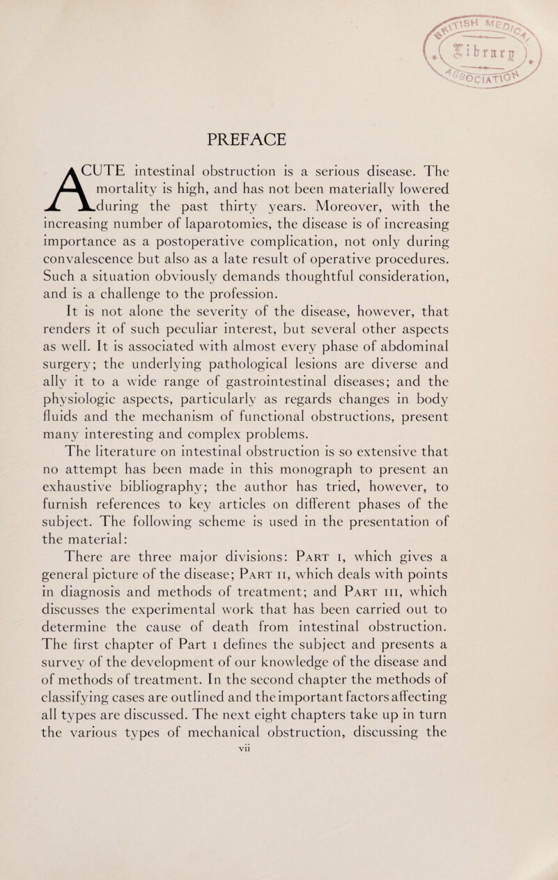 PREFACE A CUTE intestinal obstruction is a serious disease. The Z-A mortality is high, and has not been materially lowered JL JLduring the past thirty years. Moreover, with the increasing number of laparotomies, the disease is of increasing importance as a postoperative complication, not only during convalescence but also as a late result of operative procedures. Such a situation obviously demands thoughtful consideration, and is a challenge to the profession. It is not alone the severity of the disease, however, that renders it of such peculiar interest, but several other aspects as well. It is associated with almost every phase of abdominal surgery; the underlying pathological lesions are diverse and ally it to a wide range of gastrointestinal diseases; and the physiologic aspects, particularly as regards changes in body fluids and the mechanism of functional obstructions, present many interesting and complex problems. The literature on intestinal obstruction is so extensive that no attempt has been made in this monograph to present an exhaustive bibliography; the author has tried, however, to furnish references to key articles on different phases of the subject. The following scheme is used in the presentation of the material: There are three major divisions: Part i, which gives a general picture of the disease; Part ii, which deals with points in diagnosis and methods of treatment; and Part hi, which discusses the experimental work that has been carried out to determine the cause of death from intestinal obstruction. The first chapter of Part i defines the subject and presents a survey of the development of our knowledge of the disease and of methods of treatment. In the second chapter the methods of classifying cases are outlined and the important factors affecting all types are discussed. The next eight chapters take up in turn the various types of mechanical obstruction, discussing the