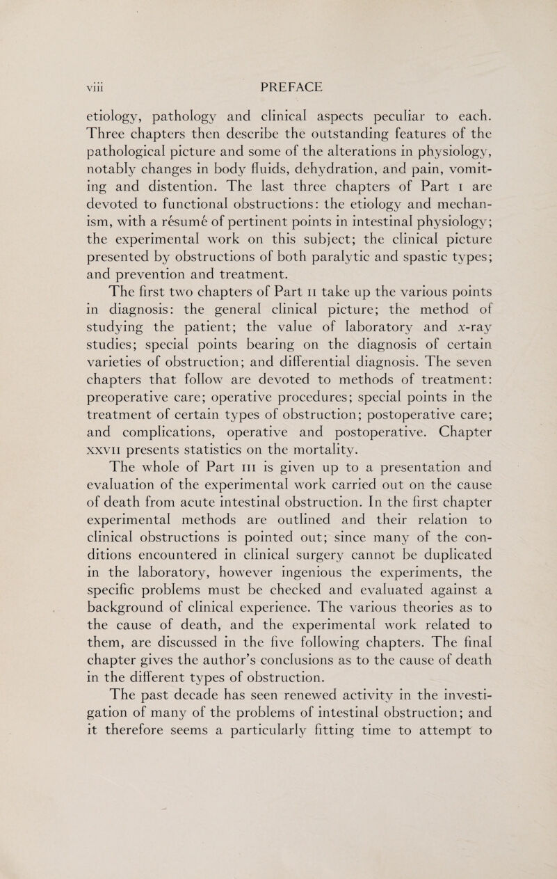 etiology, pathology and clinical aspects peculiar to each. Three chapters then describe the outstanding features of the pathological picture and some of the alterations in physiology, notably changes in body fluids, dehydration, and pain, vomit¬ ing and distention. The last three chapters of Part i are devoted to functional obstructions: the etiology and mechan¬ ism, with a resume of pertinent points in intestinal physiology; the experimental work on this subject; the clinical picture presented by obstructions of both paralytic and spastic types; and prevention and treatment. The first two chapters of Part n take up the various points in diagnosis: the general clinical picture; the method of studying the patient; the value of laboratory and x-ray studies; special points bearing on the diagnosis of certain varieties of obstruction; and differential diagnosis. The seven chapters that follow are devoted to methods of treatment: preoperative care; operative procedures; special points in the treatment of certain types of obstruction; postoperative care; and complications, operative and postoperative. Chapter xxvii presents statistics on the mortality. The whole of Part hi is given up to a presentation and evaluation of the experimental work carried out on the cause of death from acute intestinal obstruction. In the first chapter experimental methods are outlined and their relation to clinical obstructions is pointed out; since many of the con¬ ditions encountered in clinical surgery cannot be duplicated in the laboratory, however ingenious the experiments, the specific problems must be checked and evaluated against a background of clinical experience. The various theories as to the cause of death, and the experimental work related to them, are discussed in the five following chapters. The final chapter gives the author’s conclusions as to the cause of death in the different types of obstruction. The past decade has seen renewed activity in the investi¬ gation of many of the problems of intestinal obstruction; and it therefore seems a particularly fitting time to attempt to