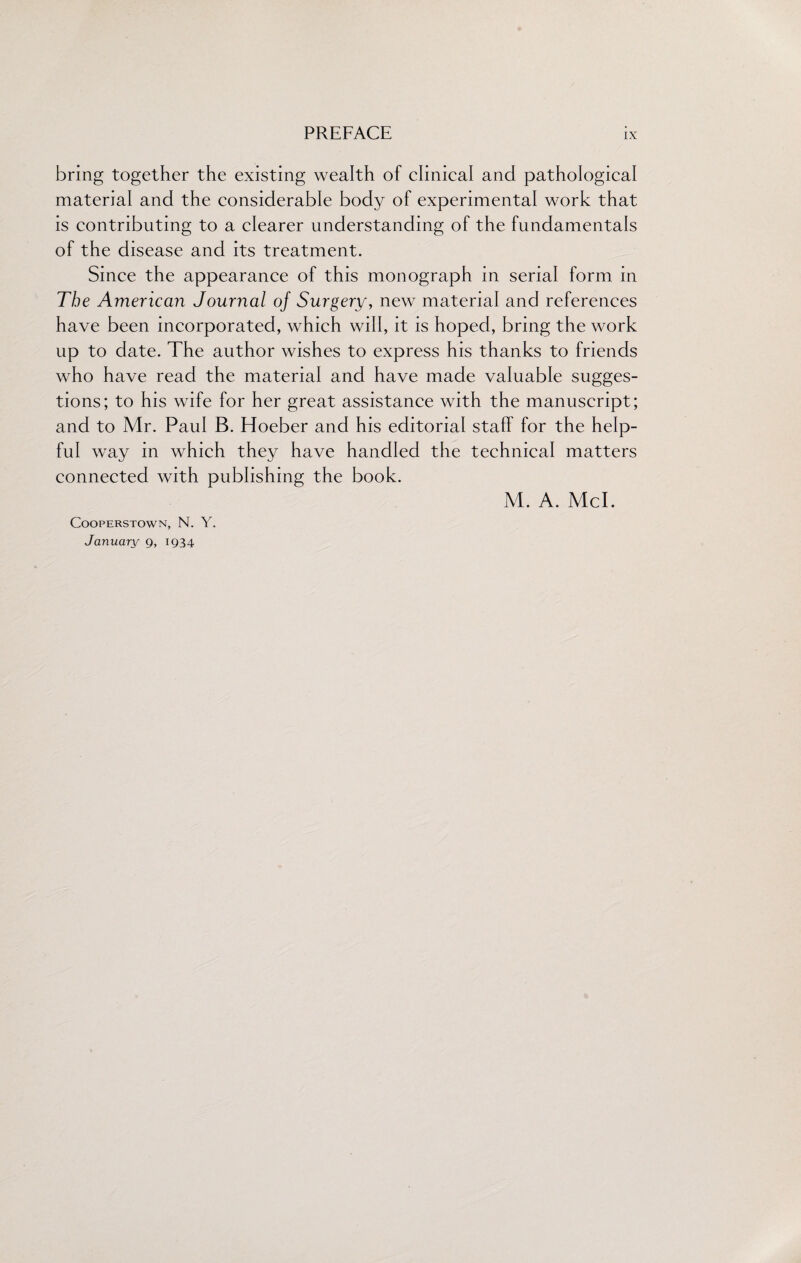 bring together the existing wealth of clinical and pathological material and the considerable body of experimental work that is contributing to a clearer understanding of the fundamentals of the disease and its treatment. Since the appearance of this monograph in serial form in The American Journal of Surgery, new material and references have been incorporated, which will, it is hoped, bring the work up to date. The author wishes to express his thanks to friends who have read the material and have made valuable sugges¬ tions; to his wife for her great assistance with the manuscript; and to Mr. Paul B. Hoeber and his editorial staff for the help¬ ful way in which they have handled the technical matters connected with publishing the book. COOPERSTOWN, N. Y. January 9, 1934 M. A. Mcl.