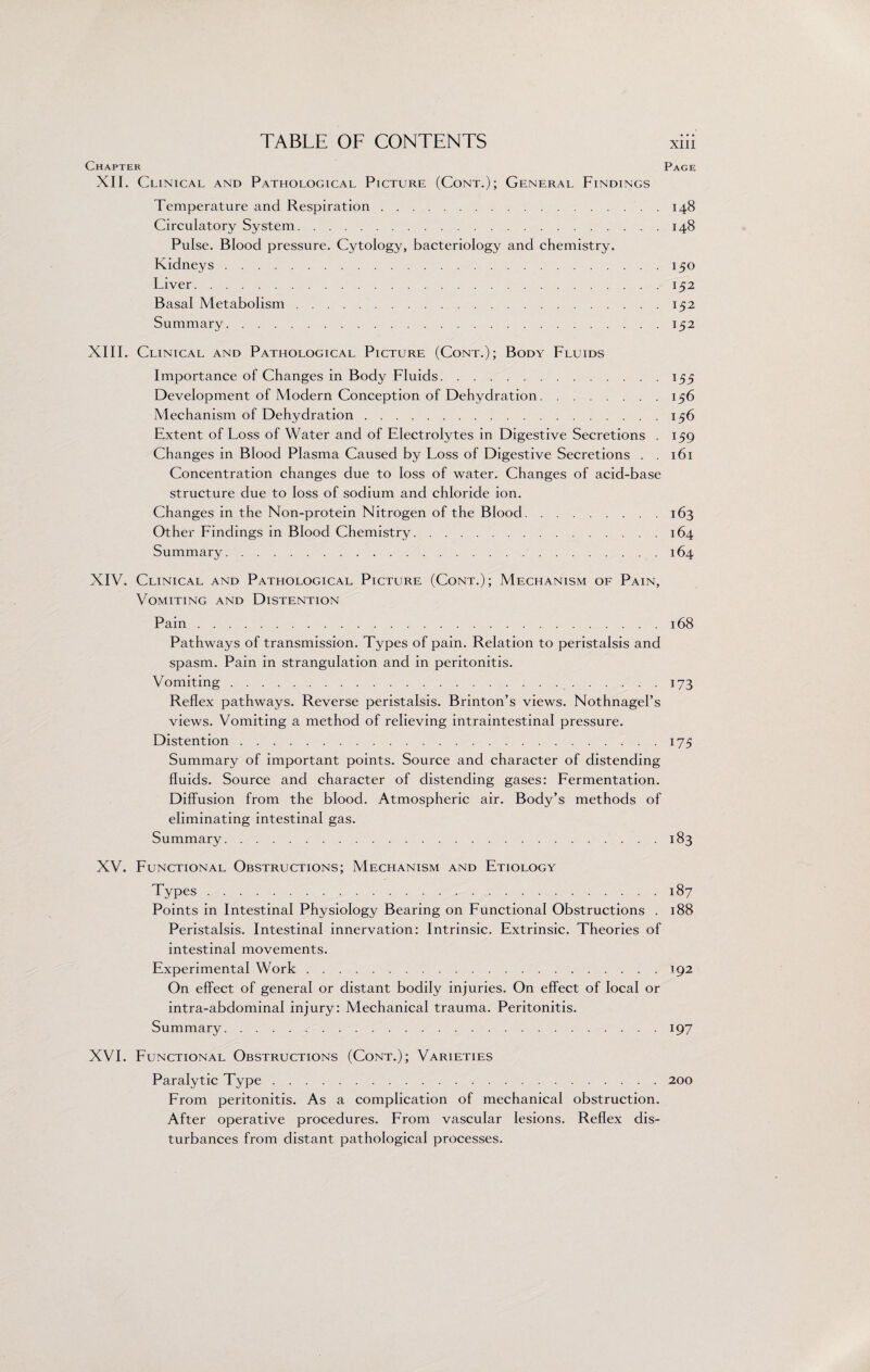 Chapter Page XII. Clinical and Pathological Picture (Cont.); General Findings Temperature and Respiration.. . 148 Circulatory System.148 Pulse. Blood pressure. Cytology, bacteriology and chemistry. Kidneys.150 Liver.152 Basal Metabolism.152 Summary.152 XIII. Clinical and Pathological Picture (Cont.); Body Fluids Importance of Changes in Body Fluids.155 Development of Modern Conception of Dehydration.156 Mechanism of Dehydration.156 Extent of Loss of Water and of Electrolytes in Digestive Secretions . 159 Changes in Blood Plasma Caused by Loss of Digestive Secretions . . 161 Concentration changes due to loss of water. Changes of acid-base structure due to loss of sodium and chloride ion. Changes in the Non-protein Nitrogen of the Blood.163 Other Findings in Blood Chemistry.164 Summary.164 XIV. Clinical and Pathological Picture (Cont.); Mechanism of Pain, Vomiting and Distention Pain.168 Pathways of transmission. Types of pain. Relation to peristalsis and spasm. Pain in strangulation and in peritonitis. Vomiting. 173 Reflex pathways. Reverse peristalsis. Brinton’s views. NothnagePs views. Vomiting a method of relieving intraintestinal pressure. Distention.175 Summary of important points. Source and character of distending fluids. Source and character of distending gases: Fermentation. Diffusion from the blood. Atmospheric air. Body’s methods of eliminating intestinal gas. Summary.183 XV. Functional Obstructions; Mechanism and Etiology Types.187 Points in Intestinal Physiology Bearing on Functional Obstructions . 188 Peristalsis. Intestinal innervation: Intrinsic. Extrinsic. Theories of intestinal movements. Experimental Work.192 On effect of general or distant bodily injuries. On effect of local or intra-abdominal injury: Mechanical trauma. Peritonitis. Summary.197 XVI. Functional Obstructions (Cont.); Varieties Paralytic Type.200 From peritonitis. As a complication of mechanical obstruction. After operative procedures. From vascular lesions. Reflex dis¬ turbances from distant pathological processes.