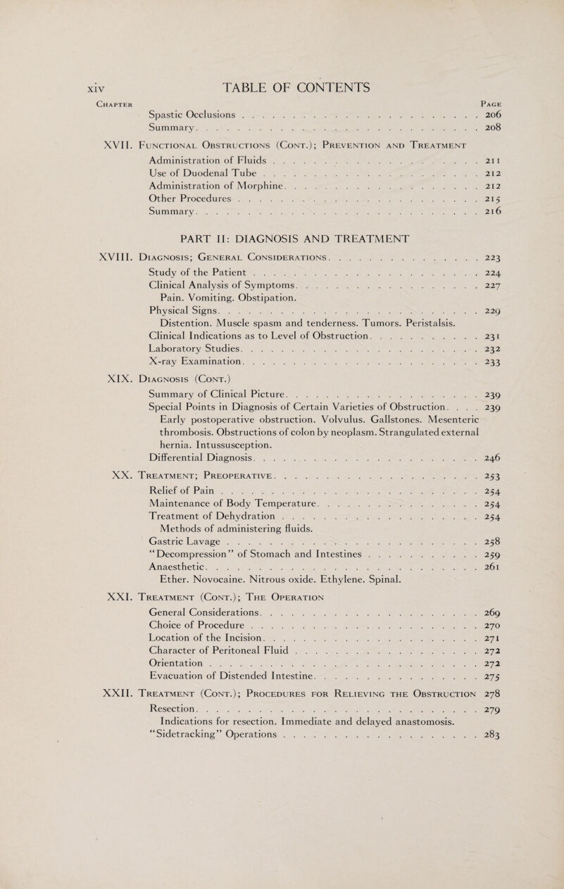 Chapter Page Spastic Occlusions.206 Summary.208 XVII. Functional Obstructions (Cont.); Prevention and Treatment Administration of Fluids. .... 211 Use of Duodenal Tube.212 Administration of Morphine.212 Other Procedures.215 Summary.216 PART II: DIAGNOSIS AND TREATMENT XVIII. Diagnosis; General Considerations.223 Study of the Patient.224 Clinical Analysis of Symptoms. /.227 Pain. Vomiting. Obstipation. Physical Signs.229 Distention. Muscle spasm and tenderness. Tumors. Peristalsis. Clinical Indications as to Level of Obstruction.231 Laboratory Studies.232 X-ray Examination.233 XIX. Diagnosis (Cont.) Summary of Clinical Picture.239 Special Points in Diagnosis of Certain Varieties of Obstruction. . . . 239 Early postoperative obstruction. Volvulus. Gallstones. Mesenteric thrombosis. Obstructions of colon by neoplasm. Strangulated external hernia. Intussusception. Differential Diagnosis.246 XX. Treatment; Preoperative.253 Relief of Pain.254 Maintenance of Body Temperature.254 Treatment of Dehydration.254 Methods of administering fluids. Gastric Lavage.258 “Decompression” of Stomach and Intestines.259 Anaesthetic.261 Ether. Novocaine. Nitrous oxide. Ethylene. Spinal. XXI. Treatment (Cont.); The Operation General Considerations.269 Choice of Procedure.270 Location of the Incision.271 Character of Peritoneal Fluid.272 Orientation.272 Evacuation of Distended Intestine.275 XXII. Treatment (Cont.); Procedures for Relieving the Obstruction 278 Resection.279 Indications for resection. Immediate and delayed anastomosis. “Sidetracking” Operations. 283