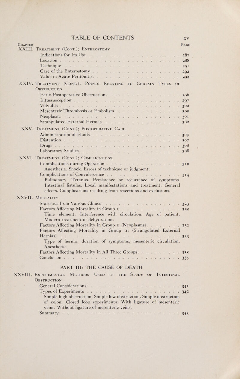 Chapter Page XXIII. Treatment (Cont.); Enterostomy Indications for Its Use.287 Location.288 Technique.291 Care of the Enterostomy.292 Value in Acute Peritonitis.292 XXIV. Treatment (Cont.); Points Relating to Certain Types of Obstruction Early Postoperative Obstruction.296 Intussusception.297 Volvulus.300 Mesenteric Thrombosis or Embolism.300 Neoplasm.301 Strangulated External Hernias.302 XXV. Treatment (Cont.); Postoperative Care Administration of Fluids. 305 Distention.307 Drugs.308 Laboratory Studies.308 XXVI. Treatment (Cont.); Complications Complications during Operation.310 Anesthesia. Shock. Errors of technique or judgment. Complications of Convalescence.314 Pulmonary. Tetanus. Persistence or recurrence of symptoms. Intestinal fistulas. Local manifestations and treatment. General effects. Complications resulting from resections and exclusions. XXVII. Mortality Statistics from Various Clinics.323 Factors Affecting Mortality in Group 1.325 Time element. Interference with circulation. Age of patient. Modern treatment of dehydration. Factors Affecting Mortality in Group 11 (Neoplasms).332 Factors Affecting Mortality in Group 111 (Strangulated External Hernias).333 Type of hernia; duration of symptoms; mesenteric circulation. Anesthetic. Factors Affecting Mortality in All Three Groups.335 Conclusion.335 PART III: THE CAUSE OF DEATH XXVIII. Experimental Methods Used in the Study of Intestinal Obstruction General Considerations. 341 Types of Experiments.342 Simple high obstruction. Simple low obstruction. Simple obstruction of colon. Closed loop experiments: With ligature of mesenteric veins. Without ligature of mesenteric veins. Summary.353
