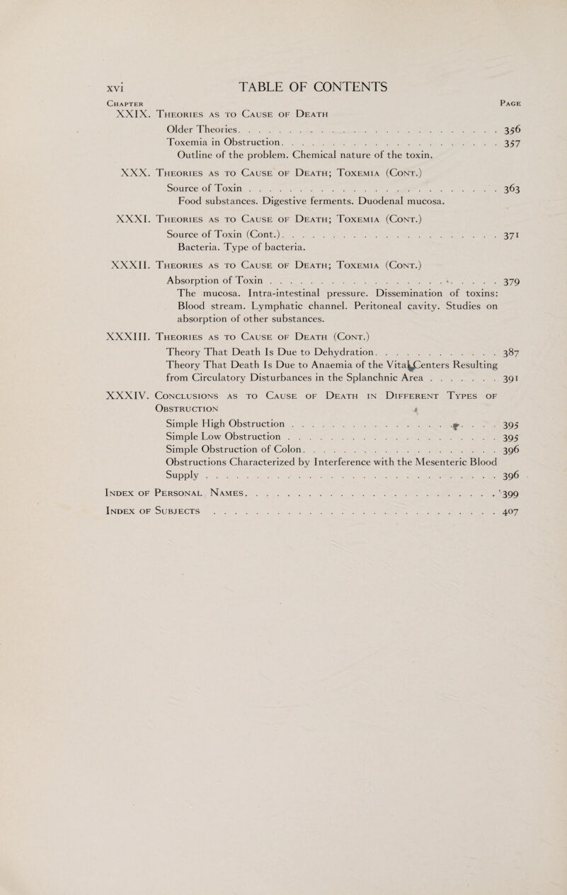 Chapter Page XXIX. Theories as to Cause of Death Older Theoiies. 356 Toxemia in Obstruction.357 Outline of the problem. Chemical nature of the toxin. XXX. Theories as to Cause of Death; Toxemia (Cont.) Source of Toxin.363 Food substances. Digestive ferments. Duodenal mucosa. XXXI. Theories as to Cause of Death; Toxemia (Cont.) Source of Toxin (Cont.).371 Bacteria. Type of bacteria. XXXII. Theories as to Cause of Death; Toxemia (Cont.) Absorption of Toxin.».379 The mucosa. Intra-intestinal pressure. Dissemination of toxins: Blood stream. Lymphatic channel. Peritoneal cavity. Studies on absorption of other substances. XXXIII. Theories as to Cause of Death (Cont.) Theory That Death Is Due to Dehydration.387 Theory That Death Is Due to Anaemia of the Vitaj^Centers Resulting from Circulatory Disturbances in the Splanchnic Area.391 XXXIV. Conclusions as to Cause of Death in Different Types of Obstruction 4 Simple High Obstruction.. 395 Simple Low Obstruction.395 Simple Obstruction of Colon.396 Obstructions Characterized by Interference with the Mesenteric Blood Supply. 396 Index of Personal Names.’399 Index of Subjects .407