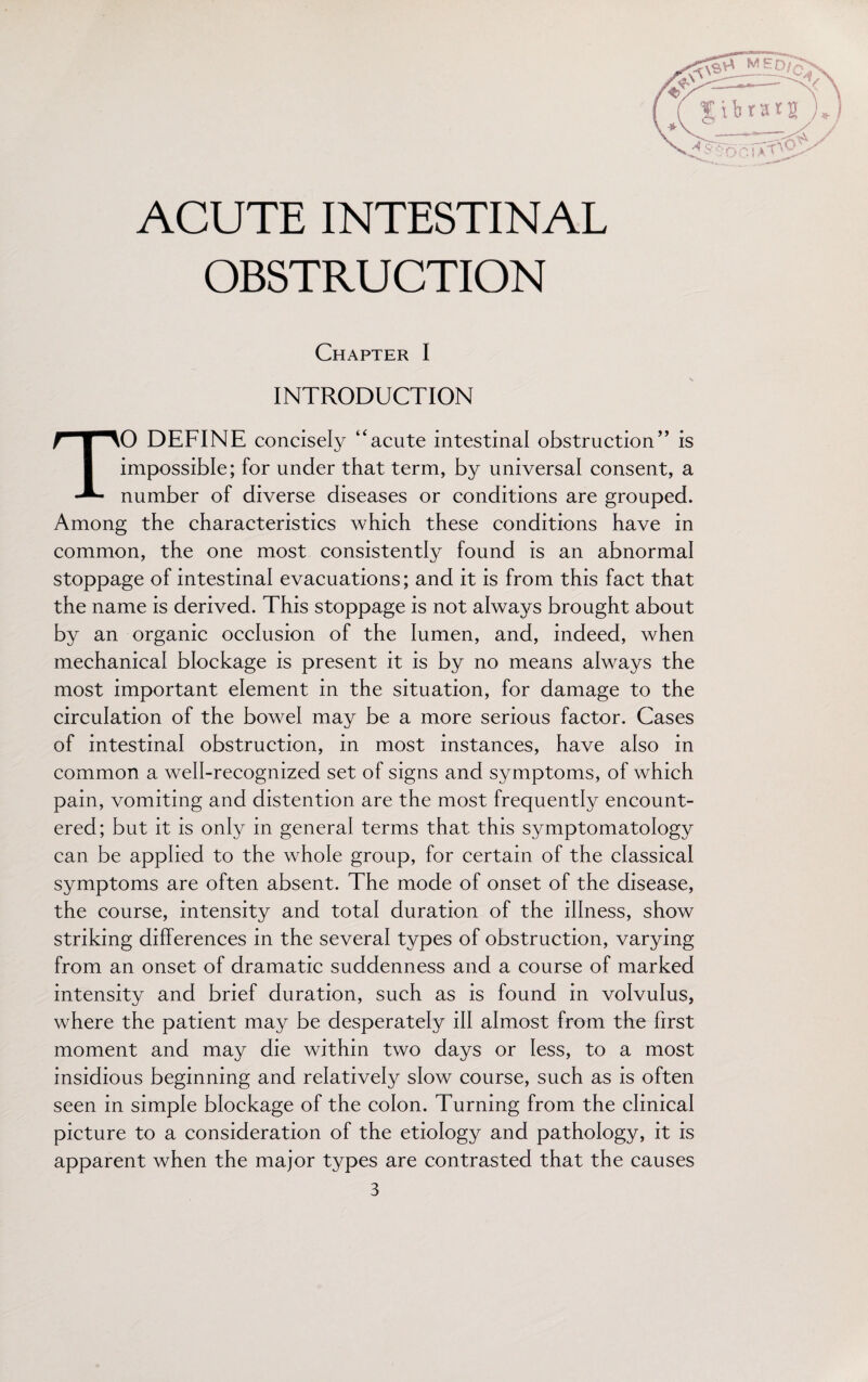 ACUTE INTESTINAL OBSTRUCTION Chapter I INTRODUCTION TO DEFINE concisely ‘'acute intestinal obstruction” is impossible; for under that term, by universal consent, a number of diverse diseases or conditions are grouped. Among the characteristics which these conditions have in common, the one most consistently found is an abnormal stoppage of intestinal evacuations; and it is from this fact that the name is derived. This stoppage is not always brought about by an organic occlusion of the lumen, and, indeed, when mechanical blockage is present it is by no means always the most important element in the situation, for damage to the circulation of the bowel may be a more serious factor. Cases of intestinal obstruction, in most instances, have also in common a well-recognized set of signs and symptoms, of which pain, vomiting and distention are the most frequently encount¬ ered; but it is only in general terms that this symptomatology can be applied to the whole group, for certain of the classical symptoms are often absent. The mode of onset of the disease, the course, intensity and total duration of the illness, show striking differences in the several types of obstruction, varying from an onset of dramatic suddenness and a course of marked intensity and brief duration, such as is found in volvulus, where the patient may be desperately ill almost from the first moment and may die within two days or less, to a most insidious beginning and relatively slow course, such as is often seen in simple blockage of the colon. Turning from the clinical picture to a consideration of the etiology and pathology, it is apparent when the major types are contrasted that the causes