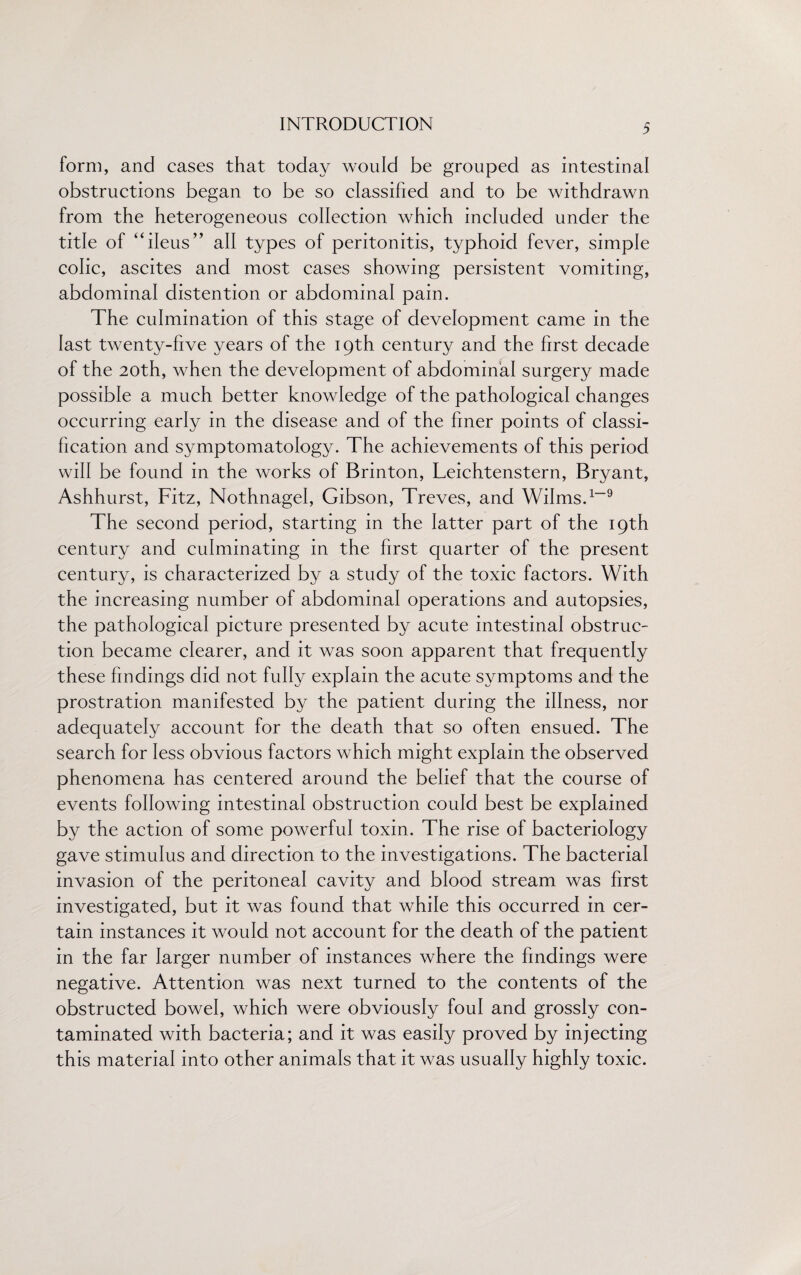 form, and cases that today would be grouped as intestinal obstructions began to be so classified and to be withdrawn from the heterogeneous collection which included under the title of “ileus” all types of peritonitis, typhoid fever, simple colic, ascites and most cases showing persistent vomiting, abdominal distention or abdominal pain. The culmination of this stage of development came in the last twenty-five years of the 19th century and the first decade of the 20th, when the development of abdominal surgery made possible a much better knowledge of the pathological changes occurring early in the disease and of the finer points of classi¬ fication and symptomatology. The achievements of this period will be found in the works of Brinton, Leichtenstern, Bryant, Ashhurst, Fitz, Nothnagel, Gibson, Treves, and Wilms.1-9 The second period, starting in the latter part of the 19th century and culminating in the first quarter of the present century, is characterized by a study of the toxic factors. With the increasing number of abdominal operations and autopsies, the pathological picture presented by acute intestinal obstruc¬ tion became clearer, and it was soon apparent that frequently these findings did not fully explain the acute symptoms and the prostration manifested by the patient during the illness, nor adequately account for the death that so often ensued. The search for less obvious factors which might explain the observed phenomena has centered around the belief that the course of events following intestinal obstruction could best be explained by the action of some powerful toxin. The rise of bacteriology gave stimulus and direction to the investigations. The bacterial invasion of the peritoneal cavity and blood stream was first investigated, but it was found that while this occurred in cer¬ tain instances it would not account for the death of the patient in the far larger number of instances where the findings were negative. Attention was next turned to the contents of the obstructed bowel, which were obviously foul and grossly con¬ taminated with bacteria; and it was easily proved by injecting this material into other animals that it was usually highly toxic.