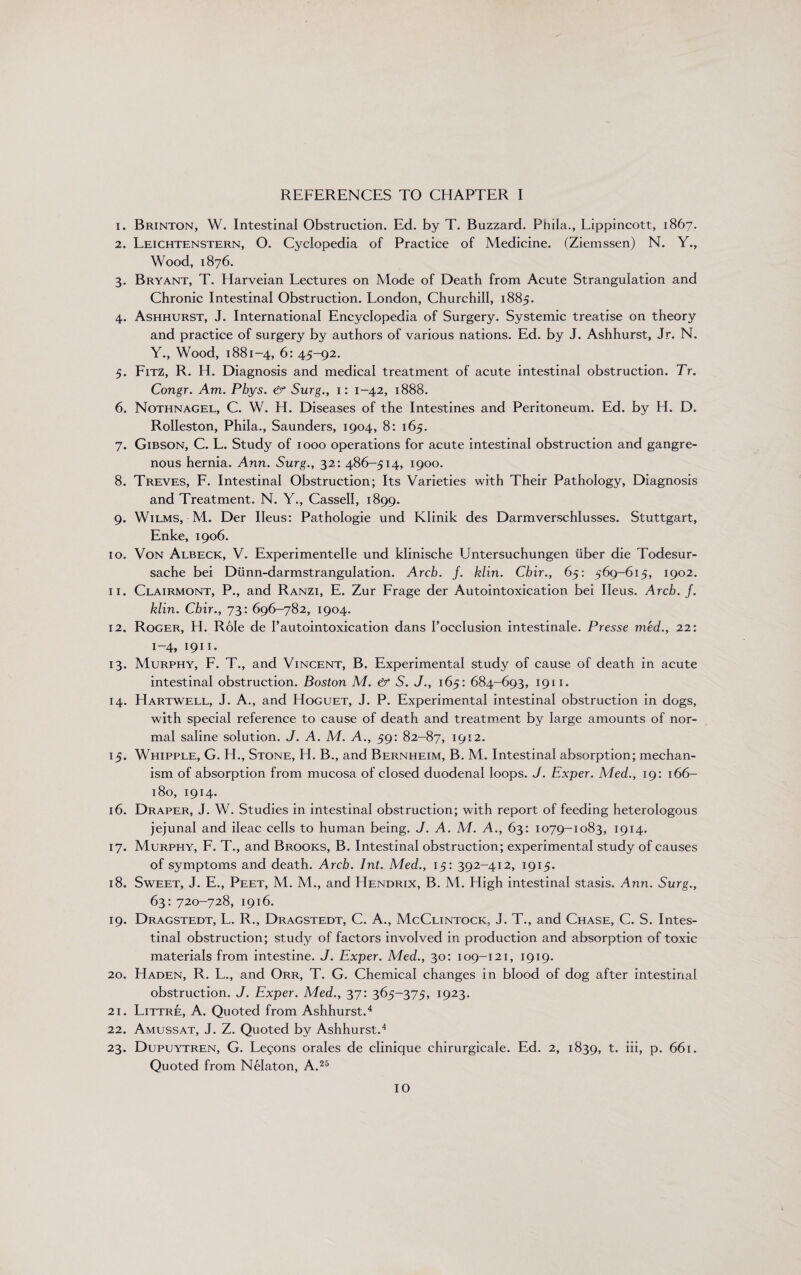 REFERENCES TO CHAPTER I 1. Brinton, W. Intestinal Obstruction. Ed. by T. Buzzard. Phila., Lippincott, 1867. 2. Leichtenstern, O. Cyclopedia of Practice of Medicine. (Ziemssen) N. Y., Wood, 1876. 3. Bryant, T. Harveian Lectures on Mode of Death from Acute Strangulation and Chronic Intestinal Obstruction. London, Churchill, 1885. 4. Ashhurst, J. International Encyclopedia of Surgery. Systemic treatise on theory and practice of surgery by authors of various nations. Ed. by J. Ashhurst, Jr. N. Y., Wood, 1881-4, 6: 45-92. 5. Fitz, R. H. Diagnosis and medical treatment of acute intestinal obstruction. Tr. Congr. Am. Phys. & Surg., 1: 1-42, 1888. 6. Nothnagel, C. W. H. Diseases of the Intestines and Peritoneum. Ed. by H. D. RoIIeston, Phila., Saunders, 1904, 8: 165. 7. Gibson, C. L. Study of 1000 operations for acute intestinal obstruction and gangre¬ nous hernia. Ann. Surg., 32: 486-514, 1900. 8. Treves, F. Intestinal Obstruction; Its Varieties with Their Pathology, Diagnosis and Treatment. N. Y., Cassell, 1899. 9. Wilms, M. Der Ileus: Pathologie und Klinik des Darmverschlusses. Stuttgart, Enke, 1906. 10. Von Albeck, V. Experimentelle und klinische Untersuchungen liber die Todesur- sache bei Dunn-darmstrangulation. Arch. j. klin. Chir., 65: 569-615, 1902. 11. Clairmont, P., and Ranzi, E. Zur Frage der Autointoxication bei Ileus. Arch. J. klin. Chir., 73: 696-782, 1904. 12. Roger, H. Role de Pautointoxication dans Focclusion intestinale. Presse med., 22: 1-4, 1911. 13. Murphy, F. T., and Vincent, B. Experimental study of cause of death in acute intestinal obstruction. Boston M. & S. J., 165: 684-693, 1911. 14. Hartwell, J. A., and Hoguet, J. P. Experimental intestinal obstruction in dogs, with special reference to cause of death and treatment by large amounts of nor¬ mal saline solution. J. A. M. A., 59: 82-87, 1912. 15. Whipple, G. H., Stone, H. B., and Bernheim, B. M. Intestinal absorption; mechan¬ ism of absorption from mucosa of closed duodenal loops. J. Exper. Med., 19: 166- 180, 1914. 16. Draper, J. W. Studies in intestinal obstruction; with report of feeding heterologous jejunal and ileac cells to human being. J. A. M. A., 63: 1079-1083, 1914. 17. Murphy, F. T., and Brooks, B. Intestinal obstruction; experimental study of causes of symptoms and death. Arch. Int. Med., 15: 392-412, 1915. 18. Sweet, J. E., Peet, M. M., and Hendrix, B. M. High intestinal stasis. Ann. Surg., 63: 720-728, 1916. 19. Dragstedt, L. R., Dragstedt, C. A., McClintock, J. T., and Chase, C. S. Intes¬ tinal obstruction; study of factors involved in production and absorption of toxic materials from intestine. J. Exper. Med., 30: 109-121, 1919. 20. Haden, R. L., and Orr, T. G. Chemical changes in blood of dog after intestinal obstruction. J. Exper. Med., 37: 365-375, 1923. 21. Littre, A. Quoted from Ashhurst.4 22. Amussat, J. Z. Quoted by Ashhurst.4 23. Dupuytren, G. Lemons orales de clinique chirurgicale. Ed. 2, 1839, t. iii, p. 661. Quoted from Nelaton, A.25