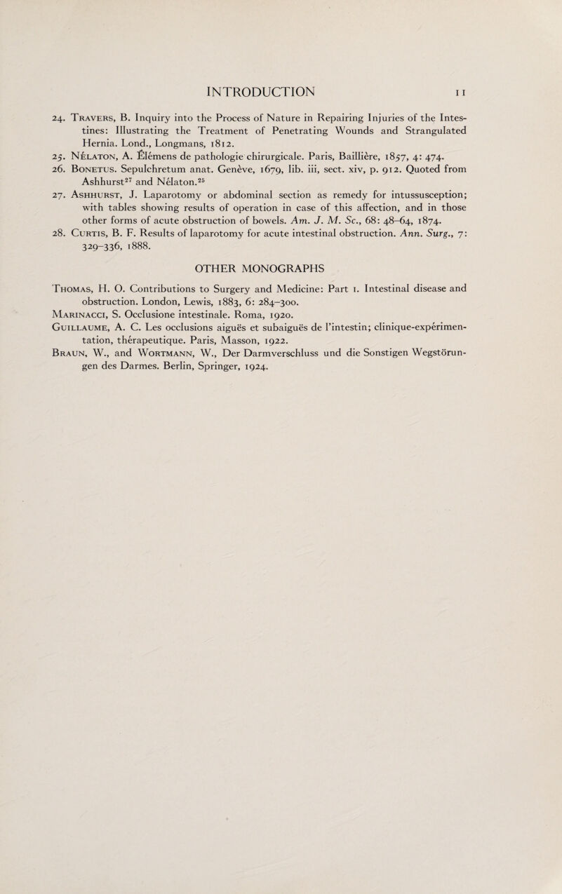 24. Travers, B. Inquiry into the Process of Nature in Repairing Injuries of the Intes¬ tines: Illustrating the Treatment of Penetrating Wounds and Strangulated Hernia. Lond., Longmans, 1812. 25. Nelaton, A. Elemens de pathologie chirurgicale. Paris, Bailliere, 1857, 4: 474. 26. Bonetus. Sepulchretum anat. Geneve, 1679, lib. iii, sect, xiv, p. 912. Quoted from Ashhurst27 and Nelaton.25 27. Ashhurst, J. Laparotomy or abdominal section as remedy for intussusception; with tables showing results of operation in case of this affection, and in those other forms of acute obstruction of bowels. Am. J. M. Sc., 68: 48-64, 1874. 28. Curtis, B. F. Results of laparotomy for acute intestinal obstruction. Ann. Surg., 7: 329-336, 1888. OTHER MONOGRAPHS Thomas, H. O. Contributions to Surgery and Medicine: Part 1. Intestinal disease and obstruction. London, Lewis, 1883, 6: 284-300. Marinacci, S. Occlusione intestinale. Roma, 1920. Guillaume, A. C. Les occlusions aigues et subaigues de I’intestin; clinique-experimen- tation, therapeutique. Paris, Masson, 1922. Braun, W., and Wortmann, W., Der Darmverschluss und die Sonstigen Wegstorun- gen des Darmes. Berlin, Springer, 1924.