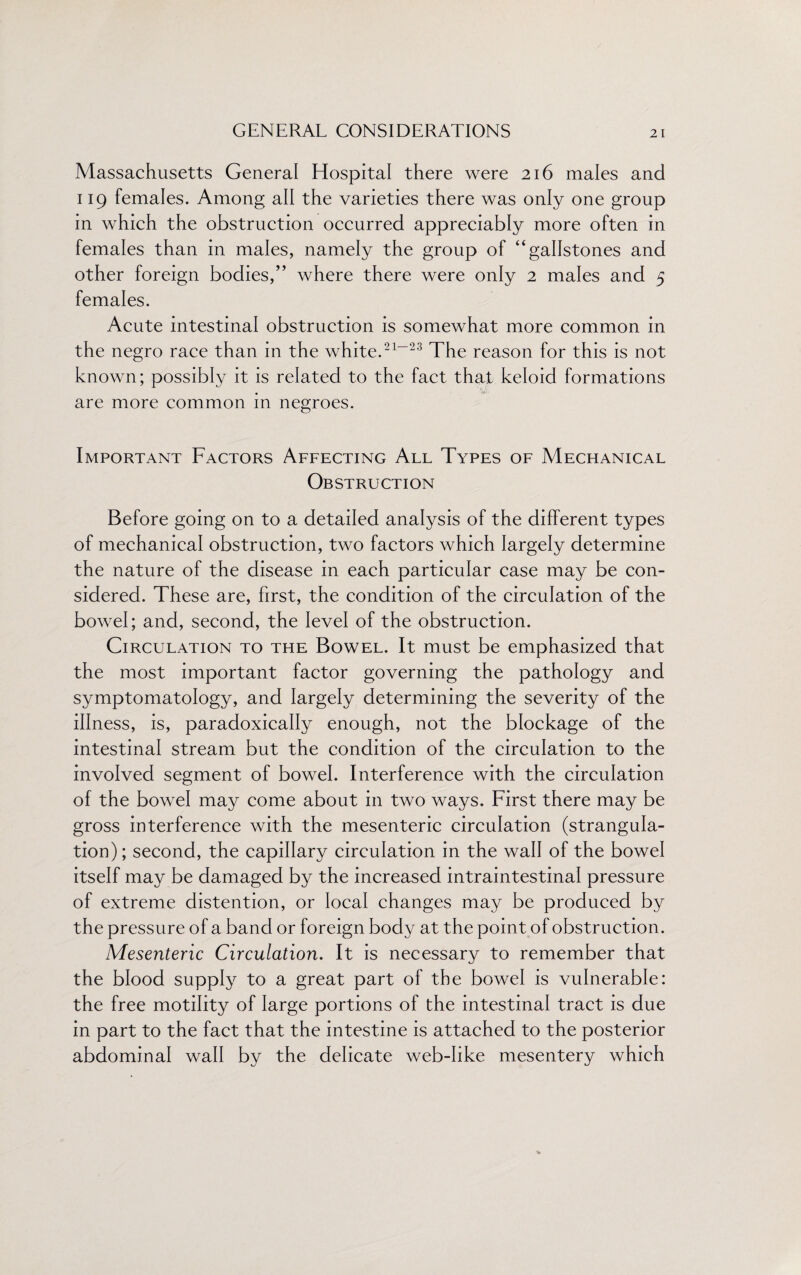 Massachusetts General Hospital there were 216 males and 119 females. Among all the varieties there was only one group in which the obstruction occurred appreciably more often in females than in males, namely the group of “gallstones and other foreign bodies/’ where there were only 2 males and 5 females. Acute intestinal obstruction is somewhat more common in the negro race than in the white.21-23 The reason for this is not known; possibly it is related to the fact that keloid formations are more common in negroes. Important Factors Affecting All Types of Mechanical Obstruction Before going on to a detailed analysis of the different types of mechanical obstruction, two factors which largely determine the nature of the disease in each particular case may be con¬ sidered. These are, first, the condition of the circulation of the bowel; and, second, the level of the obstruction. Circulation to the Bowel. It must be emphasized that the most important factor governing the pathology and symptomatology, and largely determining the severity of the illness, is, paradoxically enough, not the blockage of the intestinal stream but the condition of the circulation to the involved segment of bowel. Interference with the circulation of the bowel may come about in two ways. First there may be gross interference with the mesenteric circulation (strangula¬ tion); second, the capillary circulation in the wall of the bowel itself may be damaged by the increased intraintestinal pressure of extreme distention, or local changes may be produced by the pressure of a band or foreign body at the point of obstruction. Mesenteric Circulation. It is necessary to remember that the blood supply to a great part of the bowel is vulnerable: the free motility of large portions of the intestinal tract is due in part to the fact that the intestine is attached to the posterior abdominal wall by the delicate web-like mesentery which