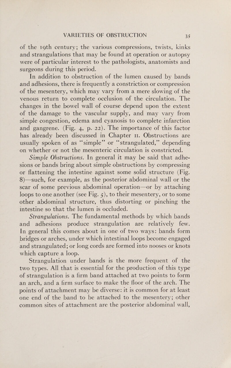 of the 19th century; the various compressions, twists, kinks and strangulations that may be found at operation or autopsy were of particular interest to the pathologists, anatomists and surgeons during this period. In addition to obstruction of the lumen caused by bands and adhesions, there is frequently a constriction or compression of the mesentery, which may vary from a mere slowing of the venous return to complete occlusion of the circulation. The changes in the bowel wall of course depend upon the extent of the damage to the vascular supply, and may vary from simple congestion, edema and cyanosis to complete infarction and gangrene. (Fig. 4, p. 22). The importance of this factor has already been discussed in Chapter 11. Obstructions are usually spoken of as 44simple” or 44strangulated,’’ depending on whether or not the mesenteric circulation is constricted. Simple Obstructions. In general it may be said that adhe¬ sions or bands bring about simple obstructions by compressing or flattening the intestine against some solid structure (Fig. 8)—such, for example, as the posterior abdominal wall or the scar of some previous abdominal operation—or by attaching loops to one another (see Fig. 5), to their mesentery, or to some other abdominal structure, thus distorting or pinching the intestine so that the lumen is occluded. Strangulations. The fundamental methods by which bands and adhesions produce strangulation are relatively few. In general this comes about in one of two ways: bands form bridges or arches, under which intestinal loops become engaged and strangulated; or long cords are formed into nooses or knots which capture a loop. Strangulation under bands is the more frequent of the two types. All that is essential for the production of this type of strangulation is a firm band attached at two points to form an arch, and a firm surface to make the floor of the arch. The points of attachment may be diverse: it is common for at least one end of the band to be attached to the mesentery; other common sites of attachment are the posterior abdominal wall,