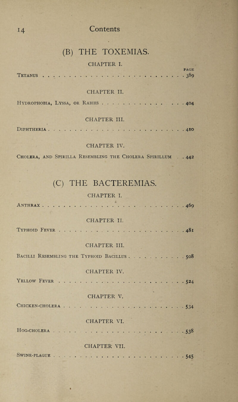 J4 (B) THE TOXEMIAS. Tetanus . CHAPTER I. PAGE CHAPTER II. Hydrophobia, Lyssa, or Rabies ..404 Diphtheria . . . . CHAPTER III. CHAPTER IV. Cholera, and Spirilla Resembling the Cholera Spirillum . . 442 (C) THE BACTEREMIAS. CHAPTER I. Anthrax . .‘.469 Typhoid Fever . . CHAPTER II. CHAPTER III. Bacilli Resembling the Typhoid Bacillus.508 Yellow Fever . . CHAPTER IV. .524 Chicken-cholera . CHAPTER V. .534 Hog-cholera . . . CHAPTER VI. .538 CHAPTER VII. Swine-plague 545