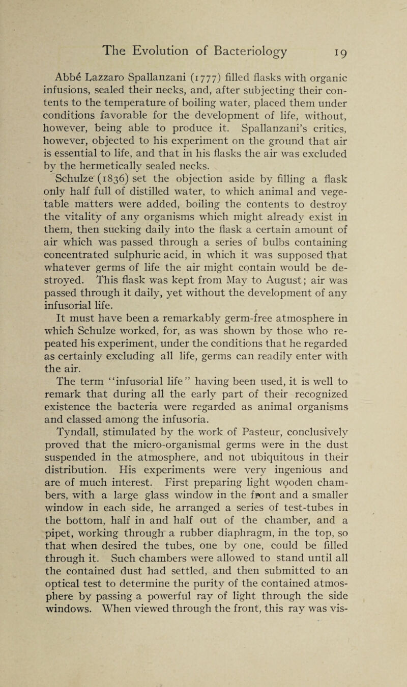 Abbe Lazzaro Spallanzani (1777) filled flasks with organic infusions, sealed their necks, and, after subjecting their con¬ tents to the temperature of boiling water, placed them under conditions favorable for the development of life, without, however, being able to produce it. Spallanzani’s critics, however, objected to his experiment on the ground that air is essential to life, and that in his flasks the air was excluded bv the hermeticallv sealed necks. Schulze (1836) set the objection aside by filling a flask only half full of distilled water, to which animal and vege¬ table matters were added, boiling the contents to destroy the vitality of any organisms which might already exist in them, then sucking daily into the flask a certain amount of air which was passed through a series of bulbs containing concentrated sulphuric acid, in which it was supposed that whatever germs of life the air might contain would be de¬ stroyed. This flask was kept from May to August; air was passed through it daily, yet without the development of any infusorial life. It must have been a remarkably germ-free atmosphere in which Schulze worked, for, as was shown by those who re¬ peated his experiment, under the conditions that he regarded as certainly excluding all life, germs can readily enter with the air. The term “infusorial life” having been used, it is well to remark that during all the early part of their recognized existence the bacteria were regarded as animal organisms and classed among the infusoria. Tyndall, stimulated by the work of Pasteur, conclusively proved that the micro-organismal germs were in the dust suspended in the atmosphere, and not ubiquitous in their distribution. His experiments were very ingenious and are of much interest. First preparing light wooden cham¬ bers, with a large glass window in the front and a smaller window in each side, he arranged a series of test-tubes in the bottom, half in and half out of the chamber, and a pipet, working through a rubber diaphragm, in the top, so that when desired the tubes, one by one, could be filled through it. Such chambers were allowed to stand until all the contained dust had settled, and then submitted to an optical test to determine the purity of the contained atmos¬ phere by passing a powerful ray of light through the side windows. When viewed through the front, this ray was vis-