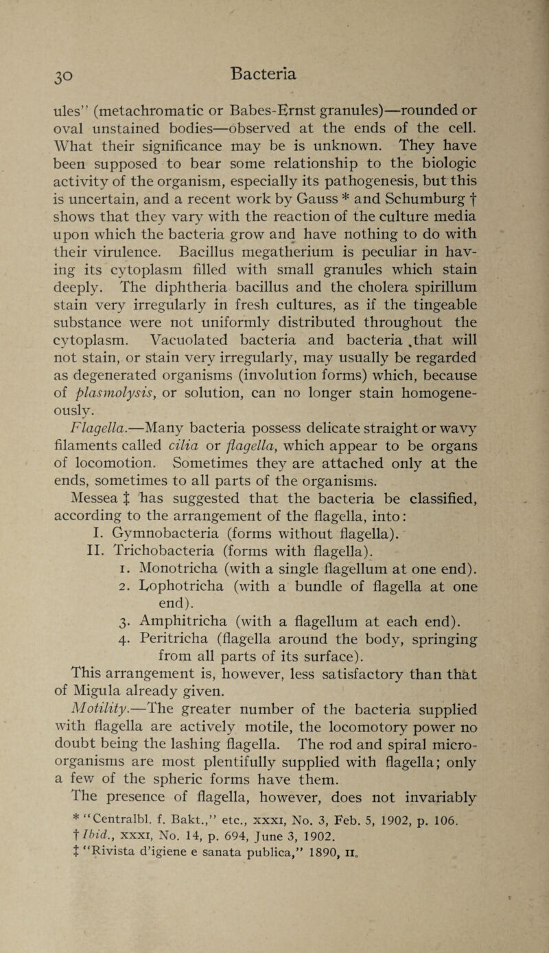 ules” (metachromatic or Babes-Ernst granules)—rounded or oval unstained bodies—observed at the ends of the cell. What their significance may be is unknown. They have been supposed to bear some relationship to the biologic activity of the organism, especially its pathogenesis, but this is uncertain, and a recent work by Gauss * and Schumburg f shows that they vary with the reaction of the culture media upon which the bacteria grow and have nothing to do with their virulence. Bacillus megatherium is peculiar in hav¬ ing its cytoplasm filled with small granules which stain deeply. The diphtheria bacillus and the cholera spirillum stain very irregularly in fresh cultures, as if the tingeable substance were not uniformly distributed throughout the cytoplasm. Vacuolated bacteria and bacteria .tliat will not stain, or stain very irregularly, may usually be regarded as degenerated organisms (involution forms) which, because of plasmolysis, or solution, can no longer stain homogene¬ ously. Flagella.—Many bacteria possess delicate straight or wavy filaments called cilia or flagella, which appear to be organs of locomotion. Sometimes they are attached only at the ends, sometimes to all parts of the organisms. Messea % has suggested that the bacteria be classified, according to the arrangement of the flagella, into: I. Gymnobacteria (forms without flagella). II. Trichobacteria (forms with flagella). 1. Monotricha (with a single flagellum at one end). 2. Eophotricha (with a bundle of flagella at one end). 3. Amphitricha (with a flagellum at each end). 4. Peritricha (flagella around the body, springing from all parts of its surface). This arrangement is, however, less satisfactory than that of Migula already given. Motility.—The greater number of the bacteria supplied with flagella are actively motile, the locomotory power no doubt being the lashing flagella. The rod and spiral micro¬ organisms are most plentifully supplied with flagella; only a few of the spheric forms have them. The presence of flagella, however, does not invariably * “Centralbl. f. Bakt.,” etc., xxxi, No. 3, Feb. 5, 1902, p. 106. t Ibid., xxxi, No. 14, p. 694, June 3, 1902. t “Rivista d’igiene e sanata publica,” 1890, n0