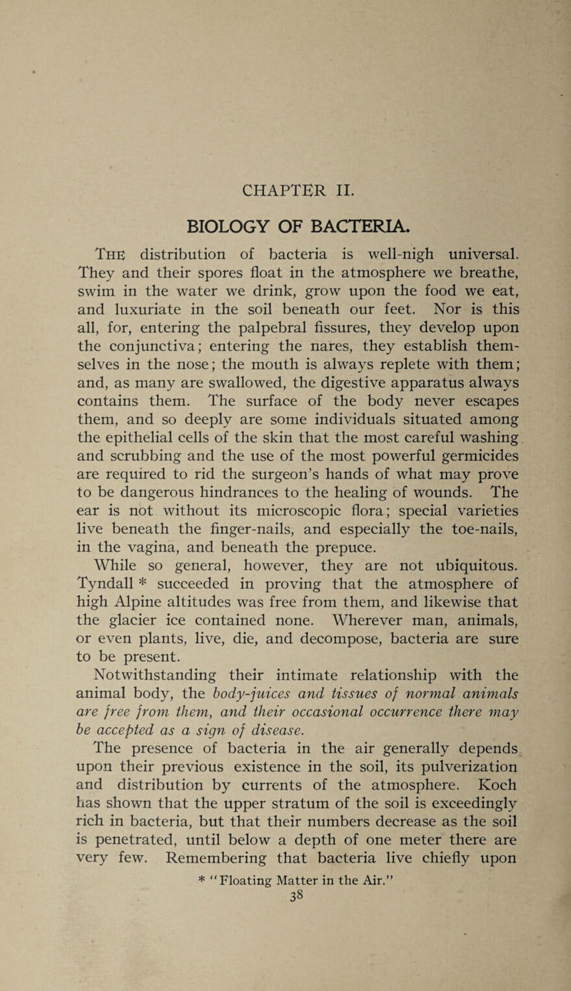 CHAPTER II. BIOLOGY OF BACTERIA* The distribution of bacteria is well-nigh universal. They and their spores float in the atmosphere we breathe, swim in the water we drink, grow upon the food we eat, and luxuriate in the soil beneath our feet. Nor is this all, for, entering the palpebral fissures, they develop upon the conjunctiva; entering the nares, they establish them¬ selves in the nose; the mouth is always replete with them; and, as many are swallowed, the digestive apparatus always contains them. The surface of the body never escapes them, and so deeply are some individuals situated among the epithelial cells of the skin that the most careful washing and scrubbing and the use of the most powerful germicides are required to rid the surgeon’s hands of what may prove to be dangerous hindrances to the healing of wounds. The ear is not without its microscopic flora; special varieties live beneath the finger-nails, and especially the toe-nails, in the vagina, and beneath the prepuce. While so general, however, they are not ubiquitous. Tyndall * succeeded in proving that the atmosphere of high Alpine altitudes was free from them, and likewise that the glacier ice contained none. Wherever man, animals, or even plants, live, die, and decompose, bacteria are sure to be present. Notwithstanding their intimate relationship with the animal body, the body-juices and tissues of normal animals are free from them, and their occasional occurrence there may be accepted as a sign of disease. The presence of bacteria in the air generally depends upon their previous existence in the soil, its pulverization and distribution by currents of the atmosphere. Koch has shown that the upper stratum of the soil is exceedingly rich in bacteria, but that their numbers decrease as the soil is penetrated, until below a depth of one meter there are very few. Remembering that bacteria live chiefly upon * “Floating Matter in the Air.”