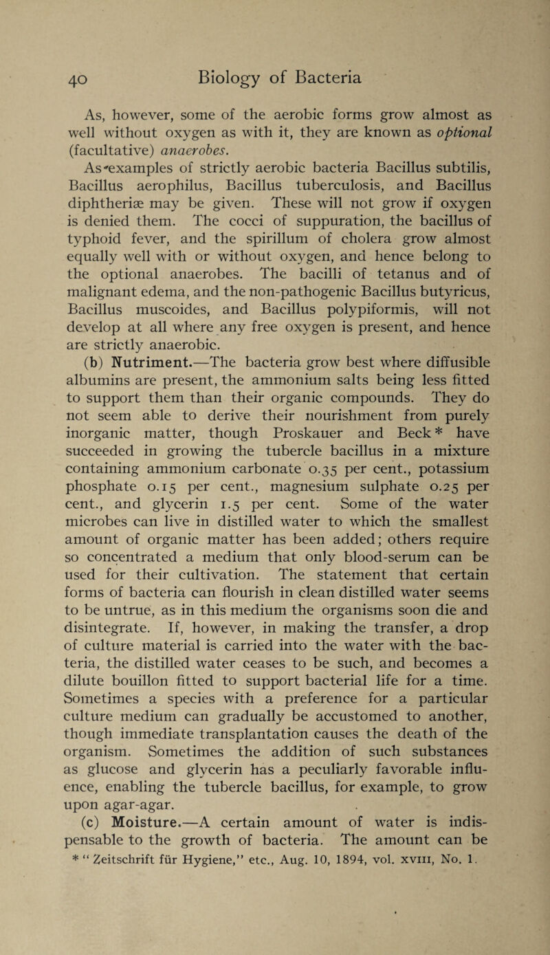 As, however, some of the aerobic forms grow almost as well without oxygen as with it, they are known as optional (facultative) anaerobes. As examples of strictly aerobic bacteria Bacillus subtilis, Bacillus aerophilus, Bacillus tuberculosis, and Bacillus diphtherise may be given. These will not grow if oxygen is denied them. The cocci of suppuration, the bacillus of typhoid fever, and the spirillum of cholera grow almost equally well with or without oxygen, and hence belong to the optional anaerobes. The bacilli of tetanus and of malignant edema, and the non-pathogenic Bacillus butyricus, Bacillus muscoides, and Bacillus polypiformis, will not develop at all where any free oxygen is present, and hence are strictly anaerobic. (b) Nutriment.—The bacteria grow best where diffusible albumins are present, the ammonium salts being less fitted to support them than their organic compounds. They do not seem able to derive their nourishment from purely inorganic matter, though Proskauer and Beck * have succeeded in growing the tubercle bacillus in a mixture containing ammonium carbonate 0.35 per cent., potassium phosphate 0.15 per cent., magnesium sulphate 0.25 per cent., and glycerin 1.5 per cent. Some of the water microbes can live in distilled water to which the smallest amount of organic matter has been added; others require so concentrated a medium that only blood-serum can be used for their cultivation. The statement that certain forms of bacteria can flourish in clean distilled water seems to be untrue, as in this medium the organisms soon die and disintegrate. If, however, in making the transfer, a drop of culture material is carried into the water with the bac¬ teria, the distilled water ceases to be such, and becomes a dilute bouillon fitted to support bacterial life for a time. Sometimes a species with a preference for a particular culture medium can gradually be accustomed to another, though immediate transplantation causes the death of the organism. Sometimes the addition of such substances as glucose and glycerin has a peculiarly favorable influ¬ ence, enabling the tubercle bacillus, for example, to grow upon agar-agar. (c) Moisture.—A certain amount of water is indis¬ pensable to the growth of bacteria. The amount can be * “ Zeitschrift fiir Hygiene,” etc., Aug. 10, 1894, vol. xviii, No. 1.