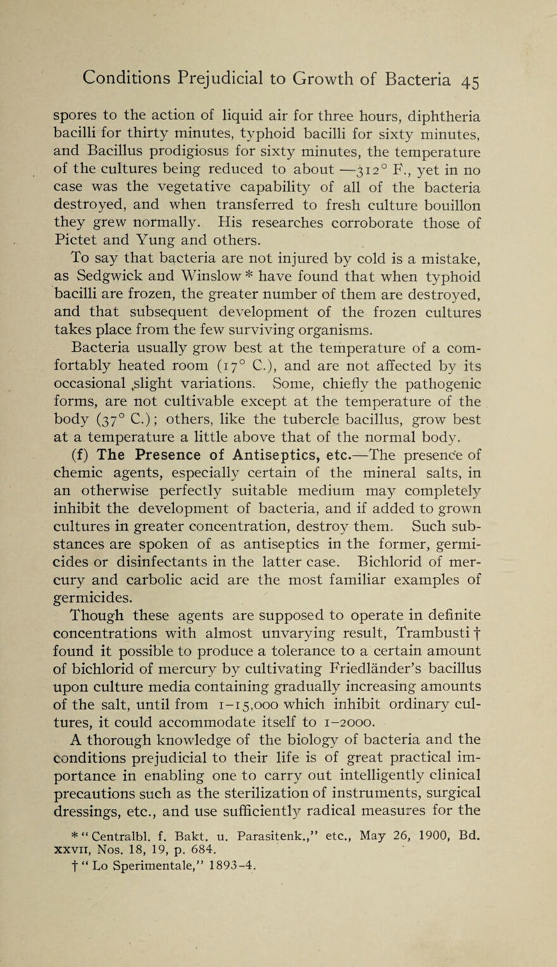 spores to the action of liquid air for three hours, diphtheria bacilli for thirty minutes, typhoid bacilli for sixty minutes, and Bacillus prodigiosus for sixty minutes, the temperature of the cultures being reduced to about —3120 F., yet in no case was the vegetative capability of all of the bacteria destroyed, and when transferred to fresh culture bouillon they grew normally. His researches corroborate those of Pictet and Yung and others. To say that bacteria are not injured by cold is a mistake, as Sedgwick and Winslow * have found that when typhoid bacilli are frozen, the greater number of them are destroyed, and that subsequent development of the frozen cultures takes place from the few surviving organisms. Bacteria usually grow best at the temperature of a com¬ fortably heated room (170 C.), and are not affected by its occasional .slight variations. Some, chiefly the pathogenic forms, are not cultivable except at the temperature of the body (370 C.); others, like the tubercle bacillus, grow best at a temperature a little above that of the normal body. (f) The Presence of Antiseptics, etc.—The presence of chemic agents, especially certain of the mineral salts, in an otherwise perfectly suitable medium may completely inhibit the development of bacteria, and if added to grown cultures in greater concentration, destroy them. Such sub¬ stances are spoken of as antiseptics in the former, germi¬ cides or disinfectants in the latter case. Bichlorid of mer¬ cury and carbolic acid are the most familiar examples of germicides. Though these agents are supposed to operate in definite concentrations with almost unvarying result, Trambusti f found it possible to produce a tolerance to a certain amount of bichlorid of mercury by cultivating Friedlander’s bacillus upon culture media containing gradually increasing amounts of the salt, until from 1-15,000 which inhibit ordinary cul¬ tures, it could accommodate itself to 1-2000. A thorough knowledge of the biology of bacteria and the conditions prejudicial to their life is of great practical im¬ portance in enabling one to carry out intelligently clinical precautions such as the sterilization of instruments, surgical dressings, etc., and use sufficiently radical measures for the * “ Centralbl. f. Bakt. u. Parasitenk.,” etc., May 26, 1900, Bd. xxvii, Nos. 18, 19, p. 684. t “ Lo Sperimentale,” 1893-4.