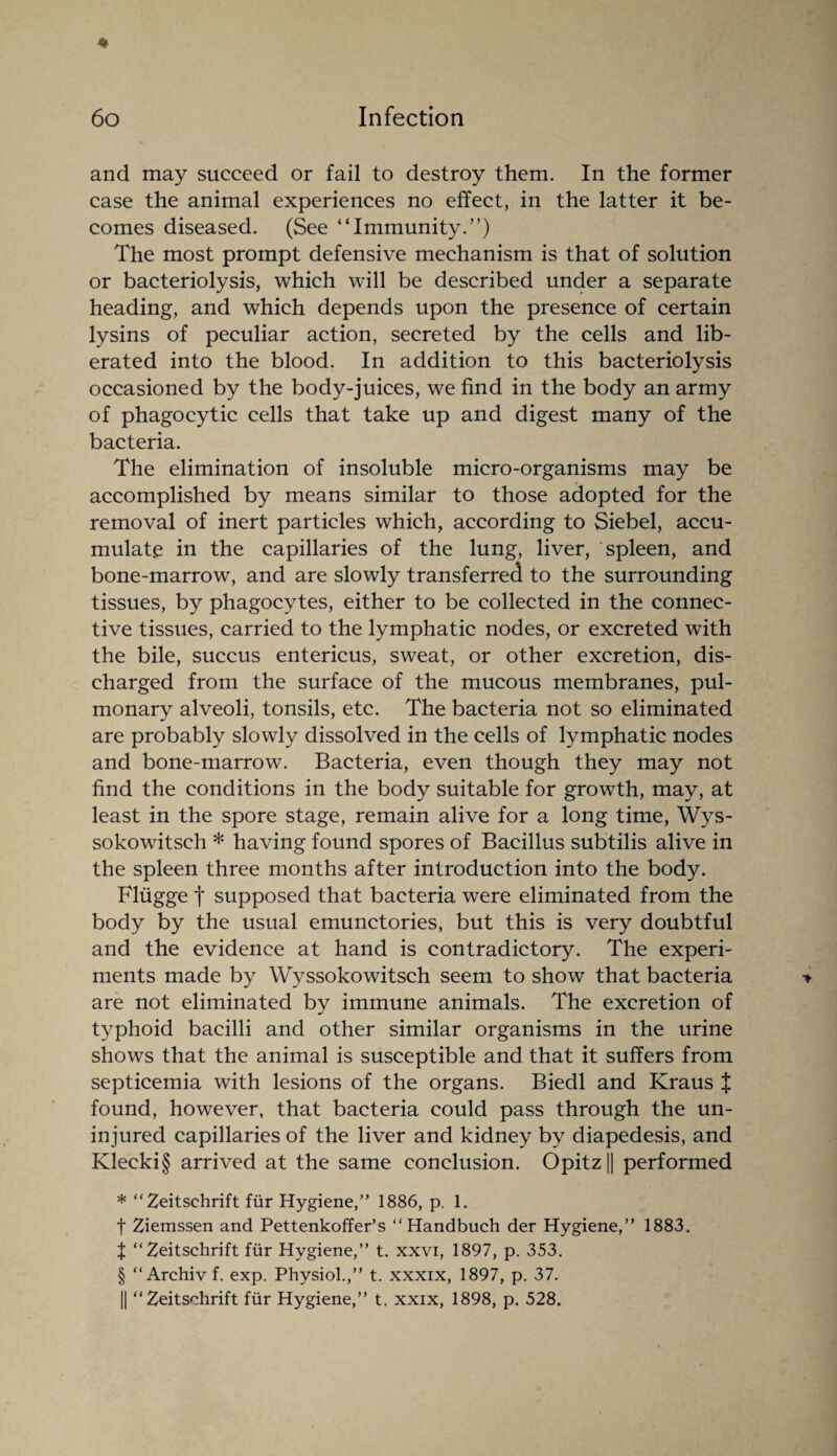 * 60 Infection and may succeed or fail to destroy them. In the former case the animal experiences no effect, in the latter it be¬ comes diseased. (See “Immunity.”) The most prompt defensive mechanism is that of solution or bacteriolysis, which will be described under a separate heading, and which depends upon the presence of certain lysins of peculiar action, secreted by the cells and lib¬ erated into the blood. In addition to this bacteriolysis occasioned by the body-juices, we find in the body an army of phagocytic cells that take up and digest many of the bacteria. The elimination of insoluble micro-organisms may be accomplished by means similar to those adopted for the removal of inert particles which, according to Siebel, accu¬ mulate in the capillaries of the lung, liver, spleen, and bone-marrow, and are slowly transferred to the surrounding tissues, by phagocytes, either to be collected in the connec¬ tive tissues, carried to the lymphatic nodes, or excreted with the bile, succus entericus, sweat, or other excretion, dis¬ charged from the surface of the mucous membranes, pul¬ monary alveoli, tonsils, etc. The bacteria not so eliminated are probably slowly dissolved in the cells of lymphatic nodes and bone-marrow. Bacteria, even though they may not find the conditions in the body suitable for growth, may, at least in the spore stage, remain alive for a long time, Wys- sokowitsch * having found spores of Bacillus subtilis alive in the spleen three months after introduction into the body. Fliigge t supposed that bacteria were eliminated from the body by the usual emunctories, but this is very doubtful and the evidence at hand is contradictory. The experi¬ ments made by Wyssokowitsch seem to show that bacteria * are not eliminated by immune animals. The excretion of typhoid bacilli and other similar organisms in the urine shows that the animal is susceptible and that it suffers from septicemia with lesions of the organs. Biedl and Kraus J found, however, that bacteria could pass through the un¬ injured capillaries of the liver and kidney by diapedesis, and Klecki§ arrived at the same conclusion. Opitz || performed * “Zeitschrift fur Hygiene,” 1886, p. 1. f Ziemssen and Pettenkoffer’s ‘‘Handbuch der Hygiene,” 1883. t “Zeitschrift fur Hygiene,” t. xxvi, 1897, p. 353. § “Archivf. exp. Physiol.,” t. xxxix, 1897, p. 37.