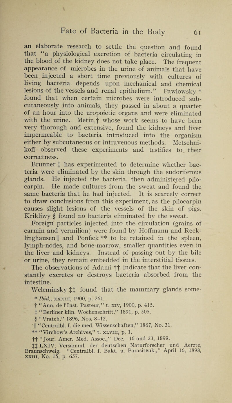 an elaborate research to settle the question and found that “a physiological excretion of bacteria circulating in the blood of the kidney does not take place. The frequent appearance of microbes in the urine of animals that have been injected a short time previously with cultures of living bacteria depends upon mechanical and chemical lesions of the vessels and renal epithelium.” Pawlowsky * found that when certain microbes were introduced sub¬ cutaneously into animals, they passed in about a quarter of an hour into the uropoietic organs and were eliminated with the urine. Metin,f whose work seems to have been very thorough and extensive, found the kidneys and liver impermeable to bacteria introduced into the organism either by subcutaneous or intravenous methods. Metschni- koff observed these experiments and testifies to. their correctness. Brunner J has experimented to determine whether bac¬ teria were eliminated by the skin through the sudoriferous glands. He injected the bacteria, then administered pilo- carpin. He made cultures from the sweat and found the same bacteria that he had injected. It is scarcely correct to draw conclusions from this experiment, as the pilocarpin causes slight lesions of the vessels of the skin of pigs. Krikliwy § found no bacteria eliminated by the sweat. Foreign particles injected into the circulation (grains of carmin and vermilion) were found by Hoffmann and Reck¬ linghausen || and Ponfick ** to be retained in the spleen, lymph-nodes, and bone-marrow, smaller quantities even in the liver and kidneys. Instead of passing out by the bile or urine, they remain embedded in the interstitial tissues. The observations of Adami ft indicate that the liver con¬ stantly excretes or destroys bacteria absorbed from the intestine. Weleminsky ff found that the mammary glands some- * Ibid., xxxiii, 1900, p. 261. f “Ann. de l’lnst. Pasteur,” t. xiv, 1900, p. 415. X “Berliner klin. Wochenschrift,” 1891, p. 505. \ “Vratch,” 1896, Nos. 8-12. ■|| “Centralbl. f. die med. Wissenschaften,” 1867, No. 31. ** “Virchow’s Archives,” t. xlviii, p. 1. ff “Jour. Amer. Med. Assoc.,” Dec. 16 and 23, 1899. Jt LXIV. Versamml. der deutschen Naturforscher und Aerzte, Braunschweig. “Centralbl. f. Bakt. u. Parasitenk.,” April 16, 1898, xxm, No. 15, p. 657.