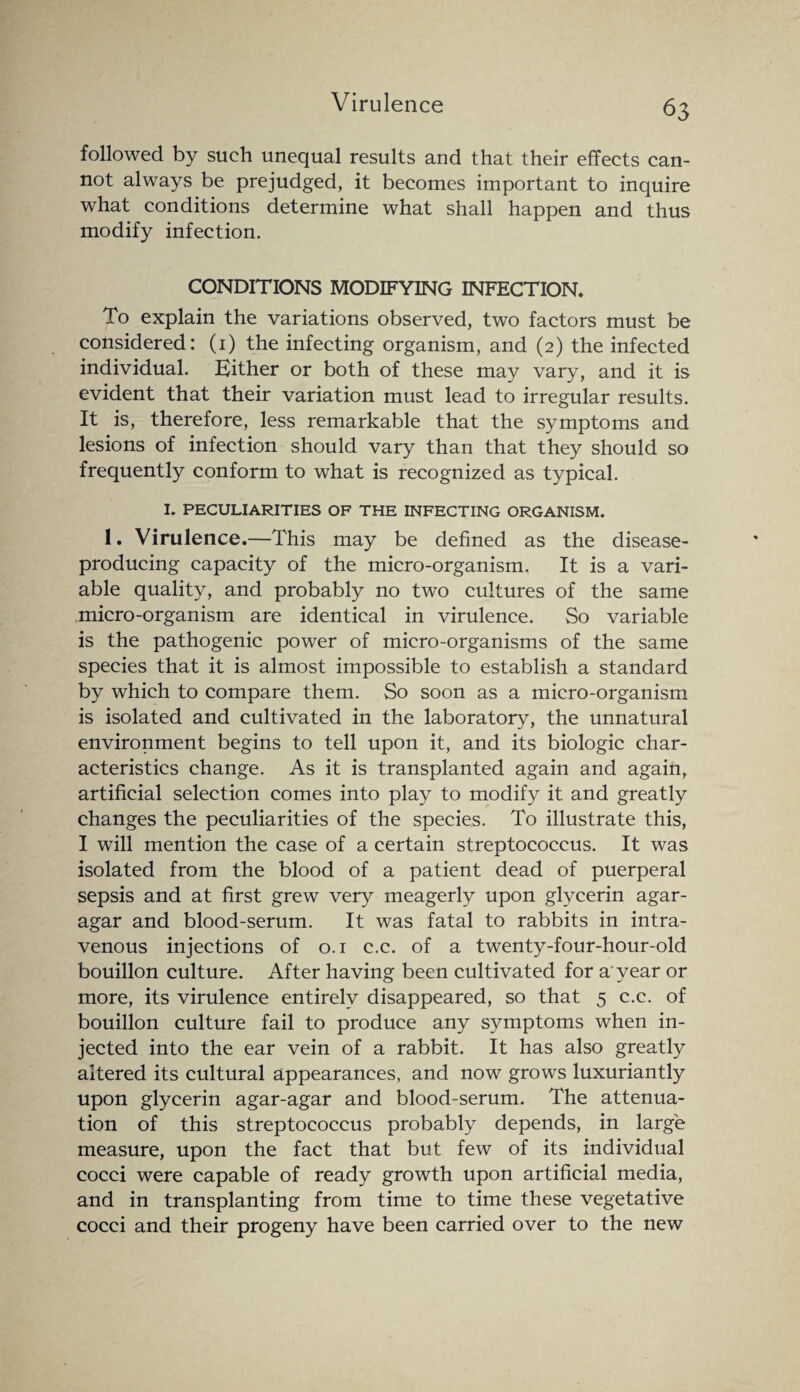 followed by such unequal results and that their effects can¬ not always be prejudged, it becomes important to inquire what conditions determine what shall happen and thus modify infection. CONDITIONS MODIFYING INFECTION. To explain the variations observed, two factors must be considered: (1) the infecting organism, and (2) the infected individual. Hither or both of these may vary, and it is evident that their variation must lead to irregular results. It is, therefore, less remarkable that the symptoms and lesions of infection should vary than that they should so frequently conform to what is recognized as typical. I. PECULIARITIES OF THE INFECTING ORGANISM. 1. Virulence.—This may be defined as the disease- producing capacity of the micro-organism. It is a vari¬ able quality, and probably no two cultures of the same micro-organism are identical in virulence. So variable is the pathogenic power of micro-organisms of the same species that it is almost impossible to establish a standard by which to compare them. So soon as a micro-organism is isolated and cultivated in the laboratory, the unnatural environment begins to tell upon it, and its biologic char¬ acteristics change. As it is transplanted again and again, artificial selection comes into play to modify it and greatly changes the peculiarities of the species. To illustrate this, I will mention the case of a certain streptococcus. It was isolated from the blood of a patient dead of puerperal sepsis and at first grew very meagerly upon glycerin agar- agar and blood-serum. It was fatal to rabbits in intra¬ venous injections of 0.1 c.c. of a twenty-four-hour-old bouillon culture. After having been cultivated for a'year or more, its virulence entirely disappeared, so that 5 c.c. of bouillon culture fail to produce any symptoms when in¬ jected into the ear vein of a rabbit. It has also greatly altered its cultural appearances, and now grows luxuriantly upon glycerin agar-agar and blood-serum. The attenua¬ tion of this streptococcus probably depends, in large measure, upon the fact that but few of its individual cocci were capable of ready growth upon artificial media, and in transplanting from time to time these vegetative cocci and their progeny have been carried over to the new