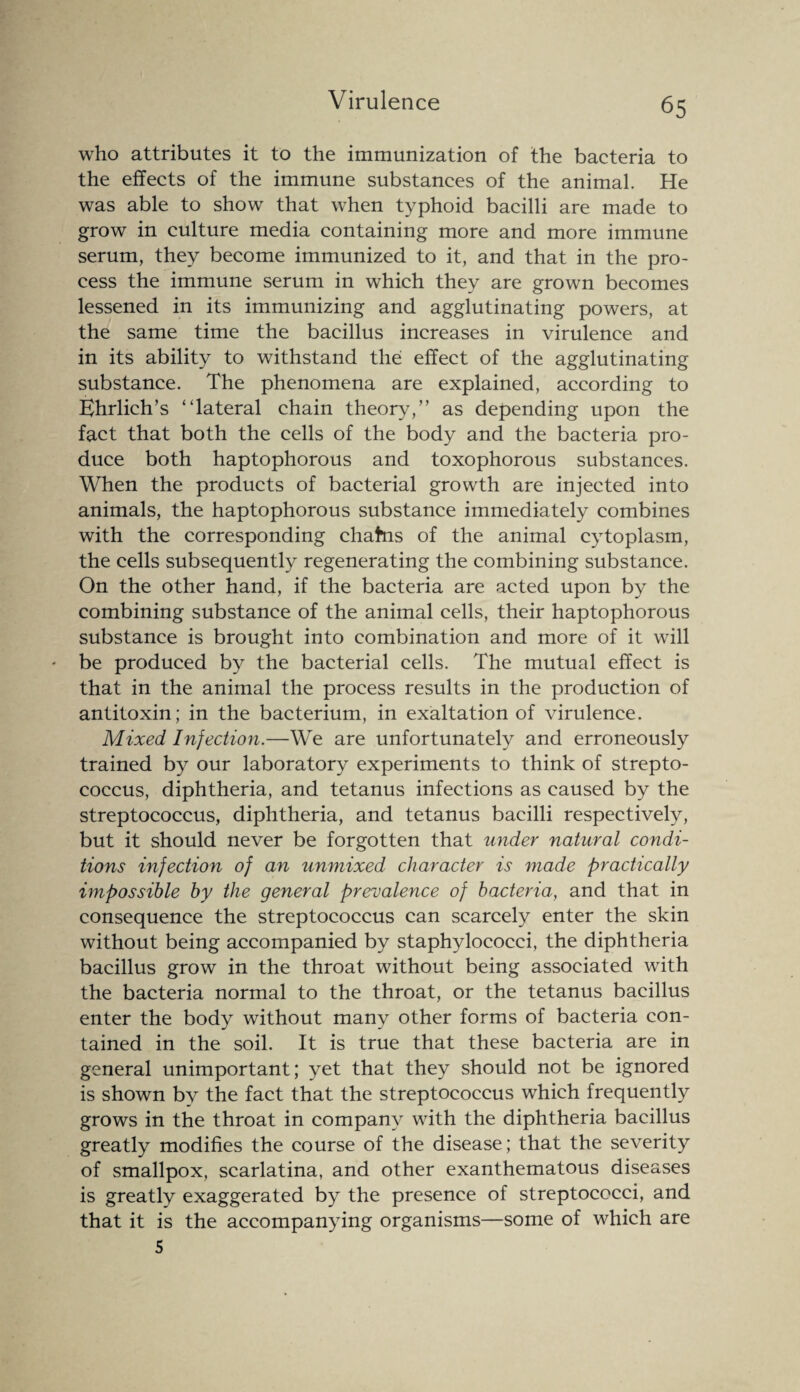 who attributes it to the immunization of the bacteria to the effects of the immune substances of the animal. He was able to show that when typhoid bacilli are made to grow in culture media containing more and more immune serum, they become immunized to it, and that in the pro¬ cess the immune serum in which they are grown becomes lessened in its immunizing and agglutinating powers, at the same time the bacillus increases in virulence and in its ability to withstand the effect of the agglutinating substance. The phenomena are explained, according to Ehrlich’s “lateral chain theory,” as depending upon the fact that both the cells of the body and the bacteria pro¬ duce both haptophorous and toxophorous substances. When the products of bacterial growth are injected into animals, the haptophorous substance immediately combines with the corresponding chafrns of the animal cytoplasm, the cells subsequently regenerating the combining substance. On the other hand, if the bacteria are acted upon by the combining substance of the animal cells, their haptophorous substance is brought into combination and more of it will be produced by the bacterial cells. The mutual effect is that in the animal the process results in the production of antitoxin; in the bacterium, in exaltation of virulence. Mixed Infection.—We are unfortunately and erroneously trained by our laboratory experiments to think of strepto¬ coccus, diphtheria, and tetanus infections as caused by the streptococcus, diphtheria, and tetanus bacilli respectively, but it should never be forgotten that under natural condi¬ tions infection of an unmixed character is made practically impossible by the general prevalence of bacteria, and that in consequence the streptococcus can scarcely enter the skin without being accompanied by staphylococci, the diphtheria bacillus grow in the throat without being associated with the bacteria normal to the throat, or the tetanus bacillus enter the body without many other forms of bacteria con¬ tained in the soil. It is true that these bacteria are in general unimportant; yet that they should not be ignored is shown by the fact that the streptococcus which frequently grows in the throat in company with the diphtheria bacillus greatly modifies the course of the disease; that the severity of smallpox, scarlatina, and other exanthematous diseases is greatly exaggerated by the presence of streptococci, and that it is the accompanying organisms—some of which are 5