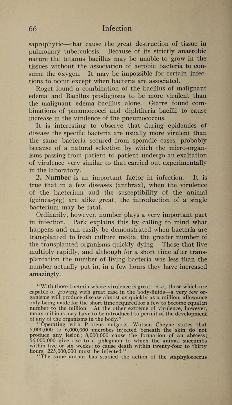 saprophytic—that cause the great destruction of tissue in pulmonary tuberculosis. Because of its strictly anaerobic nature the tetanus bacillus may be unable to grow in the tissues without the association of aerobic bacteria to con¬ sume the oxygen. It may be impossible for certain infec¬ tions to occur except when bacteria are associated. Roget found a combination of the bacillus of malignant edema and Bacillus prodigiosus to be more virulent than the malignant edema bacillus alone. Giarre found com¬ binations of pneumococci and diphtheria bacilli to cause increase in the virulence of the pneumococcus. It is interesting to observe that during epidemics of disease the specific bacteria are usually more virulent than the same bacteria secured from sporadic cases, probably because of a natural selection by which the micro-organ¬ isms passing from patient to patient undergo an exaltation of virulence very similar to that carried out experimentally in the laboratory. 2. Number is an important factor in infection. It is true that in a few diseases (anthrax), when the virulence of the bacterium and the susceptibility of the animal (guinea-pig) are alike great, the introduction of a single bacterium may be fatal. Ordinarily, however, number plays a very important part in infection. Park explains this by calling to mind what happens and can easily be demonstrated when bacteria are transplanted to fresh culture media, the greater number of the transplanted organisms quickly dying. Those that live multiply rapidly, and although for a short time after trans¬ plantation the number of living bacteria was less than the number actually put in, in a few hours they have increased amazingly. “With those bacteria whose virulence is great—i. e.} those which are capable of growing with great ease in the body-fluids—a very few or¬ ganisms will produce disease almost as quickly as a million, allowance only being made for the short time required for a few to become equal in number to the million. At the other extreme of virulence, however, many millions may have to be introduced to permit of the development of any of the organisms in the body.” “Operating with Proteus vulgaris, Watson Cheyne states that 5,000,000 to 6,000,000 microbes injected beneath the skin do not produce any lesion; 8,000,000 cause the formation of an abscess; 56,000,000 give rise to a phlegmon to which the animal succumbs within five or six weeks; to cause death within twenty-four to thirty hours, 225,000,000 must be injected.” “The same author has studied the action of the staphylococcus