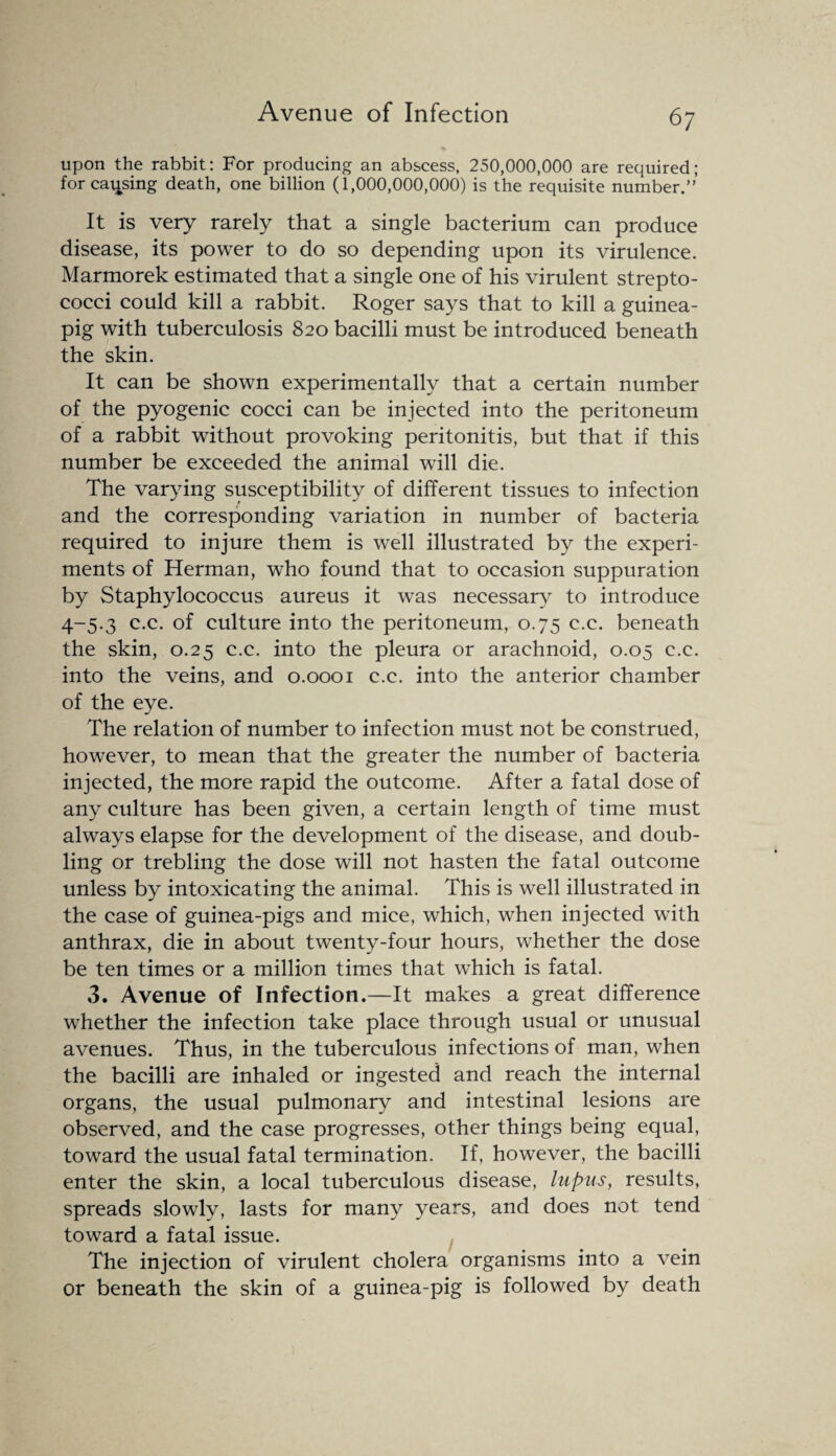 Avenue of Infection upon the rabbit: For producing an abscess, 250,000,000 are required; for causing death, one billion (1,000,000,000) is the requisite number.” It is very rarely that a single bacterium can produce disease, its power to do so depending upon its virulence. Marmorek estimated that a single one of his virulent strepto¬ cocci could kill a rabbit. Roger says that to kill a guinea- pig with tuberculosis 820 bacilli must be introduced beneath the skin. It can be shown experimentally that a certain number of the pyogenic cocci can be injected into the peritoneum of a rabbit without provoking peritonitis, but that if this number be exceeded the animal will die. The varying susceptibility of different tissues to infection and the corresponding variation in number of bacteria required to injure them is well illustrated by the experi¬ ments of Herman, who found that to occasion suppuration by Staphylococcus aureus it was necessary to introduce 4-5.3 c.c. of culture into the peritoneum, 0.75 c.c. beneath the skin, 0.25 c.c. into the pleura or arachnoid, 0.05 c.c. into the veins, and 0.0001 c.c. into the anterior chamber of the eye. The relation of number to infection must not be construed, however, to mean that the greater the number of bacteria injected, the more rapid the outcome. After a fatal dose of any culture has been given, a certain length of time must always elapse for the development of the disease, and doub¬ ling or trebling the dose will not hasten the fatal outcome unless by intoxicating the animal. This is well illustrated in the case of guinea-pigs and mice, which, when injected with anthrax, die in about twenty-four hours, whether the dose be ten times or a million times that which is fatal. 3. Avenue of Infection.—It makes a great difference whether the infection take place through usual or unusual avenues. Thus, in the tuberculous infections of man, when the bacilli are inhaled or ingested and reach the internal organs, the usual pulmonary and intestinal lesions are observed, and the case progresses, other things being equal, toward the usual fatal termination. If, however, the bacilli enter the skin, a local tuberculous disease, lupus, results, spreads slowly, lasts for many years, and does not tend toward a fatal issue. The injection of virulent cholera organisms into a vein or beneath the skin of a guinea-pig is followed by death