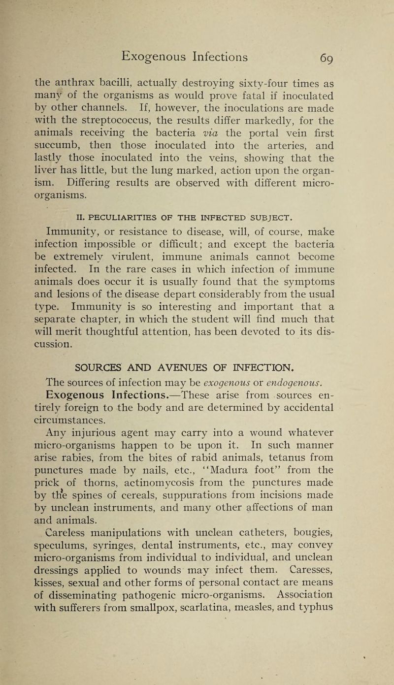 the anthrax bacilli, actually destroying sixty-four times as many of the organisms as would prove fatal if inoculated by other channels. If, however, the inoculations are made with the streptococcus, the results differ markedly, for the animals receiving the bacteria via the portal vein first succumb, then those inoculated into the arteries, and lastly those inoculated into the veins, showing that the liver has little, but the lung marked, action upon the organ¬ ism. Differing results are observed with different micro¬ organisms. II. PECULIARITIES OF THE INFECTED SUBJECT. Immunity, or resistance to disease, will, of course, make infection impossible or difficult; and except the bacteria be extremely virulent, immune animals cannot become infected. In the rare cases in which infection of immune animals does occur it is usually found that the symptoms and lesions of the disease depart considerably from the usual type. Immunity is so interesting and important that a separate chapter, in which the student will find much that will merit thoughtful attention, has been devoted to its dis¬ cussion. SOURCES AND AVENUES OF INFECTION. The sources of infection may be exogenous or endogenous. Exogenous Infections.—These arise from sources en¬ tirely foreign to the body and are determined by accidental circumstances. Any injurious agent may carry into a wound whatever micro-organisms happen to be upon it. In such manner arise rabies, from the bites of rabid animals, tetanus from punctures made by nails, etc., “Madura foot” from the prick of thorns, actinomycosis from the punctures made by the spines of cereals, suppurations from incisions made by unclean instruments, and many other affections of man and animals. Careless manipulations with unclean catheters, bougies, speculums, syringes, dental instruments, etc., may convey micro-organisms from individual to individual, and unclean dressings applied to wounds may infect them. Caresses, kisses, sexual and other forms of personal contact are means of disseminating pathogenic micro-organisms. Association with sufferers from smallpox, scarlatina, measles, and typhus