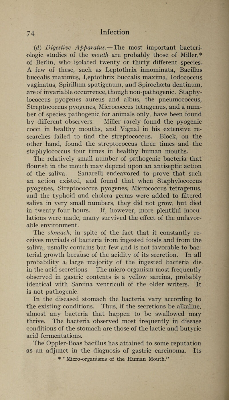 (d) Digestive Apparatus.—The most important bacteri- ologic studies of the mouth are probably those of Miller,* of Berlin, who isolated twenty or thirty different species. A few of these, such as Teptothrix innominata, Bacillus buccalis maximus, Teptothrix buccalis maxima, Iodococcus vaginatus, Spirillum sputigenum, and Spirochaeta dentinum, are of invariable occurrence, though non-pathogenic. Staphy¬ lococcus pyogenes aureus and albus, the pneumococcus, Streptococcus pyogenes, Micrococcus tetragenus, and a num¬ ber of species pathogenic for animals only, have been found by different observers. Miller rarely found the pyogenic cocci in healthy mouths, and Vignal in his extensive re¬ searches failed to find the streptococcus. Block, on the other hand, found the streptococcus three times and the staphylococcus four times in healthy human mouths. The relatively small number of pathogenic bacteria that flourish in the mouth may depend upon an antiseptic action of the saliva. Sanarelli endeavored to prove that such an action existed, and found that when Staphylococcus pyogenes, Streptococcus pyogenes, Micrococcus tetragenus, and the typhoid and cholera germs were added to filtered saliva in very small numbers, they did not grow, but died in twenty-four hours. If, however, more plentiful inocu¬ lations were made, many survived the effect of the unfavor¬ able environment. The stomach, in spite of the fact that it constantly re¬ ceives myriads of bacteria from ingested foods and from the saliva, usually contains but few and is not favorable to bac¬ terial growth because of the acidity of its secretion. In all probability a,- large majority of the ingested bacteria die in the acid secretions. The micro-organism most frequently observed in gastric contents is a yellow sarcina, probably identical with Sarcina ventriculi of the older writers. It is not pathogenic. In the diseased stomach the bacteria vary according to the existing conditions. Thus, if the secretions be alkaline, almost any bacteria that happen to be swallowed may thrive. The bacteria observed most frequently in disease conditions of the stomach are those of the lactic and butyric acid fermentations. The Oppler-Boas bacillus has attained to some reputation as an adjunct in the diagnosis of gastric carcinoma. Its * “Micro-organisms of the Human Mouth.”