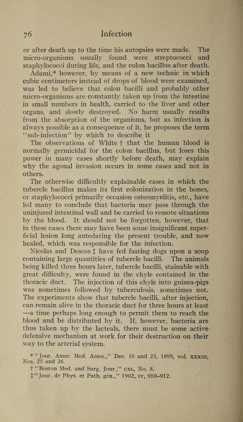 or after death up to the time his autopsies were made. The micro-organisms usually found were streptococci and staphylococci during life, and the colon bacillus after death. Adami,* however, by means of a new technic in which cubic centimeters instead of drops of blood were examined, was led to believe that colon bacilli and probably other micro-organisms are constantly taken up from the intestine in small numbers in health, carried to the liver and other organs, and slowly destroyed. No harm usually results from the absorption of the organisms, but as infection is always possible as a consequence of it, he proposes the term “ sub-infection’’ by which to describe it The observations of White f that the human blood is normally germicidal for the colon bacillus, but loses this power in many cases shortly before death, may explain why the agonal invasion occurs in some cases and not in others. The otherwise difficultly explainable cases in which the tubercle bacillus makes its first colonization in the bones, or staphylococci primarily occasion osteomyelitis, etc., have led many to conclude that bacteria may pass through the uninjured intestinal wall and be carried to remote situations by the blood. It should not be forgotten, however, that in these cases there may have been some insignificant super¬ ficial lesion long antedating the present trouble, and now healed, which was responsible for the infection. Nicolas and Descos J have fed fasting dogs upon a soup containing large quantities of tubercle bacilli. The animals being killed three hours later, tubercle bacilli, stainable with great difficulty, were found in the chyle contained in the thoracic duct. The injection of this chyle into guinea-pigs was sometimes followed by tuberculosis, sometimes not. The experiments show that tubercle bacilli, after injection, can remain alive in the thoracic duct for three hours at least —a time perhaps long enough to permit them to reach the blood and be distributed by it. If, however, bacteria are thus taken up by the lacteals, there must be some active defensive mechanism at work for their destruction on their way to the arterial system. * “Jour. Amer. Med. Assoc.,” Dec. 16 and 23, 1899, vol. xxxiii, Nos. 25 and 26. t “Boston Med. and Surg. Jour.,” cxl, No. 8. t“Jour, de Phys. et Path, gen.,” 1902, iv, 910-912.