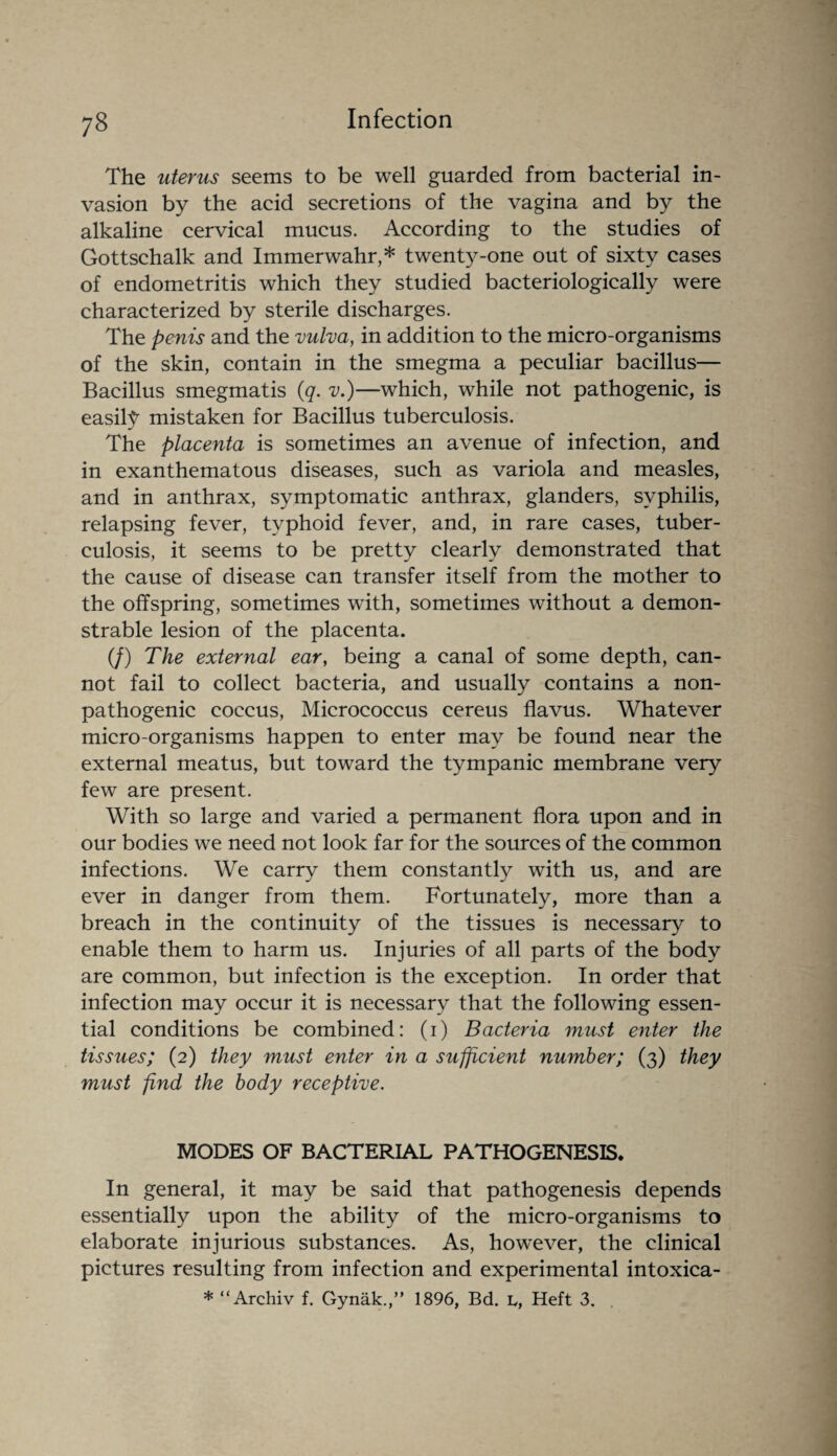 The uterus seems to be well guarded from bacterial in¬ vasion by the acid secretions of the vagina and by the alkaline cervical mucus. According to the studies of Gottschalk and Immerwahr,* twenty-one out of sixty cases of endometritis which they studied bacteriologically were characterized by sterile discharges. The penis and the vulva, in addition to the micro-organisms of the skin, contain in the smegma a peculiar bacillus— Bacillus smegmatis (q. v.)—which, while not pathogenic, is easily mistaken for Bacillus tuberculosis. The placenta is sometimes an avenue of infection, and in exanthematous diseases, such as variola and measles, and in anthrax, symptomatic anthrax, glanders, syphilis, relapsing fever, typhoid fever, and, in rare cases, tuber¬ culosis, it seems to be pretty clearly demonstrated that the cause of disease can transfer itself from the mother to the offspring, sometimes with, sometimes without a demon¬ strable lesion of the placenta. (/) The external ear, being a canal of some depth, can¬ not fail to collect bacteria, and usually contains a non- pathogenic coccus, Micrococcus cereus flavus. Whatever micro-organisms happen to enter may be found near the external meatus, but toward the tympanic membrane very few are present. With so large and varied a permanent flora upon and in our bodies we need not look far for the sources of the common infections. We carry them constantly with us, and are ever in danger from them. Fortunately, more than a breach in the continuity of the tissues is necessary to enable them to harm us. Injuries of all parts of the body are common, but infection is the exception. In order that infection may occur it is necessary that the following essen¬ tial conditions be combined: (i) Bacteria must enter the tissues; (2) they must enter in a sufficient number; (3) they must find the body receptive. MODES OF BACTERIAL PATHOGENESIS. In general, it may be said that pathogenesis depends essentially upon the ability of the micro-organisms to elaborate injurious substances. As, however, the clinical pictures resulting from infection and experimental intoxica- * “Archiv f. Gynak.,” 1896, Bd. L, Heft 3.