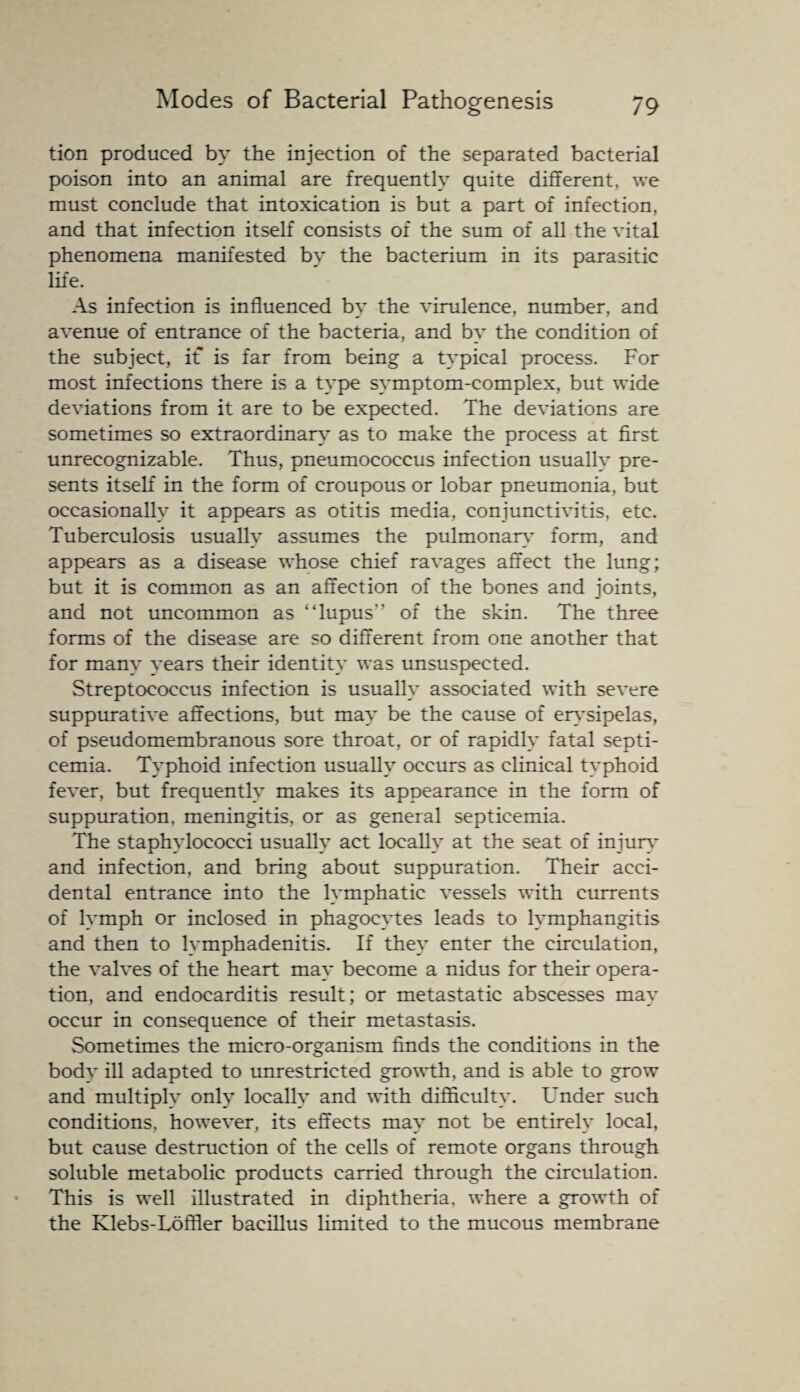 tion produced by the injection of the separated bacterial poison into an animal are frequently quite different, we must conclude that intoxication is but a part of infection, and that infection itself consists of the sum of all the vital phenomena manifested by the bacterium in its parasitic life. As infection is influenced by the virulence, number, and avenue of entrance of the bacteria, and by the condition of the subject, it is far from being a typical process. For most infections there is a type symptom-complex, but wide deviations from it are to be expected. The deviations are sometimes so extraordinary as to make the process at first unrecognizable. Thus, pneumococcus infection usually pre¬ sents itself in the form of croupous or lobar pneumonia, but occasionally it appears as otitis media, conjunctivitis, etc. Tuberculosis usually assumes the pulmonary form, and appears as a disease whose chief ravages affect the lung; but it is common as an affection of the bones and joints, and not uncommon as “lupus” of the skin. The three forms of the disease are so different from one another that for many years their identity was unsuspected. Streptococcus infection is usually associated with severe suppurative affections, but may be the cause of erysipelas, of pseudomembranous sore throat, or of rapidly fatal septi¬ cemia. Typhoid infection usually occurs as clinical typhoid fever, but frequently makes its appearance in the form of suppuration, meningitis, or as general septicemia. The staphylococci usually act locally at the seat of injury and infection, and bring about suppuration. Their acci¬ dental entrance into the lymphatic vessels with currents of lymph or inclosed in phagocytes leads to lymphangitis and then to lymphadenitis. If they enter the circulation, the valves of the heart may become a nidus for their opera¬ tion, and endocarditis result; or metastatic abscesses may occur in consequence of their metastasis. Sometimes the micro-organism finds the conditions in the body ill adapted to unrestricted growth, and is able to grow and multiply only locally and with difficulty. Under such conditions, however, its effects may not be entirely local, but cause destruction of the cells of remote organs through soluble metabolic products carried through the circulation. This is well illustrated in diphtheria, where a growth of the Klebs-Loffler bacillus limited to the mucous membrane