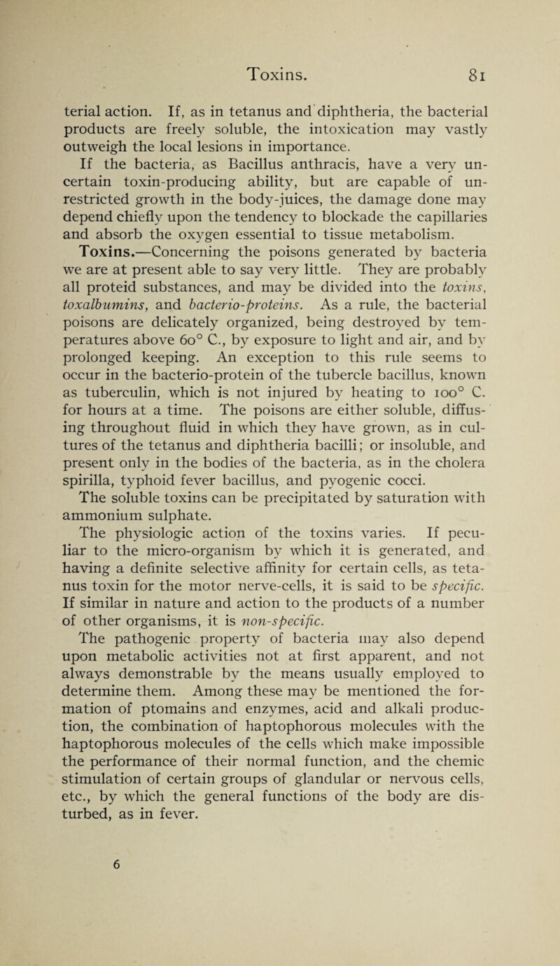 terial action. If, as in tetanus and diphtheria, the bacterial products are freely soluble, the intoxication may vastly outweigh the local lesions in importance. If the bacteria, as Bacillus anthracis, have a very un¬ certain toxin-producing ability, but are capable of un¬ restricted growth in the body-juices, the damage done may depend chiefly upon the tendency to blockade the capillaries and absorb the oxygen essential to tissue metabolism. Toxins.—Concerning the poisons generated by bacteria we are at present able to say very little. They are probably all proteid substances, and may be divided into the toxins, toxalbumins, and bacterio-proteins. As a rule, the bacterial poisons are delicately organized, being destroyed by tem¬ peratures above 6o° C., by exposure to light and air, and by prolonged keeping. An exception to this rule seems to occur in the bacterio-protein of the tubercle bacillus, known as tuberculin, which is not injured by heating to ioo° C. for hours at a time. The poisons are either soluble, diffus¬ ing throughout fluid in which they have grown, as in cul¬ tures of the tetanus and diphtheria bacilli; or insoluble, and present only in the bodies of the bacteria, as in the cholera spirilla, typhoid fever bacillus, and pyogenic cocci. The soluble toxins can be precipitated by saturation with ammonium sulphate. The physiologic action of the toxins varies. If pecu¬ liar to the micro-organism by which it is generated, and having a definite selective affinity for certain cells, as teta¬ nus toxin for the motor nerve-cells, it is said to be specific. If similar in nature and action to the products of a number of other organisms, it is non-specific. The pathogenic property of bacteria may also depend upon metabolic activities not at first apparent, and not always demonstrable by the means usually employed to determine them. Among these may be mentioned the for¬ mation of ptomains and enzymes, acid and alkali produc¬ tion, the combination of haptophorous molecules with the haptophorous molecules of the cells which make impossible the performance of their normal function, and the chemic stimulation of certain groups of glandular or nervous cells, etc., by which the general functions of the body are dis¬ turbed, as in fever. 6