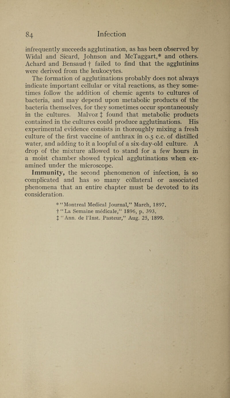 infrequently succeeds agglutination, as has been observed by Widal and Sicard, Johnson and McTaggart,* and others. Achard and Bensaud f failed to find that the agglutinins were derived from the leukocytes. The formation of agglutinations probably does not always indicate important cellular or vital reactions, as they some¬ times follow the addition of chemic agents to cultures of bacteria, and may depend upon metabolic products of the bacteria themselves, for they sometimes occur spontaneously in the cultures. Malvoz J found that metabolic products contained in the cultures could produce agglutinations. His experimental evidence consists in thoroughly mixing a fresh culture of the first vaccine of anthrax in 0.5 c.c. of distilled water, and adding to it a loopful of a six-day-old culture. A drop of the mixture allowed to stand for a few hours in a moist chamber showed typical agglutinations when ex¬ amined under the microscope. Immunity, the second phenomenon of infection, is so complicated and has so many collateral or associated phenomena that an entire chapter must be devoted to its consideration. *“ Montreal Medical Journal,” March, 1897. f “La Semaine medicale,” 1896, p. 393. J “Ann. de l’lnst. Pasteur,” Aug. 25, 1899.