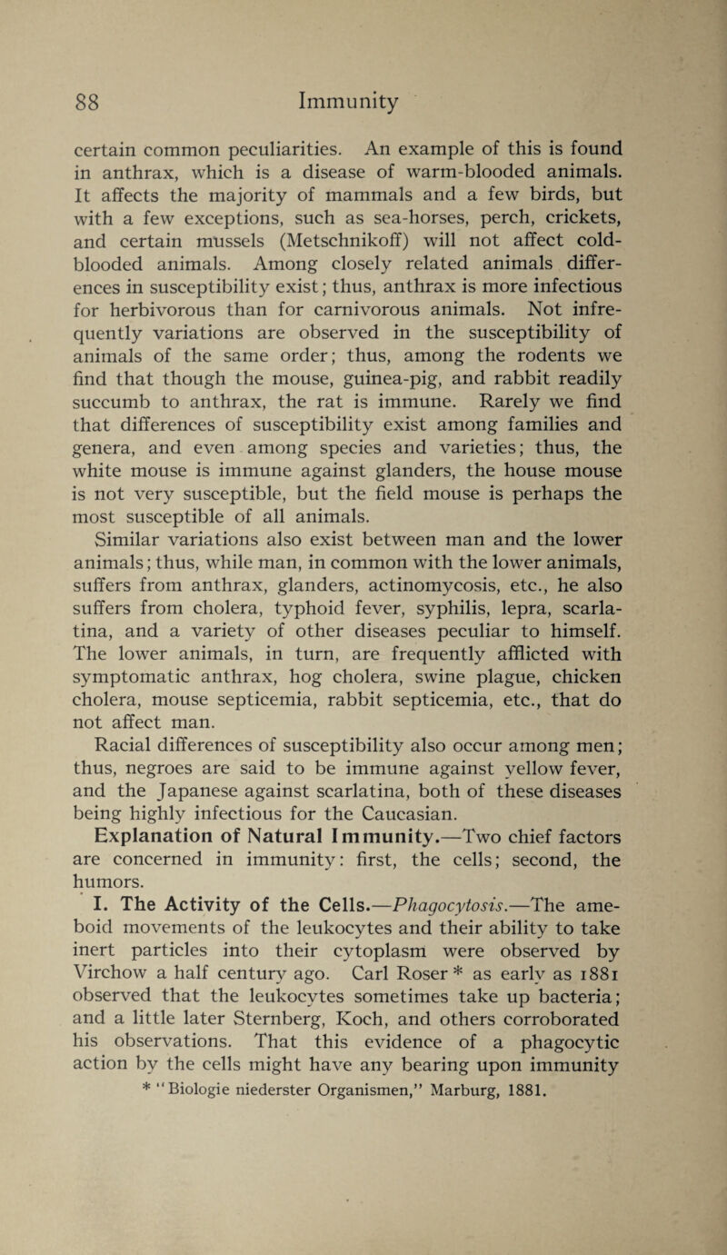 certain common peculiarities. An example of this is found in anthrax, which is a disease of warm-blooded animals. It affects the majority of mammals and a few birds, but with a few exceptions, such as sea-horses, perch, crickets, and certain mussels (Metschnikoff) will not affect cold¬ blooded animals. Among closely related animals differ¬ ences in susceptibility exist; thus, anthrax is more infectious for herbivorous than for carnivorous animals. Not infre¬ quently variations are observed in the susceptibility of animals of the same order; thus, among the rodents we find that though the mouse, guinea-pig, and rabbit readily succumb to anthrax, the rat is immune. Rarely we find that differences of susceptibility exist among families and genera, and even among species and varieties; thus, the white mouse is immune against glanders, the house mouse is not very susceptible, but the field mouse is perhaps the most susceptible of all animals. Similar variations also exist between man and the lower animals; thus, while man, in common with the lower animals, suffers from anthrax, glanders, actinomycosis, etc., he also suffers from cholera, typhoid fever, syphilis, lepra, scarla¬ tina, and a variety of other diseases peculiar to himself. The lower animals, in turn, are frequently afflicted with symptomatic anthrax, hog cholera, swine plague, chicken cholera, mouse septicemia, rabbit septicemia, etc., that do not affect man. Racial differences of susceptibility also occur among men; thus, negroes are said to be immune against yellow fever, and the Japanese against scarlatina, both of these diseases being highly infectious for the Caucasian. Explanation of Natural Immunity.—Two chief factors are concerned in immunity: first, the cells; second, the humors. I. The Activity of the Cells.—Phagocytosis.—The ame¬ boid movements of the leukocytes and their ability to take inert particles into their cytoplasm were observed by Virchow a half century ago. Carl Roser * as early as 1881 observed that the leukocytes sometimes take up bacteria; and a little later Sternberg, Koch, and others corroborated his observations. That this evidence of a phagocytic action by the cells might have any bearing upon immunity * “Biologie niederster Organismen,” Marburg, 1881.